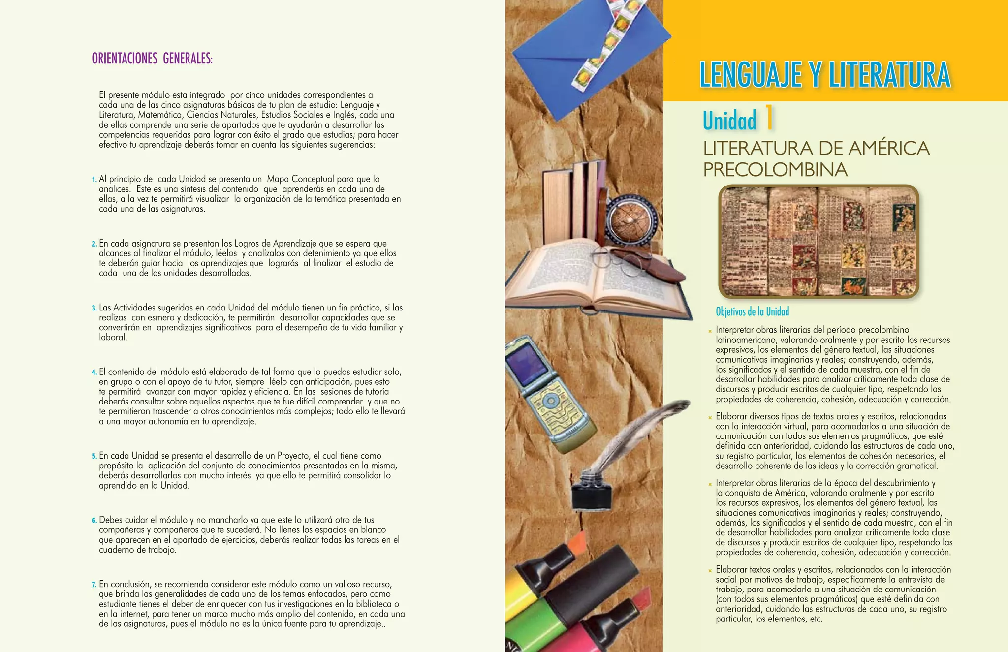ORIENTACIONES GENERALES:

        	 El presente módulo esta integrado por cinco unidades correspondientes a
                                                                                                 LENGUAJE Y LITERATURA
                                                                                                 Unidad 1
          cada una de las cinco asignaturas básicas de tu plan de estudio: Lenguaje y
          Literatura, Matemática, Ciencias Naturales, Estudios Sociales e Inglés, cada una
          de ellas comprende una serie de apartados que te ayudarán a desarrollar las
          competencias requeridas para lograr con éxito el grado que estudias; para hacer
          efectivo tu aprendizaje deberás tomar en cuenta las siguientes sugerencias:
                                                                                                 LITERATURA DE AMÉRICA
        1.	Al principio de cada Unidad se presenta un Mapa Conceptual para que lo
                                                                                                 PRECOLOMBINA
          analices. Este es una síntesis del contenido que aprenderás en cada una de
          ellas, a la vez te permitirá visualizar la organización de la temática presentada en
          cada una de las asignaturas.


        2.	En cada asignatura se presentan los Logros de Aprendizaje que se espera que
          alcances al finalizar el módulo, léelos y analízalos con detenimiento ya que ellos
          te deberán guiar hacia los aprendizajes que lograrás al finalizar el estudio de
          cada una de las unidades desarrolladas.


        3.	Las Actividades sugeridas en cada Unidad del módulo tienen un fin práctico, si las
          realizas con esmero y dedicación, te permitirán desarrollar capacidades que se         	Objetivos de la Unidad
          convertirán en aprendizajes significativos para el desempeño de tu vida familiar y      	 Interpretar obras literarias del período precolombino
          laboral.                                                                                  latinoamericano, valorando oralmente y por escrito los recursos
                                                                                                    expresivos, los elementos del género textual, las situaciones
                                                                                                    comunicativas imaginarias y reales; construyendo, además,
        4.	El contenido del módulo está elaborado de tal forma que lo puedas estudiar solo,         los significados y el sentido de cada muestra, con el fin de
          en grupo o con el apoyo de tu tutor, siempre léelo con anticipación, pues esto            desarrollar habilidades para analizar críticamente toda clase de
          te permitirá avanzar con mayor rapidez y eficiencia. En las sesiones de tutoría           discursos y producir escritos de cualquier tipo, respetando las
          deberás consultar sobre aquellos aspectos que te fue difícil comprender y que no          propiedades de coherencia, cohesión, adecuación y corrección.
          te permitieron trascender a otros conocimientos más complejos; todo ello te llevará
          a una mayor autonomía en tu aprendizaje.                                                	 Elaborar diversos tipos de textos orales y escritos, relacionados
                                                                                                    con la interacción virtual, para acomodarlos a una situación de
                                                                                                    comunicación con todos sus elementos pragmáticos, que esté
                                                                                                    definida con anterioridad, cuidando las estructuras de cada uno,
        5.	En cada Unidad se presenta el desarrollo de un Proyecto, el cual tiene como              su registro particular, los elementos de cohesión necesarios, el
          propósito la aplicación del conjunto de conocimientos presentados en la misma,            desarrollo coherente de las ideas y la corrección gramatical.
          deberás desarrollarlos con mucho interés ya que ello te permitirá consolidar lo
          aprendido en la Unidad.                                                                 	 Interpretar obras literarias de la época del descubrimiento y
                                                                                                    la conquista de América, valorando oralmente y por escrito
                                                                                                    los recursos expresivos, los elementos del género textual, las
                                                                                                    situaciones comunicativas imaginarias y reales; construyendo,
        6.	Debes cuidar el módulo y no mancharlo ya que este lo utilizará otro de tus               además, los significados y el sentido de cada muestra, con el fin
          compañeras y compañeros que te sucederá. No llenes los espacios en blanco                 de desarrollar habilidades para analizar críticamente toda clase
          que aparecen en el apartado de ejercicios, deberás realizar todas las tareas en el        de discursos y producir escritos de cualquier tipo, respetando las
          cuaderno de trabajo.                                                                      propiedades de coherencia, cohesión, adecuación y corrección.
                                                                                                  	 Elaborar textos orales y escritos, relacionados con la interacción
        7.	En conclusión, se recomienda considerar este módulo como un valioso recurso,
                                                                                                    social por motivos de trabajo, específicamente la entrevista de
           que brinda las generalidades de cada uno de los temas enfocados, pero como               trabajo, para acomodarlo a una situación de comunicación
           estudiante tienes el deber de enriquecer con tus investigaciones en la biblioteca o      (con todos sus elementos pragmáticos) que esté definida con
           en la internet, para tener un marco mucho más amplio del contenido, en cada una          anterioridad, cuidando las estructuras de cada uno, su registro
                                                                                                    particular, los elementos, etc.
8   Lenguaje y las asignaturas, pues el módulo no es la única fuente para tu aprendizaje..
           de Literatura- Segundo Año                                                                                           Segundo Año - Lenguaje y Literatura 9
 