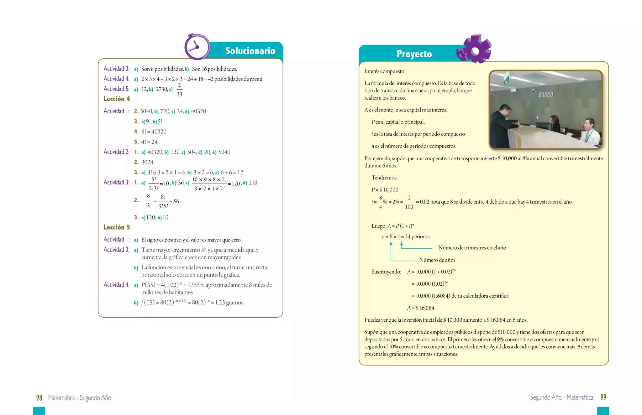 Solucionario                         Proyecto
                        Actividad 3:	   a)	 Son 8 posibilidades, b) Son 16 posibilidades.                 Interés compuesto
                        Actividad 4:	   a)	 2 × 3 × 4 + 3 × 2 × 3 = 24 + 18 = 42 posibilidades de menú.
                                                               2                                          La fórmula del interés compuesto. Es la base de todo
                        Actividad 5:	   a)	 12, b) 2730, c)                                               tipo de transacción financiera, por ejemplo, las que
                                                              33
                        Lección 4                                                                         realizan los bancos.

                        Actividad 1:	   2. 5040, b) 720, c) 24, d) 40320                                  A es el monto, o sea capital más interés.
                        		              3.	 a)9!, b)5!                                                       P es el capital o principal.
                        		              4.	 8! = 40320                                                       i es la tasa de interés por período compuesto
                        		              5.	 4! = 24
                                                                                                             n es el número de períodos compuestos.
                        Actividad 2:	   1.	 a) 40320, b) 720, c) 504, d) 20, e) 5040
                                                                                                          Por ejemplo, supón que una cooperativa de transporte invierte $ 10,000 al 8% anual convertible trimestralmente
                        		              2.	3024
                                                                                                          durante 6 años.
                        		              3.	 a) 3! ó 3 × 2 × 1 = 6, b) 3 × 2 = 6, c) 6 + 6 = 12.
                                                 5!                    10 × 9 × 8 × 7 !                      Tendremos:
                        Actividad 3:	   1.	 a)        = 10 , b) 36, c)                  = 120 , d) 210
                                                2! 3!                   3 × 2 × 1 × 7!                       P = $ 10,000
                                               8      8!                                                         8         2
                        		              2.	        =      = 56                                               i = % = 2% =     = 0.02 nota que 8 se divide entre 4 debido a que hay 4 trimestres en el año.
                                               3 3! 5!                                                           4        100
                        		              3.	 a)120; b)10
                        Lección 5                                                                            Luego: A = P (1 + i)n
                                                                                                                  n = 6 × 4 = 24 períodos
                        Actividad 1:	 a)	 El signo es positivo y el valor es mayor que cero.
                        Actividad 3:	 a)	 Tiene mayor crecimiento 3x, ya que a medida que x 		                                                Número de trimestres en el año
                           		 aumenta, la gráfica crece con mayor rapidez                                                             Número de años
                        		            b)	 La función exponencial es uno a uno, al trazar una recta		
                                                                                                             Sustituyendo:	 A = 10,000 (1 + 0.02)24
                           		 horizontal solo corta en un punto la gráfica.
                        Actividad 4:	 a)	 P(35) = 4(1.02)35 = 7.9995, aproximadamente 8 miles de 		          	                    = 10,000 (1.02)24
                           		 millones de habitantes
                                                                                                             	                    = 10,000 (1.6084) de tu calculadora científica
                        		            b)	 f (15) = 80(2)–0.4(15) = 80(2)–6 = 1.25 gramos.
                                                                                                             	                 A = $ 16,084
                                                                                                          Puedes ver que la inversión inicial de $ 10,000 aumentó a $ 16,084 en 6 años.
                                                                                                          Supón que una cooperativa de empleados públicos dispone de $10,000 y tiene dos ofertas para que sean
                                                                                                          depositados por 5 años, en dos bancos. El primero les ofrece el 9% convertible o compuesto mensualmente y el
                                                                                                          segundo el 10% convertible o compuesto trimestralmente. Ayúdalos a decidir que les conviene más. Además
                                                                                                          preséntales gráficamente ambas situaciones.




98 Matemática - Segundo Año                                                                                                                                                               Segundo Año - Matemática 99
 
