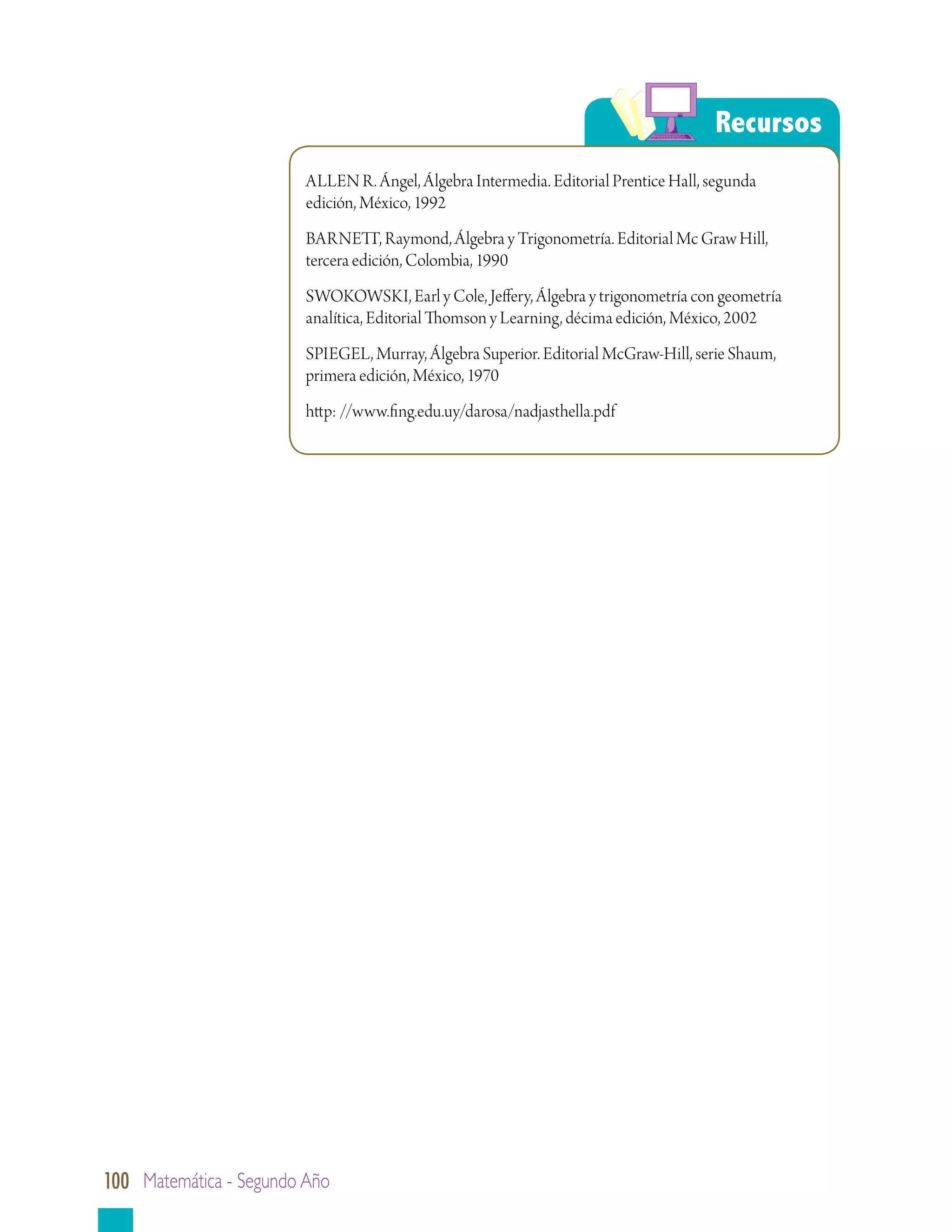 Recursos
                         ALLEN R. Ángel, Álgebra Intermedia. Editorial Prentice Hall, segunda
                         edición, México, 1992
                         BARNETT, Raymond, Álgebra y Trigonometría. Editorial Mc Graw Hill,
                         tercera edición, Colombia, 1990
                         SWOKOWSKI, Earl y Cole, Jeffery, Álgebra y trigonometría con geometría
                         analítica, Editorial Thomson y Learning, décima edición, México, 2002
                         SPIEGEL, Murray, Álgebra Superior. Editorial McGraw-Hill, serie Shaum,
                         primera edición, México, 1970
                         http: //www.fing.edu.uy/darosa/nadjasthella.pdf




100 Matemática - Segundo Año
 