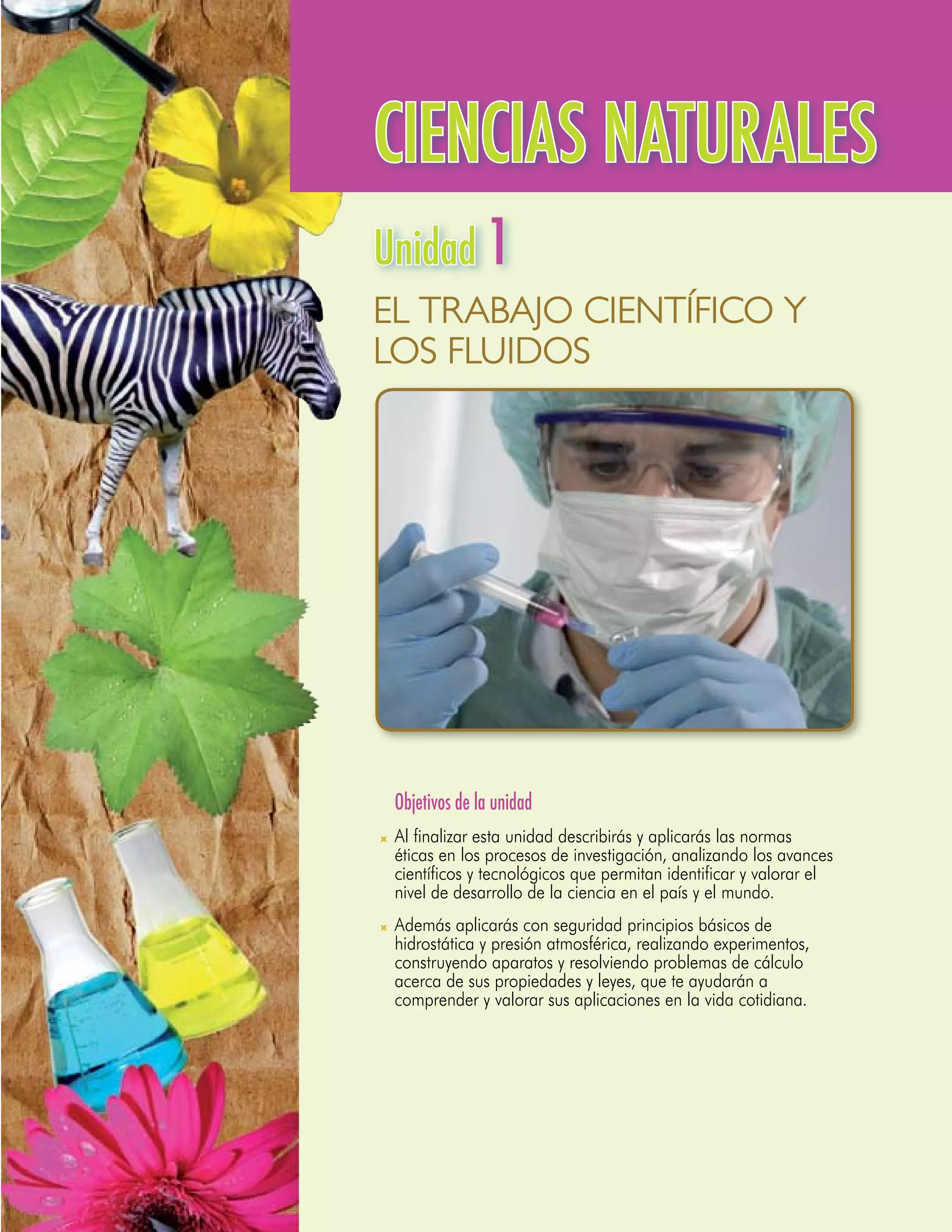 CIENCIAS NATURALES
Unidad 1
El Trabajo Científico y
los Fluidos




	 Objetivos de la unidad
	 Al finalizar esta unidad describirás y aplicarás las normas
  éticas en los procesos de investigación, analizando los avances
  científicos y tecnológicos que permitan identificar y valorar el
  nivel de desarrollo de la ciencia en el país y el mundo.
	 Además aplicarás con seguridad principios básicos de
  hidrostática y presión atmosférica, realizando experimentos,
  construyendo aparatos y resolviendo problemas de cálculo
  acerca de sus propiedades y leyes, que te ayudarán a
  comprender y valorar sus aplicaciones en la vida cotidiana.
 
