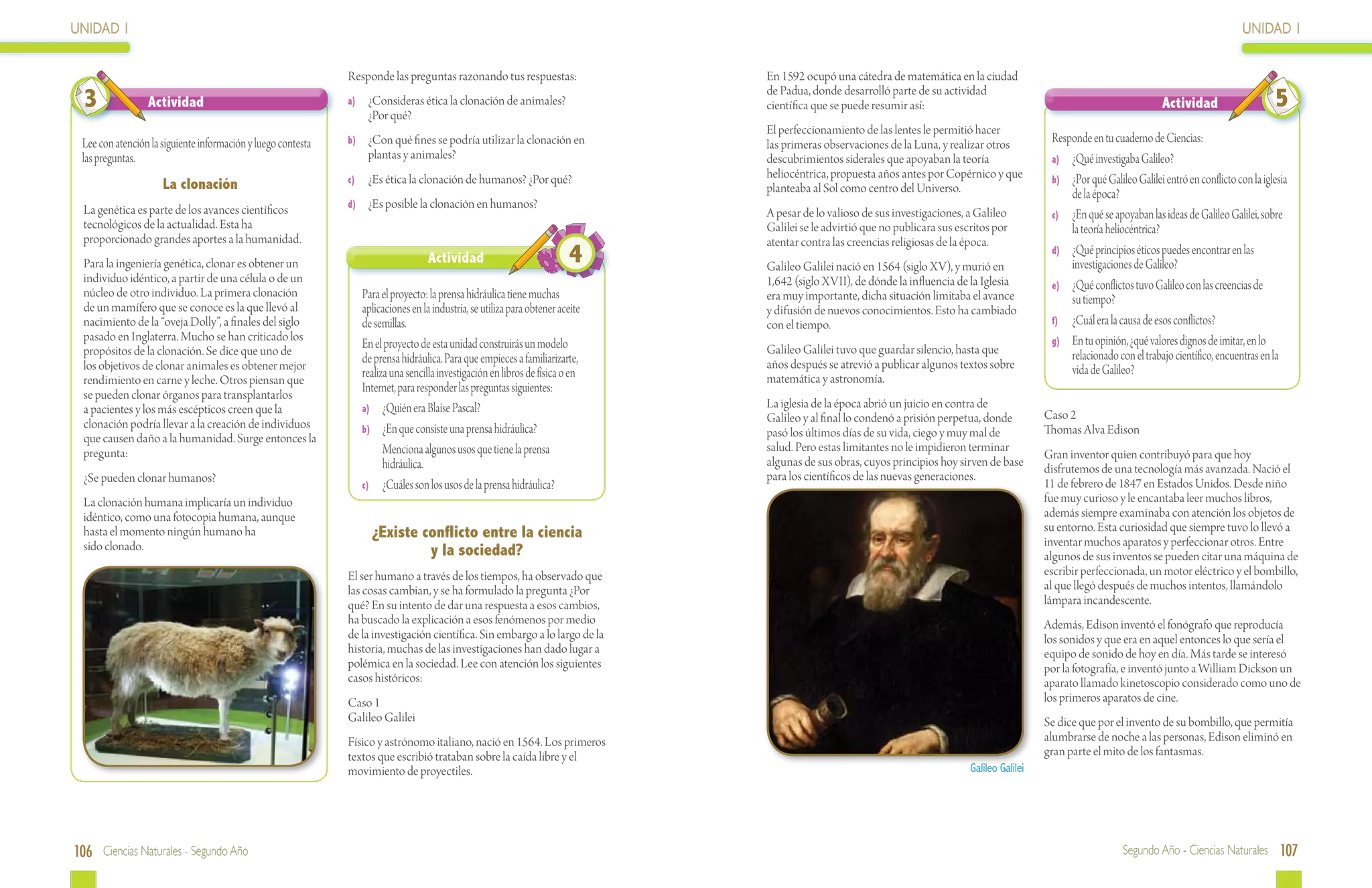 UNIDAD 1                                                                                                                                                                                                                                            UNIDAD 1

                                                              Responde las preguntas razonando tus respuestas:                  En 1592 ocupó una cátedra de matemática en la ciudad

  3              Actividad                                    a)	 ¿Consideras ética la clonación de animales?
                                                                  ¿Por qué?
                                                                                                                                de Padua, donde desarrolló parte de su actividad
                                                                                                                                científica que se puede resumir así:                                                           Actividad                    5
                                                                                                                                El perfeccionamiento de las lentes le permitió hacer
 Lee con atención la siguiente información y luego contesta   b)	 ¿Con qué fines se podría utilizar la clonación en             las primeras observaciones de la Luna, y realizar otros           Responde en tu cuaderno de Ciencias:
 las preguntas.                                                   plantas y animales?                                           descubrimientos siderales que apoyaban la teoría                  a)	 ¿Qué investigaba Galileo?
                                                              c)	 ¿Es ética la clonación de humanos? ¿Por qué?
                                                                                                                                heliocéntrica, propuesta años antes por Copérnico y que           b)	 ¿Por qué Galileo Galilei entró en conflicto con la iglesia
                     La clonación                                                                                               planteaba al Sol como centro del Universo.                            de la época?
                                                              d)	 ¿Es posible la clonación en humanos?
  La genética es parte de los avances científicos                                                                               A pesar de lo valioso de sus investigaciones, a Galileo           c)	 ¿En qué se apoyaban las ideas de Galileo Galilei, sobre
  tecnológicos de la actualidad. Esta ha                                                                                        Galilei se le advirtió que no publicara sus escritos por              la teoría heliocéntrica?
  proporcionado grandes aportes a la humanidad.                                                                                 atentar contra las creencias religiosas de la época.
  Para la ingeniería genética, clonar es obtener un                                Actividad                             4      Galileo Galilei nació en 1564 (siglo XV), y murió en
                                                                                                                                                                                                  d)	 ¿Qué principios éticos puedes encontrar en las
                                                                                                                                                                                                      investigaciones de Galileo?
  individuo idéntico, a partir de una célula o de un                                                                            1,642 (siglo XVII), de dónde la influencia de la Iglesia          e)	 ¿Qué conflictos tuvo Galileo con las creencias de
  núcleo de otro individuo. La primera clonación                 Para el proyecto: la prensa hidráulica tiene muchas            era muy importante, dicha situación limitaba el avance                su tiempo?
  de un mamífero que se conoce es la que llevó al                aplicaciones en la industria, se utiliza para obtener aceite   y difusión de nuevos conocimientos. Esto ha cambiado
  nacimiento de la “oveja Dolly”, a finales del siglo            de semillas.                                                   con el tiempo.                                                    f)	 ¿Cuál era la causa de esos conflictos?
  pasado en Inglaterra. Mucho se han criticado los                                                                                                                                                g)	 En tu opinión, ¿qué valores dignos de imitar, en lo
  propósitos de la clonación. Se dice que uno de
                                                                 En el proyecto de esta unidad construirás un modelo            Galileo Galilei tuvo que guardar silencio, hasta que
                                                                 de prensa hidráulica. Para que empieces a familiarizarte,                                                                            relacionado con el trabajo científico, encuentras en la
  los objetivos de clonar animales es obtener mejor                                                                             años después se atrevió a publicar algunos textos sobre               vida de Galileo?
  rendimiento en carne y leche. Otros piensan que
                                                                 realiza una sencilla investigación en libros de física o en    matemática y astronomía.
  se pueden clonar órganos para transplantarlos
                                                                 Internet, para responder las preguntas siguientes:
  a pacientes y los más escépticos creen que la                  a)	 ¿Quién era Blaise Pascal?                                  La iglesia de la época abrió un juicio en contra de
                                                                                                                                Galileo y al final lo condenó a prisión perpetua, donde          Caso 2
  clonación podría llevar a la creación de individuos            b)	 ¿En que consiste una prensa hidráulica?                                                                                     Thomas Alva Edison
  que causen daño a la humanidad. Surge entonces la                                                                             pasó los últimos días de su vida, ciego y muy mal de
  pregunta:                                                      	 Menciona algunos usos que tiene la prensa                    salud. Pero estas limitantes no le impidieron terminar
                                                                                                                                                                                                 Gran inventor quien contribuyó para que hoy
                                                                       hidráulica.                                              algunas de sus obras, cuyos principios hoy sirven de base
                                                                                                                                                                                                 disfrutemos de una tecnología más avanzada. Nació el
  ¿Se pueden clonar humanos?                                                                                                    para los científicos de las nuevas generaciones.
                                                                 c)	 ¿Cuáles son los usos de la prensa hidráulica?                                                                               11 de febrero de 1847 en Estados Unidos. Desde niño
  La clonación humana implicaría un individuo                                                                                                                                                    fue muy curioso y le encantaba leer muchos libros,
  idéntico, como una fotocopia humana, aunque                                                                                                                                                    además siempre examinaba con atención los objetos de
  hasta el momento ningún humano ha                                ¿Existe conflicto entre la ciencia                                                                                            su entorno. Esta curiosidad que siempre tuvo lo llevó a
  sido clonado.                                                                                                                                                                                  inventar muchos aparatos y perfeccionar otros. Entre
                                                                            y la sociedad?                                                                                                       algunos de sus inventos se pueden citar una máquina de
                                                              El ser humano a través de los tiempos, ha observado que                                                                            escribir perfeccionada, un motor eléctrico y el bombillo,
                                                              las cosas cambian, y se ha formulado la pregunta ¿Por                                                                              al que llegó después de muchos intentos, llamándolo
                                                              qué? En su intento de dar una respuesta a esos cambios,                                                                            lámpara incandescente.
                                                              ha buscado la explicación a esos fenómenos por medio                                                                               Además, Edison inventó el fonógrafo que reproducía
                                                              de la investigación científica. Sin embargo a lo largo de la                                                                       los sonidos y que era en aquel entonces lo que sería el
                                                              historia, muchas de las investigaciones han dado lugar a                                                                           equipo de sonido de hoy en día. Más tarde se interesó
                                                              polémica en la sociedad. Lee con atención los siguientes                                                                           por la fotografía, e inventó junto a William Dickson un
                                                              casos históricos:                                                                                                                  aparato llamado kinetoscopio considerado como uno de
                                                              Caso 1                                                                                                                             los primeros aparatos de cine.
                                                              Galileo Galilei                                                                                                                    Se dice que por el invento de su bombillo, que permitía
                                                              Físico y astrónomo italiano, nació en 1564. Los primeros                                                                           alumbrarse de noche a las personas, Edison eliminó en
                                                              textos que escribió trataban sobre la caída libre y el                                                                             gran parte el mito de los fantasmas.
                                                              movimiento de proyectiles.                                                                                       Galileo Galilei




106 Ciencias Naturales - Segundo Año                                                                                                                                                                                Segundo Año - Ciencias Naturales 107
 