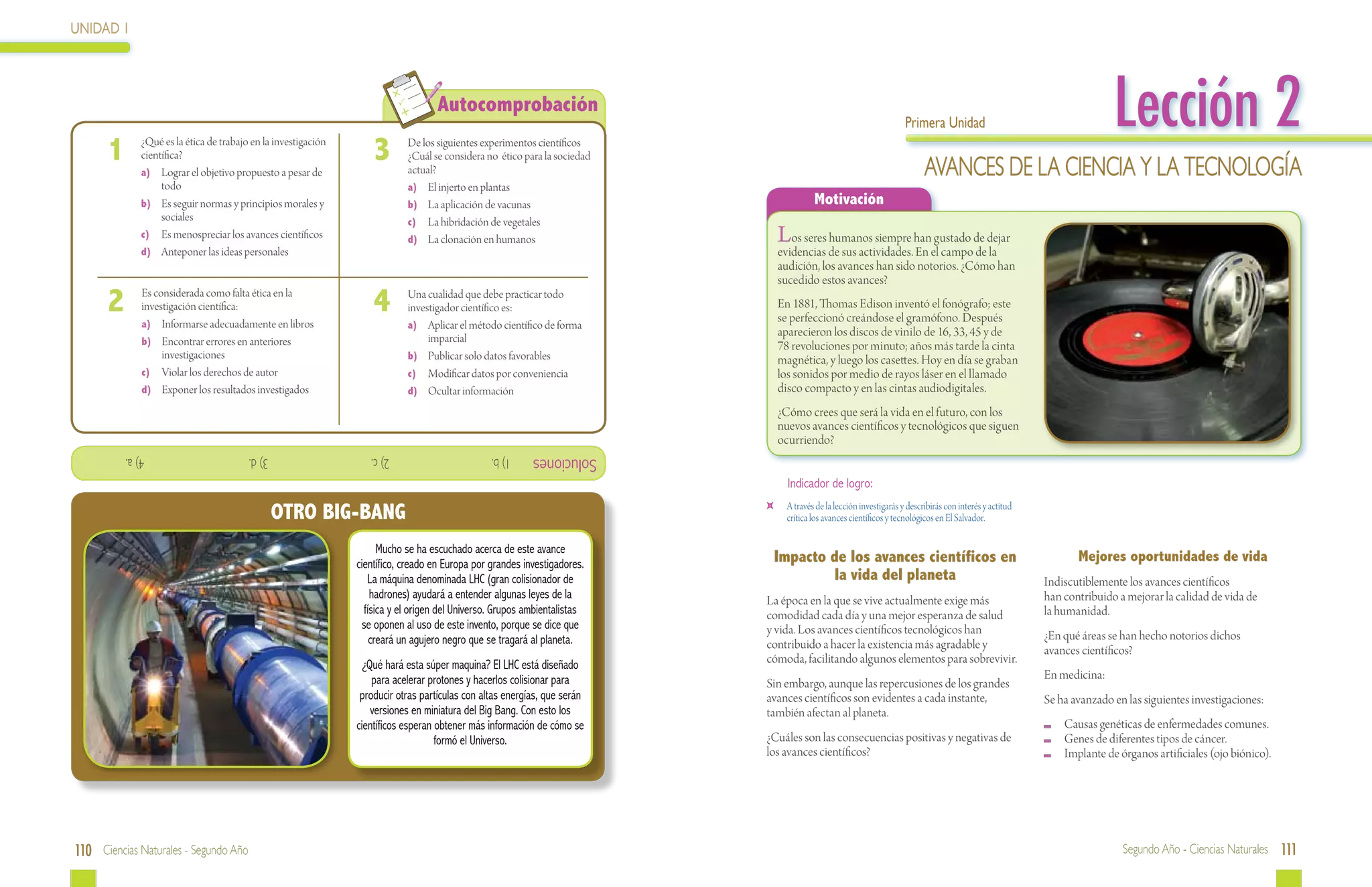 UNIDAD 1




 	
                                                                                    Autocomprobación
                                                                                                                                                                        Primera Unidad                                      Lección 2
      1  	     ¿Qué es la ética de trabajo en la investigación
               científica?
               a)	 Lograr el objetivo propuesto a pesar de
                                                                     3  	    De los siguientes experimentos científicos
                                                                             ¿Cuál se considera no ético para la sociedad
                                                                             actual?                                                                                          Avances de la Ciencia y la Tecnología
                    todo                                                     a)	 El injerto en plantas
               b)	 Es seguir normas y principios morales y                   b)	 La aplicación de vacunas                                  Motivación
                    sociales                                                 c)	 La hibridación de vegetales
               c)	 Es menospreciar los avances científicos                   d)	 La clonación en humanos                         Los seres humanos siempre han gustado de dejar
               d)	 Anteponer las ideas personales                                                                                evidencias de sus actividades. En el campo de la
                                                                                                                                 audición, los avances han sido notorios. ¿Cómo han
                                                                                                                                 sucedido estos avances?

      2  	     Es considerada como falta ética en la
               investigación científica:
               a)	 Informarse adecuadamente en libros
                                                                     4  	    Una cualidad que debe practicar todo
                                                                             investigador científico es:                         En 1881, Thomas Edison inventó el fonógrafo; este
                                                                                                                                 se perfeccionó creándose el gramófono. Después
                                                                             a)	 Aplicar el método científico de forma
                                                                                  imparcial
                                                                                                                                 aparecieron los discos de vinilo de 16, 33, 45 y de
               b)	 Encontrar errores en anteriores                                                                               78 revoluciones por minuto; años más tarde la cinta
                    investigaciones                                          b)	 Publicar solo datos favorables                  magnética, y luego los casettes. Hoy en día se graban
               c)	 Violar los derechos de autor                              c)	 Modificar datos por conveniencia                los sonidos por medio de rayos láser en el llamado
               d)	 Exponer los resultados investigados                       d)	 Ocultar información                             disco compacto y en las cintas audiodigitales.
                                                                                                                                 ¿Cómo crees que será la vida en el futuro, con los
                                                                                                                                 nuevos avances científicos y tecnológicos que siguen
                                                                                                                                 ocurriendo?
             			 4) a.                    			3) d.                  			2) c.                      1) b.     Soluciones
                                                                                                                                   Indicador de logro:

                                               OTRO BIG-BANG                                                                 	     A través de la lección investigarás y describirás con interés y actitud
                                                                                                                                   crítica los avances científicos y tecnológicos en El Salvador.

                                                                       Mucho se ha escuchado acerca de este avance
                                                                 científico, creado en Europa por grandes investigadores.    Impacto de los avances científicos en                                                  Mejores oportunidades de vida
                                                                    La máquina denominada LHC (gran colisionador de                   la vida del planeta                                                    Indiscutiblemente los avances científicos
                                                                     hadrones) ayudará a entender algunas leyes de la       La época en la que se vive actualmente exige más                                 han contribuido a mejorar la calidad de vida de
                                                                   física y el origen del Universo. Grupos ambientalistas   comodidad cada día y una mejor esperanza de salud                                la humanidad.
                                                                  se oponen al uso de este invento, porque se dice que      y vida. Los avances científicos tecnológicos han
                                                                     creará un agujero negro que se tragará al planeta.                                                                                      ¿En qué áreas se han hecho notorios dichos
                                                                                                                            contribuido a hacer la existencia más agradable y                                avances científicos?
                                                                   ¿Qué hará esta súper maquina? El LHC está diseñado       cómoda, facilitando algunos elementos para sobrevivir.
                                                                     para acelerar protones y hacerlos colisionar para                                                                                       En medicina:
                                                                                                                            Sin embargo, aunque las repercusiones de los grandes
                                                                  producir otras partículas con altas energías, que serán   avances científicos son evidentes a cada instante,                               Se ha avanzado en las siguientes investigaciones:
                                                                     versiones en miniatura del Big Bang. Con esto los      también afectan al planeta.
                                                                 científicos esperan obtener más información de cómo se                                                                                       	 Causas genéticas de enfermedades comunes.
                                                                                     formó el Universo.                     ¿Cuáles son las consecuencias positivas y negativas de                            	 Genes de diferentes tipos de cáncer.
                                                                                                                            los avances científicos?                                                          	 Implante de órganos artificiales (ojo biónico).




110 Ciencias Naturales - Segundo Año                                                                                                                                                                                          Segundo Año - Ciencias Naturales 111
 