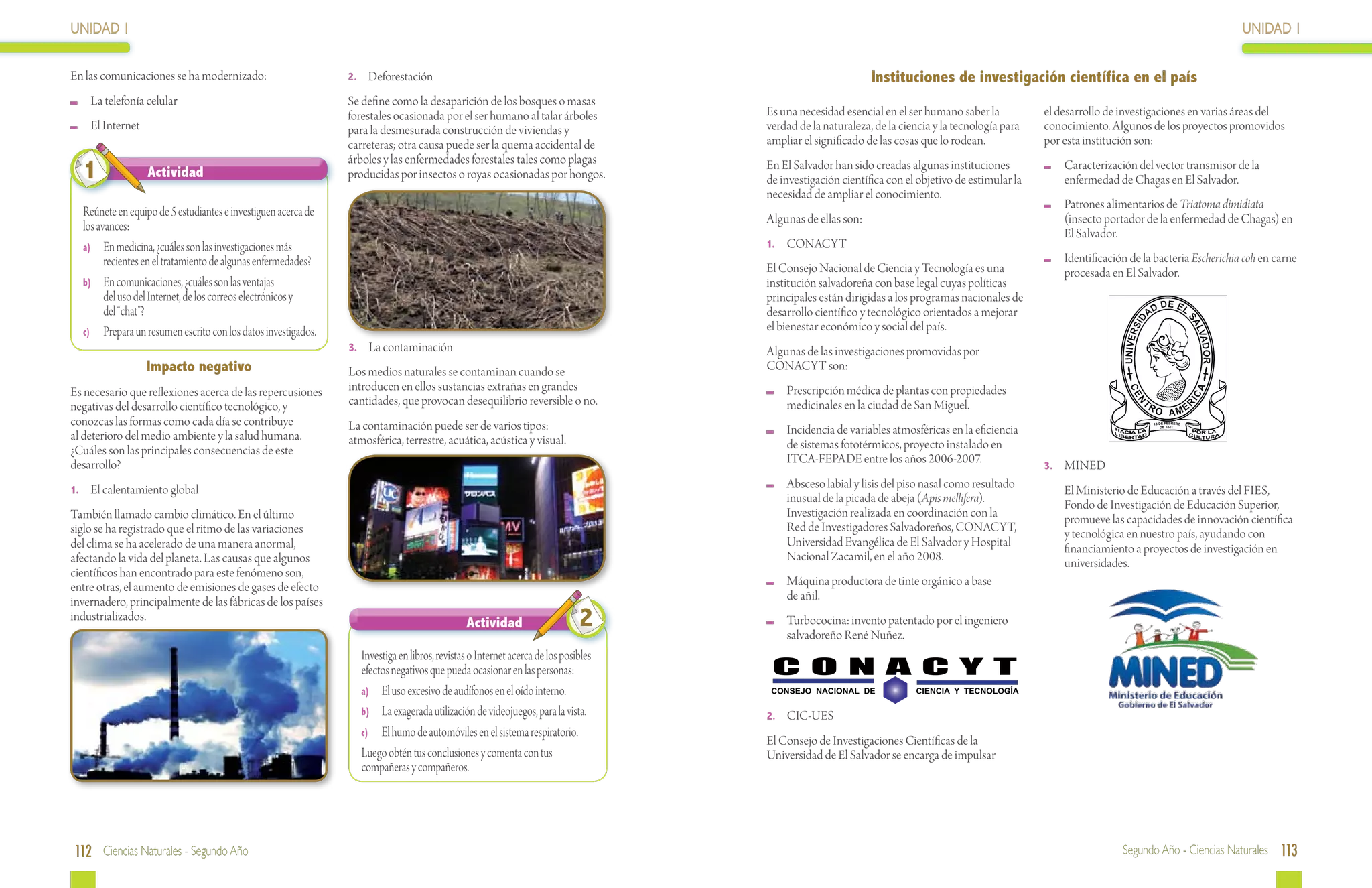 UNIDAD 1                                                                                                                                                                                                                                          UNIDAD 1

En las comunicaciones se ha modernizado:                       2.	 Deforestación                                                                            Instituciones de investigación científica en el país
 	 La telefonía celular                                        Se define como la desaparición de los bosques o masas
                                                               forestales ocasionada por el ser humano al talar árboles             Es una necesidad esencial en el ser humano saber la           el desarrollo de investigaciones en varias áreas del
 	 El Internet                                                 para la desmesurada construcción de viviendas y                      verdad de la naturaleza, de la ciencia y la tecnología para   conocimiento. Algunos de los proyectos promovidos
                                                               carreteras; otra causa puede ser la quema accidental de              ampliar el significado de las cosas que lo rodean.            por esta institución son:
                                                               árboles y las enfermedades forestales tales como plagas
  1               Actividad                                    producidas por insectos o royas ocasionadas por hongos.
                                                                                                                                    En El Salvador han sido creadas algunas instituciones
                                                                                                                                    de investigación científica con el objetivo de estimular la
                                                                                                                                                                                                      	 Caracterización del vector transmisor de la
                                                                                                                                                                                                        enfermedad de Chagas en El Salvador.
                                                                                                                                    necesidad de ampliar el conocimiento.
                                                                                                                                                                                                      	 Patrones alimentarios de Triatoma dimidiata
  Reúnete en equipo de 5 estudiantes e investiguen acerca de                                                                        Algunas de ellas son:                                               (insecto portador de la enfermedad de Chagas) en
  los avances:                                                                                                                                                                                          El Salvador.
  a)	 En medicina, ¿cuáles son las investigaciones más                                                                              1.	 CONACYT
        recientes en el tratamiento de algunas enfermedades?                                                                                                                                          	 Identificación de la bacteria Escherichia coli en carne
                                                                                                                                    El Consejo Nacional de Ciencia y Tecnología es una                  procesada en El Salvador.
  b)	 En comunicaciones, ¿cuáles son las ventajas                                                                                   institución salvadoreña con base legal cuyas políticas
        del uso del Internet, de los correos electrónicos y                                                                         principales están dirigidas a los programas nacionales de
        del “chat”?                                                                                                                 desarrollo científico y tecnológico orientados a mejorar
  c)	 Prepara un resumen escrito con los datos investigados.                                                                        el bienestar económico y social del país.
                                                               3.	 La contaminación                                                 Algunas de las investigaciones promovidas por
                 Impacto negativo                              Los medios naturales se contaminan cuando se                         CONACYT son:
Es necesario que reflexiones acerca de las repercusiones       introducen en ellos sustancias extrañas en grandes                    	 Prescripción médica de plantas con propiedades
negativas del desarrollo científico tecnológico, y             cantidades, que provocan desequilibrio reversible o no.                 medicinales en la ciudad de San Miguel.
conozcas las formas como cada día se contribuye                La contaminación puede ser de varios tipos:
al deterioro del medio ambiente y la salud humana.                                                                                   	 Incidencia de variables atmosféricas en la eficiencia
                                                               atmosférica, terrestre, acuática, acústica y visual.                    de sistemas fototérmicos, proyecto instalado en
¿Cuáles son las principales consecuencias de este
desarrollo?                                                                                                                            ITCA-FEPADE entre los años 2006-2007.                      3.	 MINED

1.	 El calentamiento global
                                                                                                                                     	 Absceso labial y lisis del piso nasal como resultado       	      El Ministerio de Educación a través del FIES,
                                                                                                                                       inusual de la picada de abeja (Apis mellifera).                   Fondo de Investigación de Educación Superior,
También llamado cambio climático. En el último                                                                                         Investigación realizada en coordinación con la                    promueve las capacidades de innovación científica
siglo se ha registrado que el ritmo de las variaciones                                                                                 Red de Investigadores Salvadoreños, CONACYT,                      y tecnológica en nuestro país, ayudando con
del clima se ha acelerado de una manera anormal,                                                                                       Universidad Evangélica de El Salvador y Hospital                  financiamiento a proyectos de investigación en
afectando la vida del planeta. Las causas que algunos                                                                                  Nacional Zacamil, en el año 2008.                                 universidades.
científicos han encontrado para este fenómeno son,
entre otras, el aumento de emisiones de gases de efecto                                                                              	 Máquina productora de tinte orgánico a base
invernadero, principalmente de las fábricas de los países                                                                              de añil.
industrializados.
                                                                                              Actividad                      2       	Turbococina: invento patentado por el ingeniero
                                                                                                                                      salvadoreño René Nuñez.
                                                                  Investiga en libros, revistas o Internet acerca de los posibles
                                                                  efectos negativos que pueda ocasionar en las personas:
                                                                  a)	 El uso excesivo de audífonos en el oído interno.               CONSEJO NACIONAL DE              CIENCIA Y TECNOLOGÍA

                                                                  b)	 La exagerada utilización de videojuegos, para la vista.       2.	 CIC-UES
                                                                  c)	 El humo de automóviles en el sistema respiratorio.
                                                                                                                                    El Consejo de Investigaciones Científicas de la
                                                                  Luego obtén tus conclusiones y comenta con tus                    Universidad de El Salvador se encarga de impulsar
                                                                  compañeras y compañeros.




112 Ciencias Naturales - Segundo Año                                                                                                                                                                                  Segundo Año - Ciencias Naturales 113
 