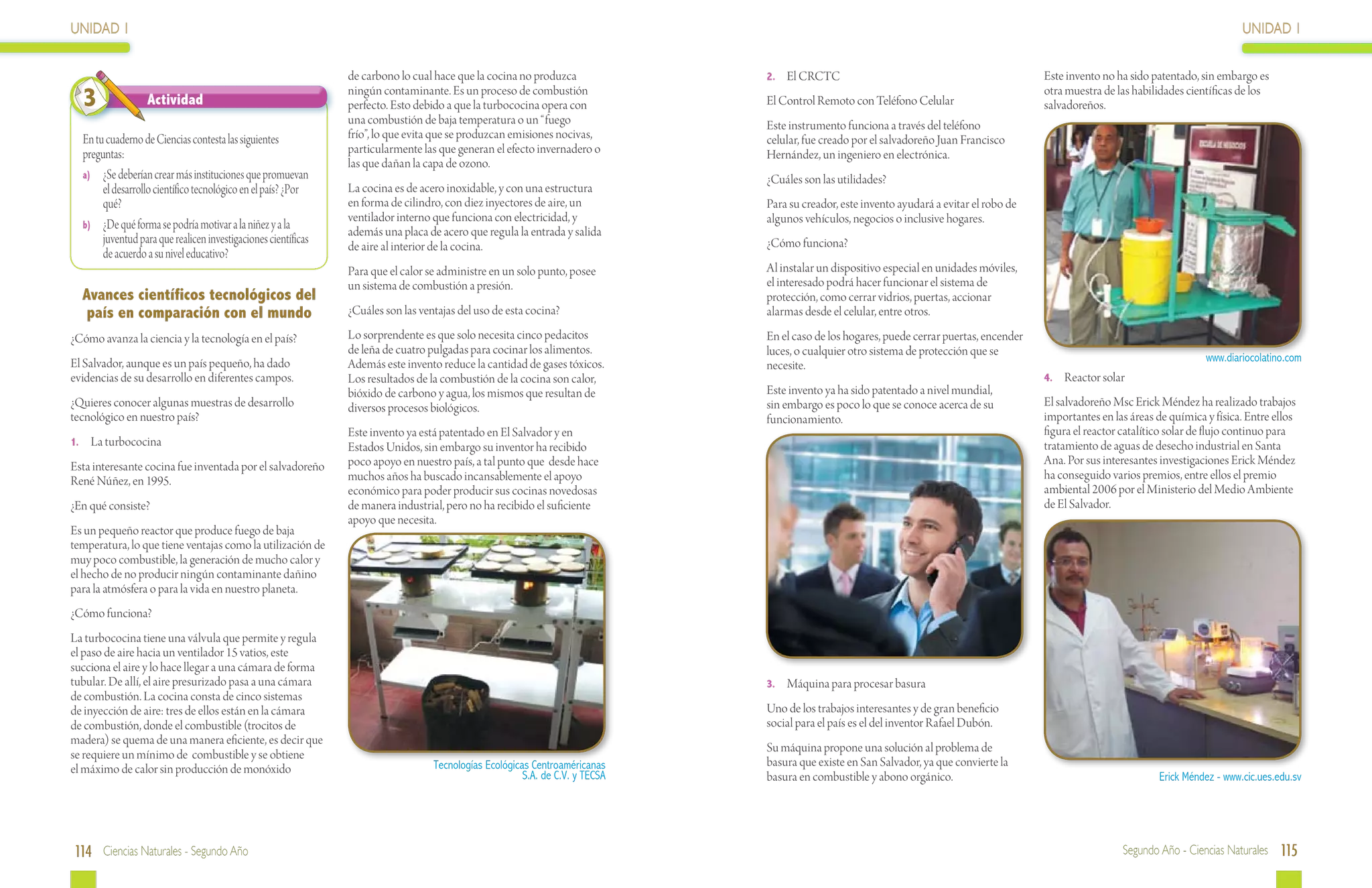 UNIDAD 1                                                                                                                                                                                                                                UNIDAD 1

                                                                de carbono lo cual hace que la cocina no produzca              2.	 El CRCTC                                                Este invento no ha sido patentado, sin embargo es
  3               Actividad
                                                                ningún contaminante. Es un proceso de combustión
                                                                perfecto. Esto debido a que la turbococina opera con           El Control Remoto con Teléfono Celular
                                                                                                                                                                                           otra muestra de las habilidades científicas de los
                                                                                                                                                                                           salvadoreños.
                                                                una combustión de baja temperatura o un “fuego                 Este instrumento funciona a través del teléfono
  En tu cuaderno de Ciencias contesta las siguientes            frío”, lo que evita que se produzcan emisiones nocivas,        celular, fue creado por el salvadoreño Juan Francisco
  preguntas:                                                    particularmente las que generan el efecto invernadero o        Hernández, un ingeniero en electrónica.
                                                                las que dañan la capa de ozono.
  a)	 ¿Se deberían crear más instituciones que promuevan                                                                       ¿Cuáles son las utilidades?
       el desarrollo científico tecnológico en el país? ¿Por    La cocina es de acero inoxidable, y con una estructura
       qué?                                                     en forma de cilindro, con diez inyectores de aire, un          Para su creador, este invento ayudará a evitar el robo de
                                                                ventilador interno que funciona con electricidad, y            algunos vehículos, negocios o inclusive hogares.
  b)	 ¿De qué forma se podría motivar a la niñez y a la
                                                                además una placa de acero que regula la entrada y salida
       juventud para que realicen investigaciones científicas   de aire al interior de la cocina.                              ¿Cómo funciona?
       de acuerdo a su nivel educativo?
                                                                Para que el calor se administre en un solo punto, posee        Al instalar un dispositivo especial en unidades móviles,
                                                                un sistema de combustión a presión.                            el interesado podrá hacer funcionar el sistema de
  Avances científicos tecnológicos del                                                                                         protección, como cerrar vidrios, puertas, accionar
   país en comparación con el mundo                             ¿Cuáles son las ventajas del uso de esta cocina?               alarmas desde el celular, entre otros.

¿Cómo avanza la ciencia y la tecnología en el país?             Lo sorprendente es que solo necesita cinco pedacitos           En el caso de los hogares, puede cerrar puertas, encender
                                                                de leña de cuatro pulgadas para cocinar los alimentos.         luces, o cualquier otro sistema de protección que se
El Salvador, aunque es un país pequeño, ha dado                                                                                                                                                                                www.diariocolatino.com
                                                                Además este invento reduce la cantidad de gases tóxicos.       necesite.
evidencias de su desarrollo en diferentes campos.               Los resultados de la combustión de la cocina son calor,                                                                    4.	 Reactor solar
                                                                bióxido de carbono y agua, los mismos que resultan de          Este invento ya ha sido patentado a nivel mundial,
¿Quieres conocer algunas muestras de desarrollo                 diversos procesos biológicos.                                  sin embargo es poco lo que se conoce acerca de su           El salvadoreño Msc Erick Méndez ha realizado trabajos
tecnológico en nuestro país?                                                                                                   funcionamiento.                                             importantes en las áreas de química y física. Entre ellos
                                                                Este invento ya está patentado en El Salvador y en                                                                         figura el reactor catalítico solar de flujo continuo para
1.	 La turbococina                                              Estados Unidos, sin embargo su inventor ha recibido                                                                        tratamiento de aguas de desecho industrial en Santa
Esta interesante cocina fue inventada por el salvadoreño        poco apoyo en nuestro país, a tal punto que desde hace                                                                     Ana. Por sus interesantes investigaciones Erick Méndez
René Núñez, en 1995.                                            muchos años ha buscado incansablemente el apoyo                                                                            ha conseguido varios premios, entre ellos el premio
                                                                económico para poder producir sus cocinas novedosas                                                                        ambiental 2006 por el Ministerio del Medio Ambiente
¿En qué consiste?                                               de manera industrial, pero no ha recibido el suficiente                                                                    de El Salvador.
                                                                apoyo que necesita.
Es un pequeño reactor que produce fuego de baja
temperatura, lo que tiene ventajas como la utilización de
muy poco combustible, la generación de mucho calor y
el hecho de no producir ningún contaminante dañino
para la atmósfera o para la vida en nuestro planeta.
¿Cómo funciona?
La turbococina tiene una válvula que permite y regula
el paso de aire hacia un ventilador 15 vatios, este
succiona el aire y lo hace llegar a una cámara de forma
tubular. De allí, el aire presurizado pasa a una cámara                                                                        3.	 Máquina para procesar basura
de combustión. La cocina consta de cinco sistemas
de inyección de aire: tres de ellos están en la cámara                                                                         Uno de los trabajos interesantes y de gran beneficio
de combustión, donde el combustible (trocitos de                                                                               social para el país es el del inventor Rafael Dubón.
madera) se quema de una manera eficiente, es decir que
                                                                                                                               Su máquina propone una solución al problema de
se requiere un mínimo de combustible y se obtiene
                                                                                   Tecnologías Ecológicas Centroaméricanas     basura que existe en San Salvador, ya que convierte la
el máximo de calor sin producción de monóxido                                                           S.A. de C.V. y TECSA   basura en combustible y abono orgánico.                                               Erick Méndez - www.cic.ues.edu.sv




114 Ciencias Naturales - Segundo Año                                                                                                                                                                        Segundo Año - Ciencias Naturales 115
 