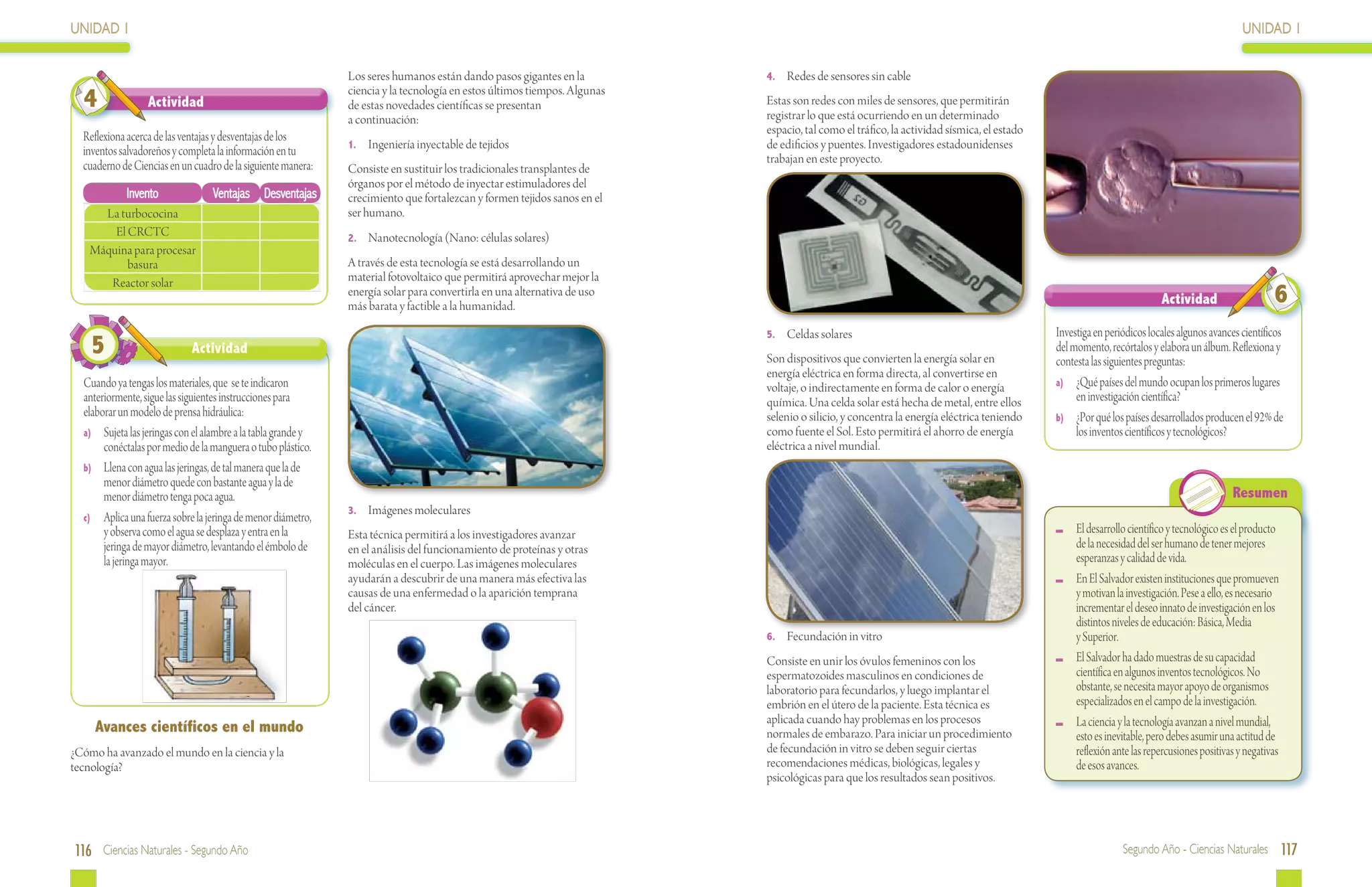 UNIDAD 1                                                                                                                                                                                                                                   UNIDAD 1

                                                               Los seres humanos están dando pasos gigantes en la          4.	 Redes de sensores sin cable

  4               Actividad
                                                               ciencia y la tecnología en estos últimos tiempos. Algunas
                                                               de estas novedades científicas se presentan                 Estas son redes con miles de sensores, que permitirán
                                                                                                                           registrar lo que está ocurriendo en un determinado
                                                               a continuación:
                                                                                                                           espacio, tal como el tráfico, la actividad sísmica, el estado
  Reflexiona acerca de las ventajas y desventajas de los
                                                               1.	 Ingeniería inyectable de tejidos                        de edificios y puentes. Investigadores estadounidenses
  inventos salvadoreños y completa la información en tu
                                                                                                                           trabajan en este proyecto.
  cuaderno de Ciencias en un cuadro de la siguiente manera:    Consiste en sustituir los tradicionales transplantes de
                                                               órganos por el método de inyectar estimuladores del
            Invento               Ventajas Desventajas         crecimiento que fortalezcan y formen tejidos sanos en el
      La turbococina                                           ser humano.
        El CRCTC                                               2.	 Nanotecnología (Nano: células solares)
    Máquina para procesar
           basura                                              A través de esta tecnología se está desarrollando un
       Reactor solar                                           material fotovoltaico que permitirá aprovechar mejor la
                                                               energía solar para convertirla en una alternativa de uso
                                                               más barata y factible a la humanidad.                                                                                                                  Actividad                    6
                                                                                                                           5.	 Celdas solares                                              Investiga en periódicos locales algunos avances científicos
    5                        Actividad
                                                                                                                           Son dispositivos que convierten la energía solar en
                                                                                                                                                                                           del momento, recórtalos y elabora un álbum. Reflexiona y
                                                                                                                                                                                           contesta las siguientes preguntas:
                                                                                                                           energía eléctrica en forma directa, al convertirse en
  Cuando ya tengas los materiales, que se te indicaron                                                                     voltaje, o indirectamente en forma de calor o energía           a)	 ¿Qué países del mundo ocupan los primeros lugares
  anteriormente, sigue las siguientes instrucciones para                                                                   química. Una celda solar está hecha de metal, entre ellos            en investigación científica?
  elaborar un modelo de prensa hidráulica:                                                                                 selenio o silicio, y concentra la energía eléctrica teniendo    b)	 ¿Por qué los países desarrollados producen el 92% de
  a)	 Sujeta las jeringas con el alambre a la tabla grande y                                                               como fuente el Sol. Esto permitirá el ahorro de energía              los inventos científicos y tecnológicos?
       conéctalas por medio de la manguera o tubo plástico.                                                                eléctrica a nivel mundial.
  b)	 Llena con agua las jeringas, de tal manera que la de
       menor diámetro quede con bastante agua y la de
       menor diámetro tenga poca agua.                                                                                                                                                                                                  Resumen
                                                               3.	 Imágenes moleculares
  c)	 Aplica una fuerza sobre la jeringa de menor diámetro,
       y observa como el agua se desplaza y entra en la        Esta técnica permitirá a los investigadores avanzar                                                                          	 El desarrollo científico y tecnológico es el producto
       jeringa de mayor diámetro, levantando el émbolo de      en el análisis del funcionamiento de proteínas y otras                                                                         de la necesidad del ser humano de tener mejores
       la jeringa mayor.                                       moléculas en el cuerpo. Las imágenes moleculares                                                                               esperanzas y calidad de vida.
                                                               ayudarán a descubrir de una manera más efectiva las                                                                          	 En El Salvador existen instituciones que promueven
                                                               causas de una enfermedad o la aparición temprana                                                                               y motivan la investigación. Pese a ello, es necesario
                                                               del cáncer.                                                                                                                    incrementar el deseo innato de investigación en los
                                                                                                                                                                                              distintos niveles de educación: Básica, Media
                                                                                                                           6.	 Fecundación in vitro                                           y Superior.
                                                                                                                           Consiste en unir los óvulos femeninos con los                    	 El Salvador ha dado muestras de su capacidad
                                                                                                                           espermatozoides masculinos en condiciones de                       científica en algunos inventos tecnológicos. No
                                                                                                                           laboratorio para fecundarlos, y luego implantar el                 obstante, se necesita mayor apoyo de organismos
                                                                                                                           embrión en el útero de la paciente. Esta técnica es                especializados en el campo de la investigación.
                                                                                                                           aplicada cuando hay problemas en los procesos                    	 La ciencia y la tecnología avanzan a nivel mundial,
     Avances científicos en el mundo                                                                                       normales de embarazo. Para iniciar un procedimiento                esto es inevitable, pero debes asumir una actitud de
¿Cómo ha avanzado el mundo en la ciencia y la                                                                              de fecundación in vitro se deben seguir ciertas                    reflexión ante las repercusiones positivas y negativas
tecnología?                                                                                                                recomendaciones médicas, biológicas, legales y                     de esos avances.
                                                                                                                           psicológicas para que los resultados sean positivos.




116 Ciencias Naturales - Segundo Año                                                                                                                                                                        Segundo Año - Ciencias Naturales 117
 