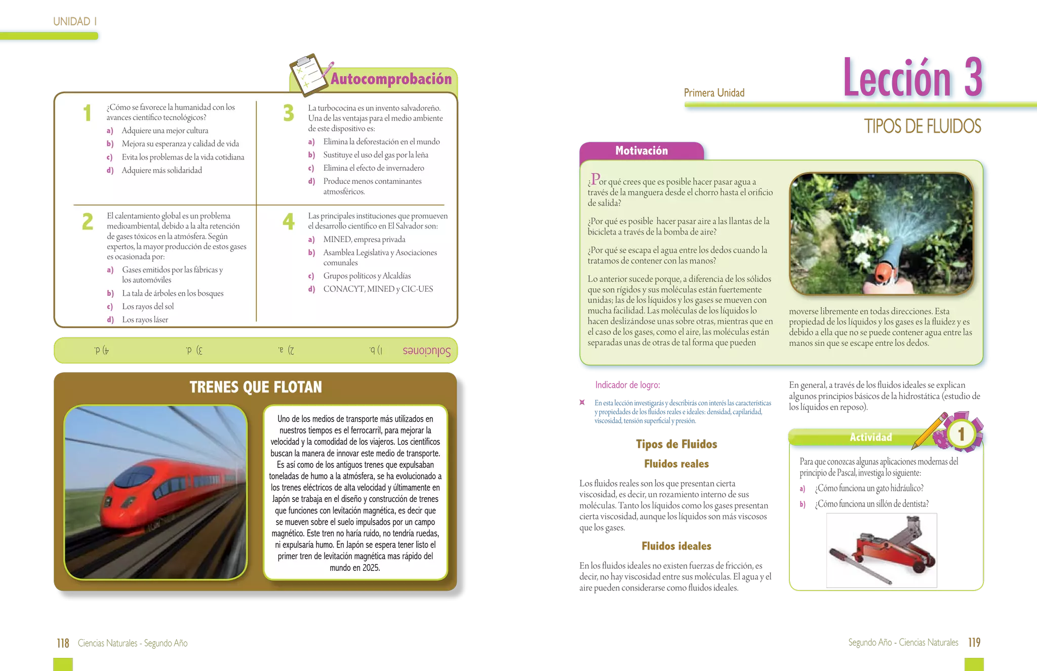 UNIDAD 1




 	
                                                                                       Autocomprobación
                                                                                                                                                                         Primera Unidad                                          Lección 3
      1          ¿Cómo se favorece la humanidad con los
                 avances científico tecnológicos?
                 a)	 Adquiere una mejor cultura
                                                                    3  	     La turbococina es un invento salvadoreño.
                                                                             Una de las ventajas para el medio ambiente
                                                                             de este dispositivo es:                                                                                                                                    Tipos de fluidos
                 b)	 Mejora su esperanza y calidad de vida                   a)	 Elimina la deforestación en el mundo
                 c)	 Evita los problemas de la vida cotidiana                b)	 Sustituye el uso del gas por la leña                       Motivación
                 d)	 Adquiere más solidaridad                                c)	 Elimina el efecto de invernadero
                                                                             d)	 Produce menos contaminantes                      P
                                                                                                                                  ¿ or qué crees que es posible hacer pasar agua a
                                                                                  atmosféricos.                                   través de la manguera desde el chorro hasta el orificio
                                                                                                                                  de salida?

      2  	El calentamiento global es un problema
          medioambiental, debido a la alta retención
          de gases tóxicos en la atmósfera. Según
                                                                    4  	     Las principales instituciones que promueven
                                                                             el desarrollo científico en El Salvador son:
                                                                             a)	 MINED, empresa privada
                                                                                                                                  ¿Por qué es posible hacer pasar aire a las llantas de la
                                                                                                                                  bicicleta a través de la bomba de aire?
          expertos, la mayor producción de estos gases                                                                            ¿Por qué se escapa el agua entre los dedos cuando la
          es ocasionada por:                                                 b)	 Asamblea Legislativa y Asociaciones
                                                                                  comunales                                       tratamos de contener con las manos?
         	a)	 Gases emitidos por las fábricas y
          	 los automóviles                                                  c)	 Grupos políticos y Alcaldías                     Lo anterior sucede porque, a diferencia de los sólidos
         	b)	 La tala de árboles en los bosques                              d)	 CONACYT, MINED y CIC-UES                         que son rígidos y sus moléculas están fuertemente
                                                                                                                                  unidas; las de los líquidos y los gases se mueven con
         	c)	 Los rayos del sol
                                                                                                                                  mucha facilidad. Las moléculas de los líquidos lo                              moverse libremente en todas direcciones. Esta
         	d)	 Los rayos láser                                                                                                     hacen deslizándose unas sobre otras, mientras que en                           propiedad de los líquidos y los gases es la fluidez y es
                                                                                                                                  el caso de los gases, como el aire, las moléculas están                        debido a ella que no se puede contener agua entre las
             4) d.         			            3) d.         			       2) a.          			             1) b.      Soluciones            separadas unas de otras de tal forma que pueden                                manos sin que se escape entre los dedos.



                                           TRENES QUE FLOTAN                                                                        Indicador de logro:                                                          En general, a través de los fluidos ideales se explican
                                                                                                                                                                                                                 algunos principios básicos de la hidrostática (estudio de
                                                                                                                              	     En esta lección investigarás y describirás con interés las características
                                                                                                                                    y propiedades de los fluidos reales e ideales: densidad, capilaridad,        los líquidos en reposo).
                                                                    Uno de los medios de transporte más utilizados en               viscosidad, tensión superficial y presión.
                                                                     nuestros tiempos es el ferrocarril, para mejorar la
                                                                 velocidad y la comodidad de los viajeros. Los científicos                           Tipos de Fluidos
                                                                                                                                                                                                                                    Actividad                         1
                                                                 buscan la manera de innovar este medio de transporte.
                                                                    Es así como de los antiguos trenes que expulsaban                                   Fluidos reales                                              Para que conozcas algunas aplicaciones modernas del
                                                                toneladas de humo a la atmósfera, se ha evolucionado a                                                                                              principio de Pascal, investiga lo siguiente:
                                                                 los trenes eléctricos de alta velocidad y últimamente en    Los fluidos reales son los que presentan cierta                                        a)	 ¿Cómo funciona un gato hidráulico?
                                                                  Japón se trabaja en el diseño y construcción de trenes     viscosidad, es decir, un rozamiento interno de sus
                                                                                                                             moléculas. Tanto los líquidos como los gases presentan                                 b)	 ¿Cómo funciona un sillón de dentista?
                                                                   que funciones con levitación magnética, es decir que
                                                                                                                             cierta viscosidad, aunque los líquidos son más viscosos
                                                                   se mueven sobre el suelo impulsados por un campo
                                                                                                                             que los gases.
                                                                  magnético. Este tren no haría ruido, no tendría ruedas,
                                                                   ni expulsaría humo. En Japón se espera tener listo el                               Fluidos ideales
                                                                    primer tren de levitación magnética mas rápido del
                                                                                     mundo en 2025.                          En los fluidos ideales no existen fuerzas de fricción, es
                                                                                                                             decir, no hay viscosidad entre sus moléculas. El agua y el
                                                                                                                             aire pueden considerarse como fluidos ideales.




118 Ciencias Naturales - Segundo Año                                                                                                                                                                                               Segundo Año - Ciencias Naturales 119
 