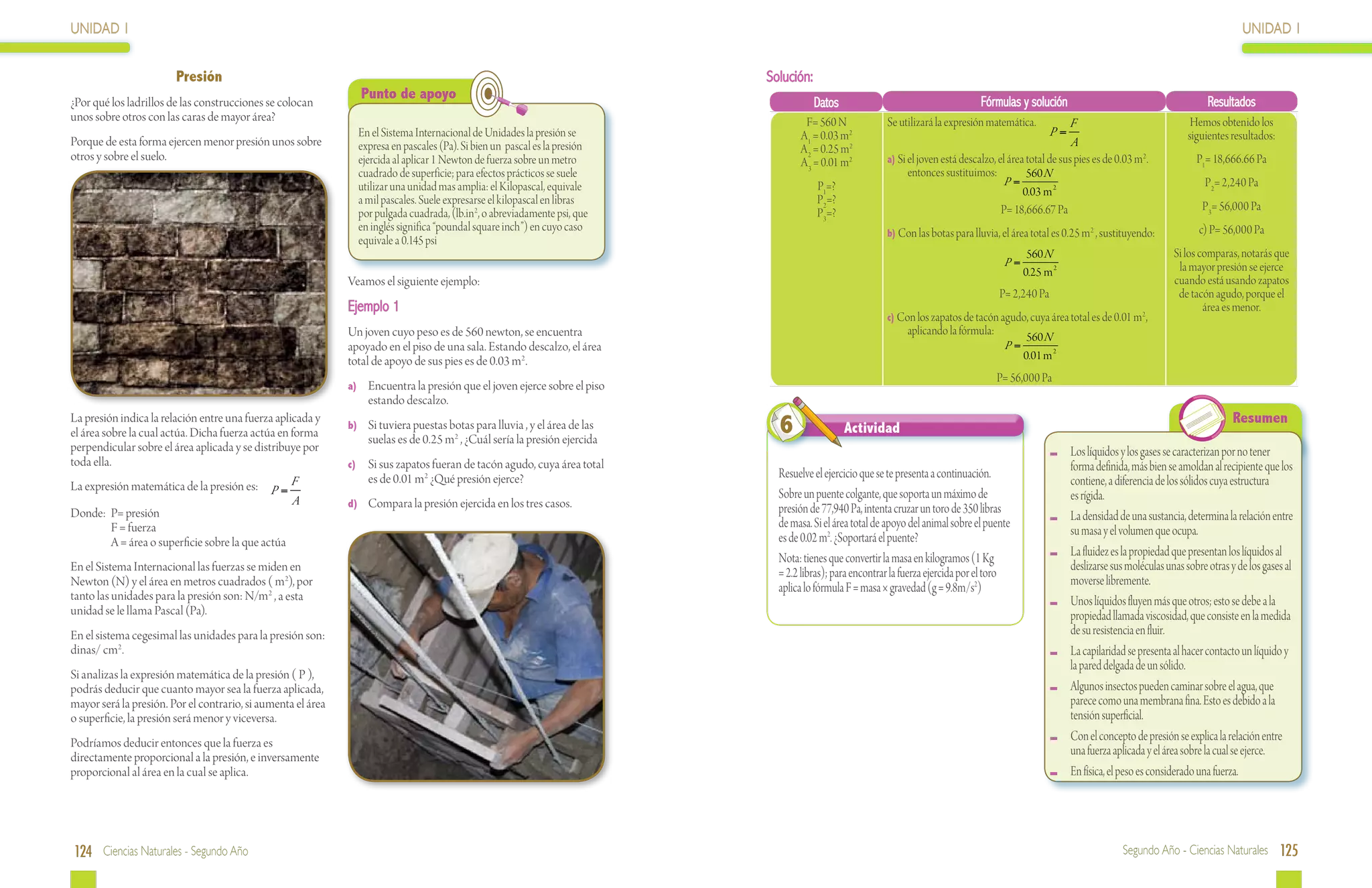UNIDAD 1                                                                                                                                                                                                                                                 UNIDAD 1


                        Presión                                                                                             Solución:
                                                                 Punto de apoyo                                                                                                    Fórmulas y solución                                          Resultados
¿Por qué los ladrillos de las construcciones se colocan                                                                                 Datos
unos sobre otros con las caras de mayor área?                                                                                       F= 560 N              Se utilizará la expresión matemática.            F                                Hemos obtenido los
                                                                En el Sistema Internacional de Unidades la presión se              A1 = 0.03 m2                                                       P=                                   siguientes resultados:
Porque de esta forma ejercen menor presión unos sobre           expresa en pascales (Pa). Si bien un pascal es la presión                                                                                   A
                                                                                                                                   A 2 = 0.25 m2
otros y sobre el suelo.                                         ejercida al aplicar 1 Newton de fuerza sobre un metro              A 3 = 0.01 m2          a) Si el joven está descalzo, el área total de sus pies es de 0.03 m 2 .            P1= 18,666.66 Pa
                                                                cuadrado de superficie; para efectos prácticos se suele                                         entonces sustituimos:           560 N
                                                                utilizar una unidad mas amplia: el Kilopascal, equivale                 P1=?                                              P=                                                    P2= 2,240 Pa
                                                                                                                                                                                               0.03 m 2
                                                                a mil pascales. Suele expresarse el kilopascal en libras                P2=?
                                                                                                                                                                                         P= 18,666.67 Pa                                       P3= 56,000 Pa
                                                                por pulgada cuadrada, (lb.in2, o abreviadamente psi, que                P3=?
                                                                en inglés significa “poundal square inch”) en cuyo caso                                   b) Con las botas para lluvia, el área total es 0.25 m 2 , sustituyendo:             c) P= 56,000 Pa
                                                                equivale a 0.145 psi
                                                                                                                                                                                                560 N                                   Si los comparas, notarás que
                                                                                                                                                                                          P=                                             la mayor presión se ejerce
                                                                                                                                                                                               0.25 m 2
                                                              Veamos el siguiente ejemplo:                                                                                                                                              cuando está usando zapatos
                                                                                                                                                                                        P= 2,240 Pa                                      de tacón agudo, porque el
                                                              Ejemplo 1                                                                                                                                                                         área es menor.
                                                                                                                                                          c) Con los zapatos de tacón agudo, cuya área total es de 0.01 m 2 ,
                                                              Un joven cuyo peso es de 560 newton, se encuentra                                                aplicando la fórmula:            560 N
                                                              apoyado en el piso de una sala. Estando descalzo, el área                                                                   P=
                                                              total de apoyo de sus pies es de 0.03 m2 .                                                                                       0.01 m 2
                                                                                                                                                                                        P= 56,000 Pa
                                                              a)	 Encuentra la presión que el joven ejerce sobre el piso
                                                                  estando descalzo.
La presión indica la relación entre una fuerza aplicada y
el área sobre la cual actúa. Dicha fuerza actúa en forma
                                                              b)	 Si tuviera puestas botas para lluvia , y el área de las
                                                                  suelas es de 0.25 m , ¿Cuál sería la presión ejercida
                                                                                       2
                                                                                                                              6                 Actividad
                                                                                                                                                                                                                                                       Resumen
perpendicular sobre el área aplicada y se distribuye por                                                                                                                                                  	 Los líquidos y los gases se caracterizan por no tener
toda ella.                                                    c)	 Si sus zapatos fueran de tacón agudo, cuya área total                                                                                     forma definida, más bien se amoldan al recipiente que los
                                                                  es de 0.01 m2 ¿Qué presión ejerce?                          Resuelve el ejercicio que se te presenta a continuación.
La expresión matemática de la presión es: P = F                                                                                                                                                             contiene, a diferencia de los sólidos cuya estructura
                                                   A                                                                          Sobre un puente colgante, que soporta un máximo de                            es rígida.
                                                              d)	 Compara la presión ejercida en los tres casos.              presión de 77,940 Pa, intenta cruzar un toro de 350 libras
Donde:	 P= presión                                                                                                                                                                                        	 La densidad de una sustancia, determina la relación entre
	         F = fuerza                                                                                                          de masa. Si el área total de apoyo del animal sobre el puente
                                                                                                                              es de 0.02 m2. ¿Soportará el puente?                                          su masa y el volumen que ocupa.
	         A = área o superficie sobre la que actúa
                                                                                                                              Nota: tienes que convertir la masa en kilogramos (1 Kg                      	 La fluidez es la propiedad que presentan los líquidos al
En el Sistema Internacional las fuerzas se miden en                                                                           = 2.2 libras); para encontrar la fuerza ejercida por el toro                  deslizarse sus moléculas unas sobre otras y de los gases al
Newton (N) y el área en metros cuadrados ( m2), por                                                                           aplica lo fórmula F = masa × gravedad (g = 9.8m/s2)                           moverse libremente.
tanto las unidades para la presión son: N/m 2 , a esta                                                                                                                                                    	 Unos líquidos fluyen más que otros; esto se debe a la
unidad se le llama Pascal (Pa).                                                                                                                                                                             propiedad llamada viscosidad, que consiste en la medida
En el sistema cegesimal las unidades para la presión son:                                                                                                                                                   de su resistencia en fluir.
dinas/ cm2 .                                                                                                                                                                                              	 La capilaridad se presenta al hacer contacto un líquido y
                                                                                                                                                                                                            la pared delgada de un sólido.
Si analizas la expresión matemática de la presión ( P ),
podrás deducir que cuanto mayor sea la fuerza aplicada,                                                                                                                                                   	 Algunos insectos pueden caminar sobre el agua, que
mayor será la presión. Por el contrario, si aumenta el área                                                                                                                                                 parece como una membrana fina. Esto es debido a la
o superficie, la presión será menor y viceversa.                                                                                                                                                            tensión superficial.
Podríamos deducir entonces que la fuerza es
                                                                                                                                                                                                          	 Con el concepto de presión se explica la relación entre
directamente proporcional a la presión, e inversamente
                                                                                                                                                                                                            una fuerza aplicada y el área sobre la cual se ejerce.
proporcional al área en la cual se aplica.                                                                                                                                                                	 En física, el peso es considerado una fuerza.




124 Ciencias Naturales - Segundo Año                                                                                                                                                                                       Segundo Año - Ciencias Naturales 125
 