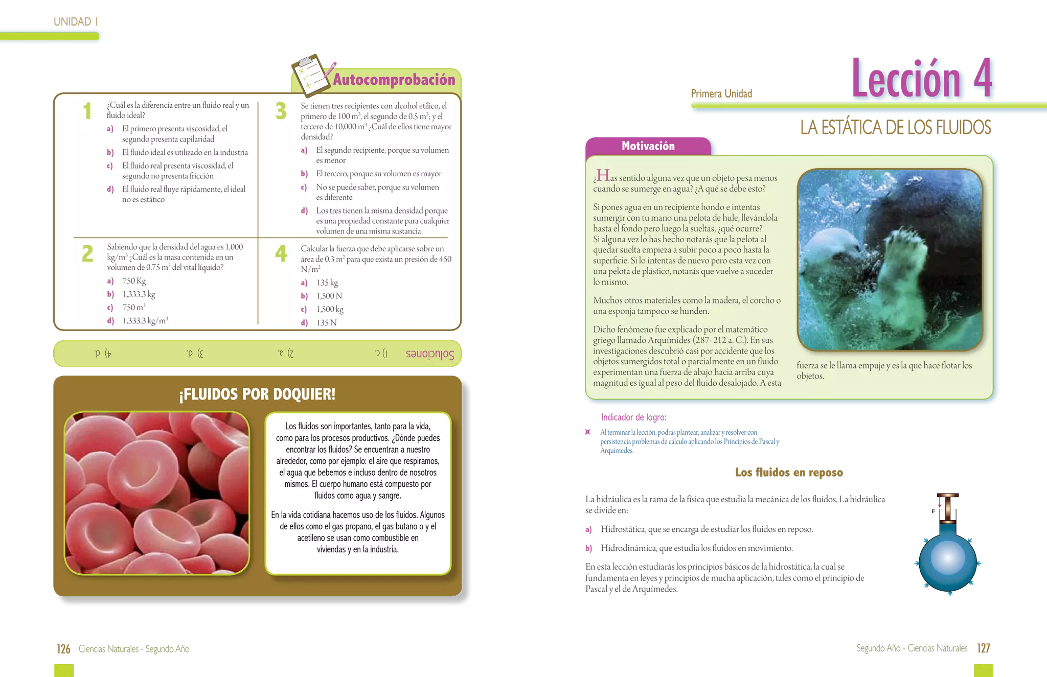 UNIDAD 1




 	
      1  	      ¿Cuál es la diferencia entre un fluido real y un
                fluido ideal?                                       3  	
                                                                                          Autocomprobación
                                                                             Se tienen tres recipientes con alcohol etílico, el
                                                                             primero de 100 m3, el segundo de 0.5 m3; y el
                                                                                                                                                                            Primera Unidad                                        Lección 4
                a)	 El primero presenta viscosidad, el
                     segundo presenta capilaridad
                                                                             tercero de 10,000 m3 ¿Cuál de ellos tiene mayor
                                                                             densidad?
                                                                                                                                                                                                                   LA ESTÁTICA de LOS fluidos
                b)	 El fluido ideal es utilizado en la industria             a)	 El segundo recipiente, porque su volumen                        Motivación
                                                                                   es menor
                c)	 El fluido real presenta viscosidad, el
                     segundo no presenta fricción                            b)	 El tercero, porque su volumen es mayor
                                                                             c)	 No se puede saber, porque su volumen
                                                                                                                                       H
                                                                                                                                       ¿ as sentido alguna vez que un objeto pesa menos
                d)	 El fluido real fluye rápidamente, el ideal                                                                         cuando se sumerge en agua? ¿A qué se debe esto?
                     no es estático                                                es diferente
                                                                             d)	 Los tres tienen la misma densidad porque              Si pones agua en un recipiente hondo e intentas
                                                                                   es una propiedad constante para cualquier           sumergir con tu mano una pelota de hule, llevándola
                                                                                   volumen de una misma sustancia                      hasta el fondo pero luego la sueltas, ¿qué ocurre?
                                                                                                                                       Si alguna vez lo has hecho notarás que la pelota al
      2  	 Sabiendo que la densidad del agua es 1,000
           kg/m3 ¿Cuál es la masa contenida en un
           volumen de 0.75 m3 del vital líquido?
                                                                    4  	     Calcular la fuerza que debe aplicarse sobre un
                                                                             área de 0.3 m2 para que exista un presión de 450
                                                                             N/m2
                                                                                                                                       quedar suelta empieza a subir poco a poco hasta la
                                                                                                                                       superficie. Si lo intentas de nuevo pero esta vez con
                                                                                                                                       una pelota de plástico, notarás que vuelve a suceder
         	a)	 750 Kg                                                         a)	 135 kg                                                lo mismo.
         	 b)	 1,333.3 kg                                                    b)	 1,500 N
                                                                                                                                       Muchos otros materiales como la madera, el corcho o
         	c)	 750 m3                                                         c)	 1,500 kg                                              una esponja tampoco se hunden.
         	d)	 1,333.3 kg/m3                                                  d)	 135 N
                                                                                                                                       Dicho fenómeno fue explicado por el matemático
                                                                                                                                       griego llamado Arquímides (287- 212 a. C.). En sus
             4) d.         			            3) d.           			        2) a.          			              1) c.     Soluciones              investigaciones descubrió casi por accidente que los
                                                                                                                                       objetos sumergidos total o parcialmente en un fluido                       fuerza se le llama empuje y es la que hace flotar los
                                                                                                                                       experimentan una fuerza de abajo hacia arriba cuya                         objetos.
                                                                                                                                       magnitud es igual al peso del fluido desalojado. A esta
                                        ¡FLUIDOS POR DOQUIER!
                                                                                                                                         Indicador de logro:
                                                                       Los fluidos son importantes, tanto para la vida,
                                                                                                                                   	     Al terminar la lección, podrás plantear, analizar y resolver con
                                                                    como para los procesos productivos. ¿Dónde puedes                    persistencia problemas de cálculo aplicando los Principios de Pascal y
                                                                        encontrar los fluidos? Se encuentran a nuestro                   Arquímedes.
                                                                    alrededor, como por ejemplo: el aire que respiramos,
                                                                     el agua que bebemos e incluso dentro de nosotros                                                                        Los fluidos en reposo
                                                                       mismos. El cuerpo humano está compuesto por
                                                                                 fluidos como agua y sangre.                      La hidráulica es la rama de la física que estudia la mecánica de los fluidos. La hidráulica
                                                                   En la vida cotidiana hacemos uso de los fluidos. Algunos       se divide en:                                                                                                           F

                                                                     de ellos como el gas propano, el gas butano o y el           a)	 Hidrostática, que se encarga de estudiar los fluidos en reposo.
                                                                            acetileno se usan como combustible en
                                                                                   viviendas y en la industria.                   b)	Hidrodinámica, que estudia los fluidos en movimiento.

                                                                                                                                  En esta lección estudiarás los principios básicos de la hidrostática, la cual se
                                                                                                                                  fundamenta en leyes y principios de mucha aplicación, tales como el principio de
                                                                                                                                  Pascal y el de Arquímedes.




126 Ciencias Naturales - Segundo Año                                                                                                                                                                                                Segundo Año - Ciencias Naturales 127
 