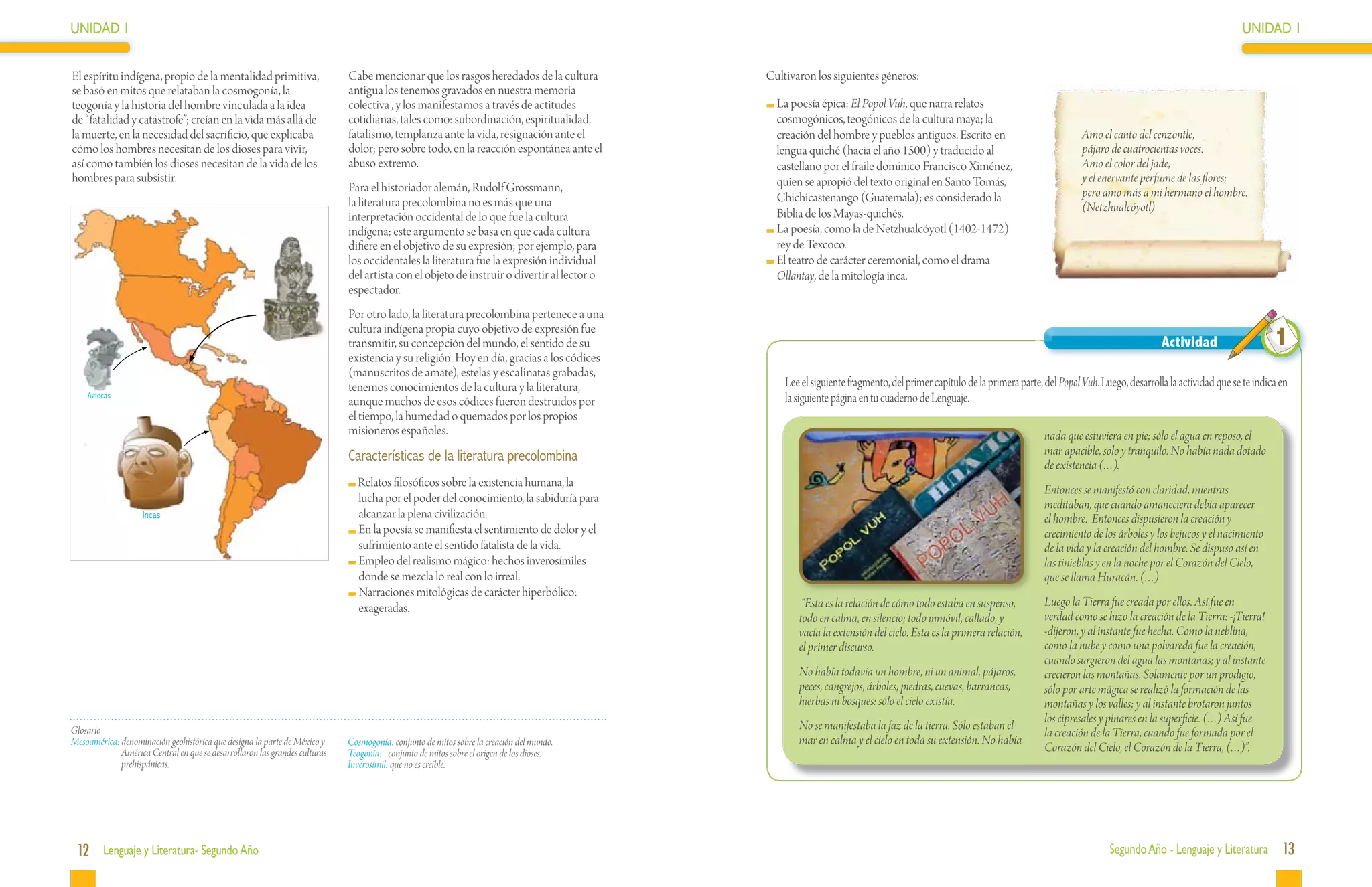 UNIDAD 1                                                                                                                                                                                                                                                                UNIDAD 1

El espíritu indígena, propio de la mentalidad primitiva,                    Cabe mencionar que los rasgos heredados de la cultura          Cultivaron los siguientes géneros:
se basó en mitos que relataban la cosmogonía, la                            antigua los tenemos gravados en nuestra memoria
teogonía y la historia del hombre vinculada a la idea                       colectiva , y los manifestamos a través de actitudes            	La poesía épica: El Popol Vuh, que narra relatos
de “fatalidad y catástrofe”; creían en la vida más allá de                  cotidianas, tales como: subordinación, espiritualidad,           cosmogónicos, teogónicos de la cultura maya; la
la muerte, en la necesidad del sacrificio, que explicaba                    fatalismo, templanza ante la vida, resignación ante el           creación del hombre y pueblos antiguos. Escrito en                               Amo el canto del cenzontle,
cómo los hombres necesitan de los dioses para vivir,                        dolor; pero sobre todo, en la reacción espontánea ante el        lengua quiché (hacia el año 1500) y traducido al                                 pájaro de cuatrocientas voces.
así como también los dioses necesitan de la vida de los                     abuso extremo.                                                   castellano por el fraile dominico Francisco Ximénez,                             Amo el color del jade,
hombres para subsistir.                                                                                                                      quien se apropió del texto original en Santo Tomás,                              y el enervante perfume de las flores;
                                                                            Para el historiador alemán, Rudolf Grossmann,                                                                                                     pero amo más a mi hermano el hombre.
                                                                            la literatura precolombina no es más que una                     Chichicastenango (Guatemala); es considerado la
                                                                                                                                             Biblia de los Mayas-quichés.                                                     (Netzhualcóyotl)
                                                                            interpretación occidental de lo que fue la cultura
                                                                            indígena; este argumento se basa en que cada cultura            	La poesía, como la de Netzhualcóyotl (1402-1472)
                                                                            difiere en el objetivo de su expresión; por ejemplo, para        rey de Texcoco.
                                                                            los occidentales la literatura fue la expresión individual      	El teatro de carácter ceremonial, como el drama
                                                                            del artista con el objeto de instruir o divertir al lector o     Ollantay, de la mitología inca.
                                                                            espectador.
                                                                            Por otro lado, la literatura precolombina pertenece a una
                                                                            cultura indígena propia cuyo objetivo de expresión fue
                                                                            transmitir, su concepción del mundo, el sentido de su                                                                                                                  Actividad                     1
                                                                            existencia y su religión. Hoy en día, gracias a los códices
                                                                            (manuscritos de amate), estelas y escalinatas grabadas,
                                                                            tenemos conocimientos de la cultura y la literatura,               Lee el siguiente fragmento, del primer capítulo de la primera parte, del Popol Vuh. Luego, desarrolla la actividad que se te indica en
    Aztecas
                                                                            aunque muchos de esos códices fueron destruidos por                la siguiente página en tu cuaderno de Lenguaje.
                                                                            el tiempo, la humedad o quemados por los propios
                                                                            misioneros españoles.                                                                                                                   nada que estuviera en pie; sólo el agua en reposo, el
                                                                            Características de la literatura precolombina                                                                                           mar apacible, solo y tranquilo. No había nada dotado
                                                                                                                                                                                                                    de existencia (…).
                                                                               Relatos filosóficos sobre la existencia humana, la
                                                                                                                                                                                                                    Entonces se manifestó con claridad, mientras
                                                                               lucha por el poder del conocimiento, la sabiduría para                                                                               meditaban, que cuando amaneciera debía aparecer
                    Incas                                                      alcanzar la plena civilización.                                                                                                      el hombre. Entonces dispusieron la creación y
                                                                              	En la poesía se manifiesta el sentimiento de dolor y el                                                                              crecimiento de los árboles y los bejucos y el nacimiento
                                                                               sufrimiento ante el sentido fatalista de la vida.                                                                                    de la vida y la creación del hombre. Se dispuso así en
                                                                              	Empleo del realismo mágico: hechos inverosímiles                                                                                     las tinieblas y en la noche por el Corazón del Cielo,
                                                                               donde se mezcla lo real con lo irreal.                                                                                               que se llama Huracán. (…)
                                                                              	Narraciones mitológicas de carácter hiperbólico:
                                                                               exageradas.                                                         “Esta es la relación de cómo todo estaba en suspenso,            Luego la Tierra fue creada por ellos. Así fue en
                                                                                                                                                  todo en calma, en silencio; todo inmóvil, callado, y              verdad como se hizo la creación de la Tierra: -¡Tierra!
                                                                                                                                                  vacía la extensión del cielo. Esta es la primera relación,        -dijeron, y al instante fue hecha. Como la neblina,
                                                                                                                                                  el primer discurso.                                               como la nube y como una polvareda fue la creación,
                                                                                                                                                                                                                    cuando surgieron del agua las montañas; y al instante
                                                                                                                                                  No había todavía un hombre, ni un animal, pájaros,                crecieron las montañas. Solamente por un prodigio,
                                                                                                                                                  peces, cangrejos, árboles, piedras, cuevas, barrancas,            sólo por arte mágica se realizó la formación de las
                                                                                                                                                  hierbas ni bosques: sólo el cielo existía.                        montañas y los valles; y al instante brotaron juntos
                                                                                                                                                                                                                    los cipresales y pinares en la superficie. (…) Así fue
Glosario                                                                                                                                          No se manifestaba la faz de la tierra. Sólo estaban el
                                                                                                                                                                                                                    la creación de la Tierra, cuando fue formada por el
Mesoamérica: denominación geohistórica que designa la parte de México y     Cosmogonía: conjunto de mitos sobre la creación del mundo.            mar en calma y el cielo en toda su extensión. No había
             América Central en que se desarrollaron las grandes culturas   Teogonía:	 conjunto de mitos sobre el origen de los dioses.                                                                             Corazón del Cielo, el Corazón de la Tierra, (…)”.
             prehispánicas.                                                 Inverosímil: que no es creíble.




 12 Lenguaje y Literatura- Segundo Año                                                                                                                                                                                               Segundo Año - Lenguaje y Literatura           13
 