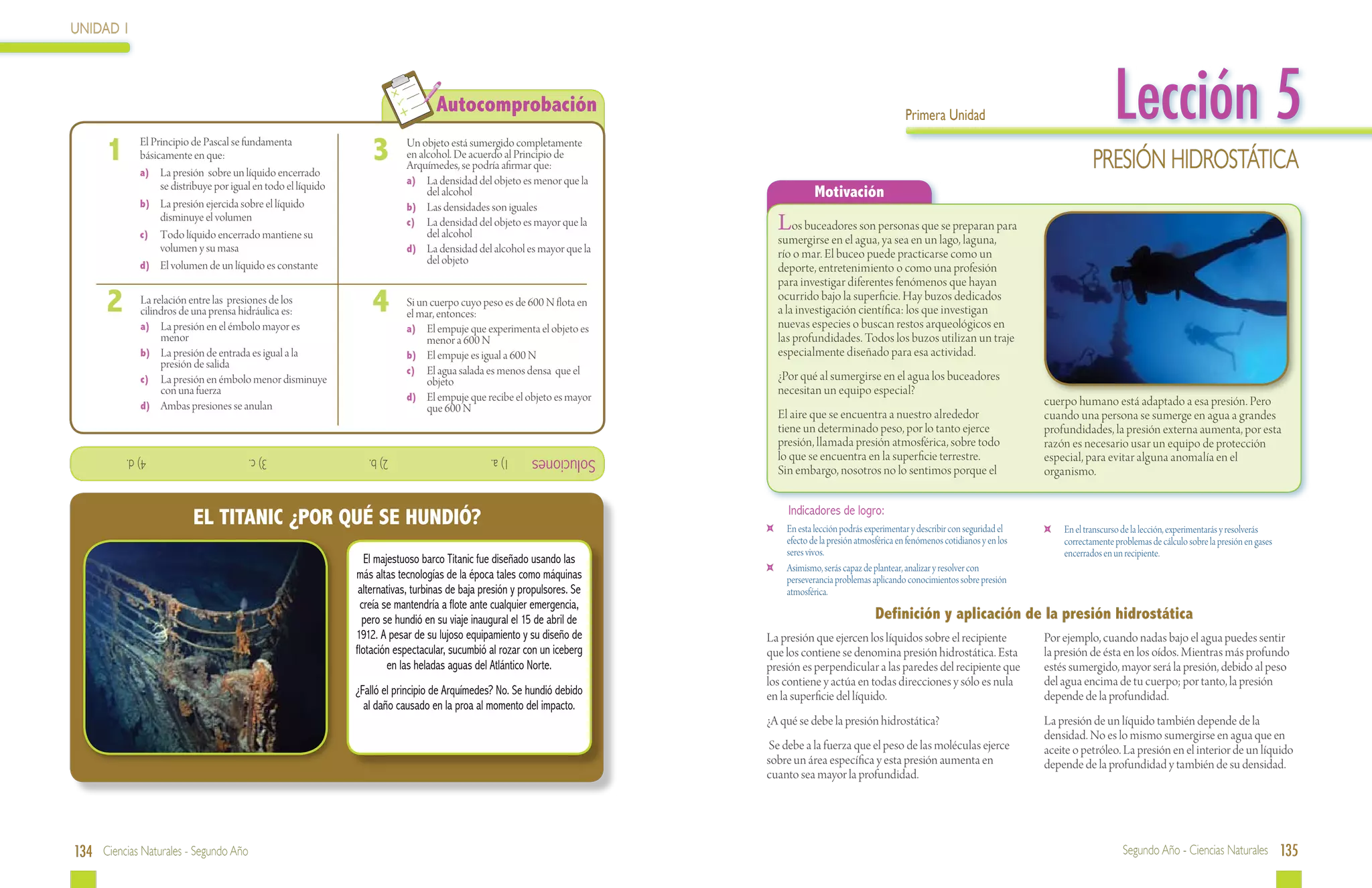 UNIDAD 1




 	
                                                                                    Autocomprobación                                                                Primera Unidad                                       Lección 5
      1  	    El Principio de Pascal se fundamenta
              básicamente en que:
              a)	 La presión sobre un líquido encerrado
                                                                    3  	    Un objeto está sumergido completamente
                                                                            en alcohol. De acuerdo al Principio de
                                                                            Arquímedes, se podría afirmar que:                                                                                                     Presión Hidrostática
                   se distribuye por igual en todo el líquido               a)	 La densidad del objeto es menor que la
                                                                                 del alcohol                                              Motivación
              b)	 La presión ejercida sobre el líquido                      b)	 Las densidades son iguales
                   disminuye el volumen
              c)	 Todo líquido encerrado mantiene su
                                                                            c)	 La densidad del objeto es mayor que la
                                                                                 del alcohol
                                                                                                                                 Los buceadores son personas que se preparan para
                                                                                                                                 sumergirse en el agua, ya sea en un lago, laguna,
                   volumen y su masa                                        d)	 La densidad del alcohol es mayor que la          río o mar. El buceo puede practicarse como un
              d)	 El volumen de un líquido es constante                          del objeto
                                                                                                                                 deporte, entretenimiento o como una profesión
                                                                                                                                 para investigar diferentes fenómenos que hayan
      2  	    La relación entre las presiones de los
              cilindros de una prensa hidráulica es:                4  	    Si un cuerpo cuyo peso es de 600 N flota en
                                                                            el mar, entonces:
                                                                                                                                 ocurrido bajo la superficie. Hay buzos dedicados
                                                                                                                                 a la investigación científica: los que investigan
                                                                                                                                 nuevas especies o buscan restos arqueológicos en
              a)	 La presión en el émbolo mayor es                          a)	 El empuje que experimenta el objeto es
                   menor                                                         menor a 600 N                                   las profundidades. Todos los buzos utilizan un traje
              b)	 La presión de entrada es igual a la                       b)	 El empuje es igual a 600 N                       especialmente diseñado para esa actividad.
                   presión de salida
                                                                            c)	 El agua salada es menos densa que el
              c)	 La presión en émbolo menor disminuye                           objeto                                          ¿Por qué al sumergirse en el agua los buceadores
                   con una fuerza
                                                                            d)	 El empuje que recibe el objeto es mayor
                                                                                                                                 necesitan un equipo especial?
              d)	 Ambas presiones se anulan                                                                                                                                                           cuerpo humano está adaptado a esa presión. Pero
                                                                                 que 600 N
                                                                                                                                 El aire que se encuentra a nuestro alrededor                         cuando una persona se sumerge en agua a grandes
                                                                                                                                 tiene un determinado peso, por lo tanto ejerce                       profundidades, la presión externa aumenta, por esta
                                                                                                                                 presión, llamada presión atmosférica, sobre todo                     razón es necesario usar un equipo de protección
             			4) d.                    			3) c.                  			2) b.                      1) a.      Soluciones           lo que se encuentra en la superficie terrestre.                      especial, para evitar alguna anomalía en el
                                                                                                                                 Sin embargo, nosotros no lo sentimos porque el                       organismo.

                                                                                                                                   Indicadores de logro:
                           EL TITANIC ¿POR QUÉ SE HUNDIÓ?                                                                    	    En esta lección podrás experimentar y describir con seguridad el     	   En el transcurso de la lección, experimentarás y resolverás
                                                                                                                                  efecto de la presión atmosférica en fenómenos cotidianos y en los        correctamente problemas de cálculo sobre la presión en gases
                                                                                                                                  seres vivos.                                                             encerrados en un recipiente.
                                                                   El majestuoso barco Titanic fue diseñado usando las
                                                                                                                             	    Asimismo, serás capaz de plantear, analizar y resolver con
                                                                más altas tecnologías de la época tales como máquinas             perseverancia problemas aplicando conocimientos sobre presión
                                                                 alternativas, turbinas de baja presión y propulsores. Se         atmosférica.
                                                                  creía se mantendría a flote ante cualquier emergencia,
                                                                  pero se hundió en su viaje inaugural el 15 de abril de                                    Definición y aplicación de la presión hidrostática
                                                                1912. A pesar de su lujoso equipamiento y su diseño de      La presión que ejercen los líquidos sobre el recipiente                   Por ejemplo, cuando nadas bajo el agua puedes sentir
                                                                flotación espectacular, sucumbió al rozar con un iceberg    que los contiene se denomina presión hidrostática. Esta                   la presión de ésta en los oídos. Mientras más profundo
                                                                         en las heladas aguas del Atlántico Norte.          presión es perpendicular a las paredes del recipiente que                 estés sumergido, mayor será la presión, debido al peso
                                                                                                                            los contiene y actúa en todas direcciones y sólo es nula                  del agua encima de tu cuerpo; por tanto, la presión
                                                                ¿Falló el principio de Arquímedes? No. Se hundió debido     en la superficie del líquido.                                             depende de la profundidad.
                                                                  al daño causado en la proa al momento del impacto.
                                                                                                                            ¿A qué se debe la presión hidrostática?                                   La presión de un líquido también depende de la
                                                                                                                                                                                                      densidad. No es lo mismo sumergirse en agua que en
                                                                                                                             Se debe a la fuerza que el peso de las moléculas ejerce                  aceite o petróleo. La presión en el interior de un líquido
                                                                                                                            sobre un área específica y esta presión aumenta en                        depende de la profundidad y también de su densidad.
                                                                                                                            cuanto sea mayor la profundidad.




134 Ciencias Naturales - Segundo Año                                                                                                                                                                                       Segundo Año - Ciencias Naturales 135
 