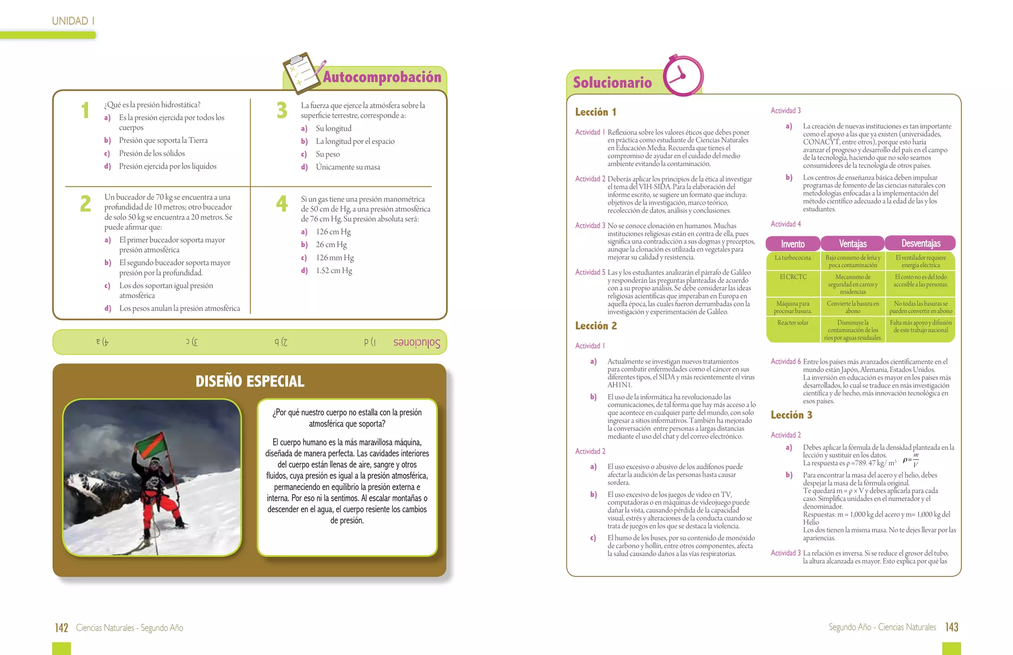 UNIDAD 1



                                                                               Autocomprobación                        Solucionario
 	
      1       ¿Qué es la presión hidrostática?
              a)	 Es la presión ejercida por todos los
                  cuerpos
                                                               3   	    La fuerza que ejerce la atmósfera sobre la
                                                                        superficie terrestre, corresponde a:           Lección 1                                                               Actividad 3
                                                                                                                                                                                               	       a)	     La creación de nuevas instituciones es tan importante
                                                                        a)	 Su longitud                                Actividad 1	 Reflexiona sobre los valores éticos que debes poner                        como el apoyo a las que ya existen (universidades,
              b)	 Presión que soporta la Tierra                         b)	 La longitud por el espacio                              en práctica como estudiante de Ciencias Naturales                          CONACYT, entre otros), porque esto haría
                                                                                                                                    en Educación Media. Recuerda que tienes el                                 avanzar el progreso y desarrollo del país en el campo
              c)	 Presión de los sólidos                                c)	 Su peso                                                 compromiso de ayudar en el cuidado del medio                               de la tecnología, haciendo que no solo seamos
              d)	 Presión ejercida por los líquidos                     d)	 Únicamente su masa                                      ambiente evitando la contaminación.                                        consumidores de la tecnología de otros países.
                                                                                                                       Actividad 2	 Deberás aplicar los principios de la ética al investigar   	       b)	     Los centros de enseñanza básica deben impulsar
                                                                                                                                    el tema del VIH-SIDA. Para la elaboración del                              programas de fomento de las ciencias naturales con
                                                                                                                                                                                                               metodologías enfocadas a la implementación del
      2                                                        4
         	    Un buceador de 70 kg se encuentra a una                                                                               informe escrito, se sugiere un formato que incluya:
                                                                   	    Si un gas tiene una presión manométrica                     objetivos de la investigación, marco teórico,                              método científico adecuado a la edad de las y los
              profundidad de 10 metros; otro buceador                   de 50 cm de Hg, a una presión atmosférica                   recolección de datos, análisis y conclusiones.                             estudiantes.
              de solo 50 kg se encuentra a 20 metros. Se                de 76 cm Hg. Su presión absoluta será:
              puede afirmar que:                                                                                       Actividad 3	 No se conoce clonación en humanos. Muchas                  Actividad 4	
                                                                        a)	 126 cm Hg                                               instituciones religiosas están en contra de ella, pues
              a)	 El primer buceador soporta mayor
                                                                        b)	 26 cm Hg                                                significa una contradicción a sus dogmas y preceptos,
                                                                                                                                    aunque la clonación es utilizada en vegetales para
                                                                                                                                                                                                      Invento               Ventajas                   Desventajas
                   presión atmosférica
                                                                        c)	 126 mm Hg                                               mejorar su calidad y resistencia.                              La turbococina      Bajo consumo de leña y        El ventilador requiere
              b)	 El segundo buceador soporta mayor                                                                                                                                                                     poca contaminación              energía eléctrica
                   presión por la profundidad.                          d)	 1.52 cm Hg                                 Actividad 5	 Las y los estudiantes analizarán el párrafo de Galileo
                                                                                                                                    y responderán las preguntas planteadas de acuerdo                El CRCTC              Mecanismo de              El costo no es del todo
              c)	 Los dos soportan igual presión                                                                                                                                                                        seguridad en carros y       accesible a las personas.
                                                                                                                                    con a su propio análisis. Se debe considerar las ideas                                  residencias
                   atmosférica                                                                                                      religiosas acientíficas que imperaban en Europa en
                                                                                                                                    aquella época, las cuales fueron derrumbadas con la             Máquina para       Convierte la basura en        No todas las basuras se
              d)	 Los pesos anulan la presión atmosférica                                                                           investigación y experimentación de Galileo.                    procesar basura.           abono                pueden convertir en abono
                                                                                                                                                                                                    Reactor solar           Disminuye la           Falta más apoyo y difusión
                                                                                                                       Lección 2                                                                                        contaminación de los        de este trabajo nacional
             			4) a                     			3) c               			2) b                       1) d      Soluciones                                                                                                     ríos por aguas residuales.
                                                                                                                       Actividad 1
                                                                                                                       	    a)	      Actualmente se investigan nuevos tratamientos             Actividad 6	 Entre los países más avanzados científicamente en el
                                                                                                                                     para combatir enfermedades como el cáncer en sus                       mundo están Japón, Alemania, Estados Unidos.
                                            DISEÑO ESPECIAL                                                                          diferentes tipos, el SIDA y más recientemente el virus
                                                                                                                                     AH1N1.
                                                                                                                                                                                                            La inversión en educación es mayor en los países más
                                                                                                                                                                                                            desarrollados, lo cual se traduce en más investigación
                                                                                                                       	    b)	      El uso de la informática ha revolucionado las                          científica y de hecho, más innovación tecnológica en
                                                                                                                                     comunicaciones, de tal forma que hay más acceso a lo                   esos países.
                                                              ¿Por qué nuestro cuerpo no estalla con la presión                      que acontece en cualquier parte del mundo, con solo       Lección 3
                                                                         atmosférica que soporta?                                    ingresar a sitios informativos. También ha mejorado
                                                                                                                                     la conversación entre personas a largas distancias
                                                                                                                                     mediante el uso del chat y del correo electrónico.        Actividad 2
                                                               El cuerpo humano es la más maravillosa máquina,                                                                                 	     a)	 Debes aplicar la fórmula de la densidad planteada en la
                                                            diseñada de manera perfecta. Las cavidades interiores      Actividad 2                                                                         lección y sustituir en los datos.        m
                                                                 del cuerpo están llenas de aire, sangre y otros       	    a)	      El uso excesivo o abusivo de los audífonos puede                      La respuesta es ρ =789. 47 kg/ m3 ρ = V
                                                            fluidos, cuya presión es igual a la presión atmosférica,                 afectar la audición de las personas hasta causar          	     b)	 Para encontrar la masa del acero y el helio, debes
                                                                                                                                     sordera.                                                              despejar la masa de la fórmula original.
                                                               permaneciendo en equilibrio la presión externa e                                                                                            Te quedará m = ρ × V y debes aplicarla para cada
                                                                                                                       	    b)	      El uso excesivo de los juegos de video en TV,
                                                            interna. Por eso ni la sentimos. Al escalar montañas o                   computadoras o en máquinas de videojuego puede                        caso. Simplifica unidades en el numerador y el
                                                             descender en el agua, el cuerpo resiente los cambios                    dañar la vista, causando pérdida de la capacidad                      denominador.
                                                                                                                                     visual, estrés y alteraciones de la conducta cuando se                Respuestas: m = 1,000 kg del acero y m= 1,000 kg del
                                                                                   de presión.                                       trata de juegos en los que se destaca la violencia.                   Helio
                                                                                                                                                                                                           Los dos tienen la misma masa. No te dejes llevar por las
                                                                                                                       	    c)	      El humo de los buses, por su contenido de monóxido                    apariencias.
                                                                                                                                     de carbono y hollín, entre otros componentes, afecta
                                                                                                                                     la salud causando daños a las vías respiratorias.         Actividad 3	 La relación es inversa. Si se reduce el grosor del tubo,
                                                                                                                                                                                                            la altura alcanzada es mayor. Esto explica por qué las




142 Ciencias Naturales - Segundo Año                                                                                                                                                                                    Segundo Año - Ciencias Naturales 143
 