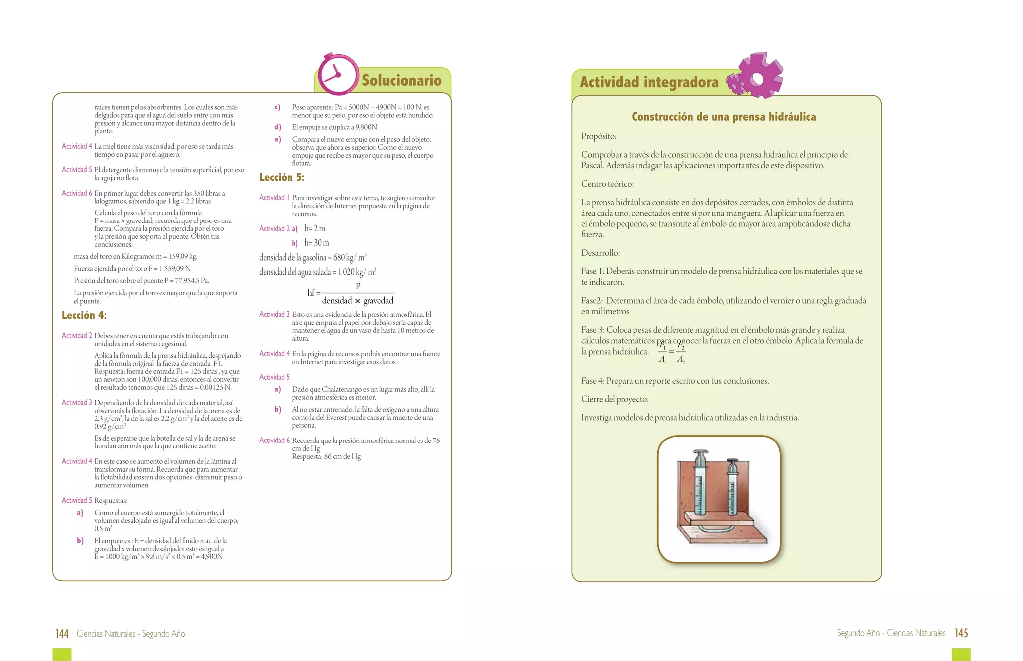 Solucionario                   Actividad integradora
             raíces tienen pelos absorbentes. Los cuales son más           	     c)	    Peso aparente: Pa = 5000N – 4900N = 100 N, es
             delgados para que el agua del suelo entre con más
             presión y alcance una mayor distancia dentro de la
                                                                                        menor que su peso, por eso el objeto está hundido.                     Construcción de una prensa hidráulica
             planta.                                                       	     d)	    El empuje se duplica a 9,800N
                                                                           	     e)	    Compara el nuevo empuje con el peso del objeto,         Propósito:
 Actividad 4	 La miel tiene más viscosidad, por eso se tarda más                        observa que ahora es superior. Como el nuevo
              tiempo en pasar por el agujero.                                           empuje que recibe es mayor que su peso, el cuerpo       Comprobar a través de la construcción de una prensa hidráulica el principio de
                                                                                        flotará.                                                Pascal. Además indagar las aplicaciones importantes de este dispositivo.
 Actividad 5	 El detergente disminuye la tensión superficial, por eso
              la aguja no flota.                                           Lección 5:                                                           Centro teórico:
 Actividad 6	 En primer lugar debes convertir las 350 libras a
              kilogramos, sabiendo que 1 kg = 2.2 libras                   Actividad 1	 Para investigar sobre este tema, te sugiero consultar
                                                                                        la dirección de Internet propuesta en la página de      La prensa hidráulica consiste en dos depósitos cerrados, con émbolos de distinta
 		           Calcula el peso del toro con la fórmula                                   recursos.                                               área cada uno, conectados entre sí por una manguera. Al aplicar una fuerza en
              P = masa × gravedad; recuerda que el peso es una                                                                                  el émbolo pequeño, se transmite al émbolo de mayor área amplificándose dicha
              fuerza. Compara la presión ejercida por el toro              Actividad 2	 a)	h= 2 m
              y la presión que soporta el puente. Obtén tus                                                                                     fuerza.
              conclusiones.                                                		 b)	 h= 30 m
 	   masa del toro en Kilogramos m = 159,09 kg.                            densidad de la gasolina = 680 kg/ m3                                 Desarrollo:
 	 Fuerza ejercida por el toro F = 1 559,09 N                                                                                                   Fase 1: Deberás construir un modelo de prensa hidráulica con los materiales que se
                                                                           densidad del agua salada = 1 020 kg/ m3
 	 Presión del toro sobre el puente P = 77,954.5 Pa.                                                                                            te indicaron.
                                                                                                              P
 	 La presión ejercida por el toro es mayor que la que soporta                                hf =
     el puente.                                                                                      densidad × gravedad                        Fase2: Determina el área de cada émbolo, utilizando el vernier o una regla graduada
 Lección 4:                                                                Actividad 3	 Esto es una evidencia de la presión atmosférica. El     en milímetros
                                                                                        aire que empuja el papel por debajo sería capaz de
                                                                                        mantener el agua de un vaso de hasta 10 metros de       Fase 3: Coloca pesas de diferente magnitud en el émbolo más grande y realiza
 Actividad 2	 Debes tener en cuenta que estás trabajando con                            altura.
              unidades en el sistema cegesimal.                                                                                                 cálculos matemáticos para conocer la fuerza en el otro émbolo. Aplica la fórmula de
                                                                                                                                                                      F F
 		           Aplica la fórmula de la prensa hidráulica, despejando        Actividad 4 	En la página de recursos podrás encontrar una fuente    la prensa hidráulica. 1 = 2
              de la fórmula original la fuerza de entrada F1.                           en Internet para investigar esos datos.                                       A1 A2
              Respuesta: fuerza de entrada F1 = 125 dinas , ya que
              un newton son 100,000 dinas, entonces al convertir           Actividad 5                                                          Fase 4: Prepara un reporte escrito con tus conclusiones.
              el resultado tenemos que 125 dinas = 0.00125 N.              	     a)	 Dado que Chalatenango es un lugar más alto, allí la
                                                                                       presión atmosférica es menor.                            Cierre del proyecto:
 Actividad 3	 Dependiendo de la densidad de cada material, así
              observarás la flotación. La densidad de la arena es de       	     b)	 Al no estar entrenado, la falta de oxígeno a una altura
              2.3 g/cm3, la de la sal es 2.2 g/cm3 y la del aceite es de               como la del Everest puede causar la muerte de una        Investiga modelos de prensa hidráulica utilizadas en la industria.
              0.92 g/cm3                                                               persona.
 		           Es de esperarse que la botella de sal y la de arena se       Actividad 6	 Recuerda que la presión atmosférica normal es de 76
              hundan aún más que la que contiene aceite.                                cm de Hg
                                                                                        Respuesta: 86 cm de Hg
 Actividad 4	 En este caso se aumentó el volumen de la lámina al
              transformar su forma. Recuerda que para aumentar
              la flotabilidad existen dos opciones: disminuir peso o
              aumentar volumen.
 Actividad 5	Respuestas:
 	     a)	 Como el cuerpo está sumergido totalmente, el
             volumen desalojado es igual al volumen del cuerpo,
             0.5 m3
 	     b)	 El empuje es : E = densidad del fluido × ac. de la
             gravedad x volumen desalojado: esto es igual a
             E = 1000 kg/m3 × 9.8 m/s2 × 0.5 m3 = 4,900N




144 Ciencias Naturales - Segundo Año                                                                                                                                                                                       Segundo Año - Ciencias Naturales 145
 