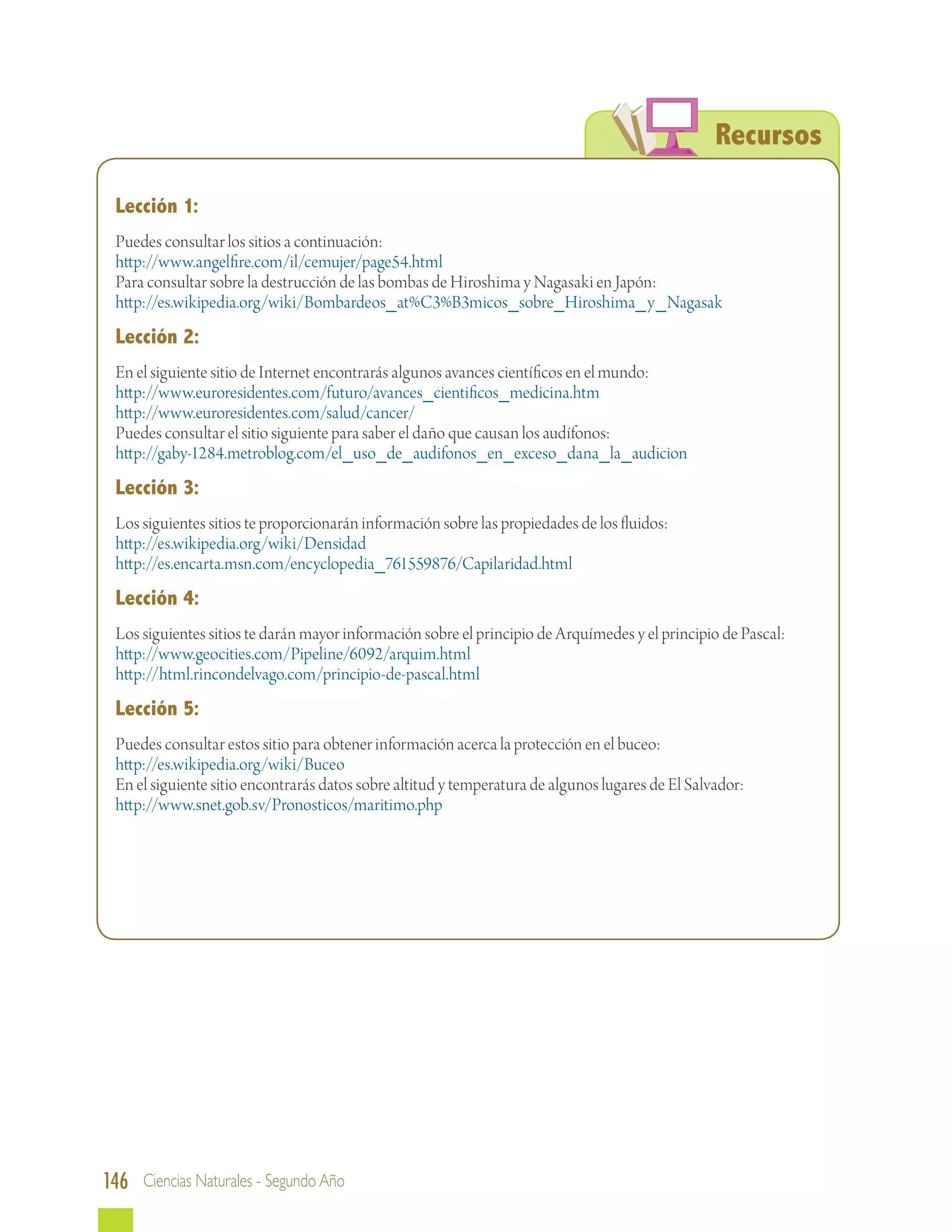 Recursos

 Lección 1:
 Puedes consultar los sitios a continuación:
 http://www.angelfire.com/il/cemujer/page54.html
 Para consultar sobre la destrucción de las bombas de Hiroshima y Nagasaki en Japón:
 http://es.wikipedia.org/wiki/Bombardeos_at%C3%B3micos_sobre_Hiroshima_y_Nagasak
 Lección 2:
 En el siguiente sitio de Internet encontrarás algunos avances científicos en el mundo:
 http://www.euroresidentes.com/futuro/avances_cientificos_medicina.htm
 http://www.euroresidentes.com/salud/cancer/
 Puedes consultar el sitio siguiente para saber el daño que causan los audífonos:
 http://gaby-1284.metroblog.com/el_uso_de_audifonos_en_exceso_dana_la_audicion
 Lección 3:
 Los siguientes sitios te proporcionarán información sobre las propiedades de los fluidos:
 http://es.wikipedia.org/wiki/Densidad
 http://es.encarta.msn.com/encyclopedia_761559876/Capilaridad.html
 Lección 4:
 Los siguientes sitios te darán mayor información sobre el principio de Arquímedes y el principio de Pascal:
 http://www.geocities.com/Pipeline/6092/arquim.html
 http://html.rincondelvago.com/principio-de-pascal.html
 Lección 5:
 Puedes consultar estos sitio para obtener información acerca la protección en el buceo:
 http://es.wikipedia.org/wiki/Buceo
 En el siguiente sitio encontrarás datos sobre altitud y temperatura de algunos lugares de El Salvador:
 http://www.snet.gob.sv/Pronosticos/maritimo.php




146 Ciencias Naturales - Segundo Año
 