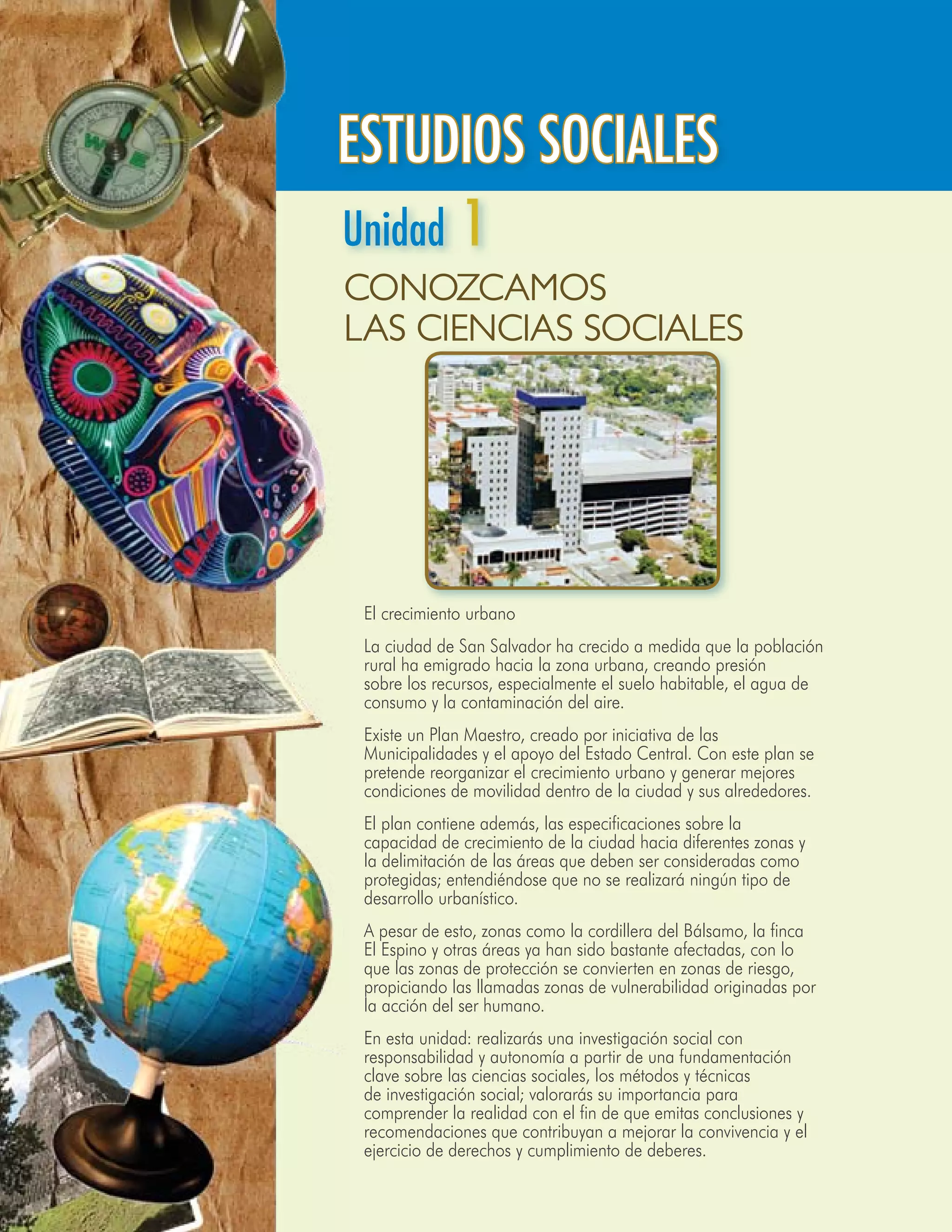 UNIDAD 1




ESTUDIOS SOCIALES
Unidad 1
Conozcamos
las Ciencias Sociales




	 El crecimiento urbano
	 La ciudad de San Salvador ha crecido a medida que la población
  rural ha emigrado hacia la zona urbana, creando presión
  sobre los recursos, especialmente el suelo habitable, el agua de
  consumo y la contaminación del aire.
	 Existe un Plan Maestro, creado por iniciativa de las
  Municipalidades y el apoyo del Estado Central. Con este plan se
  pretende reorganizar el crecimiento urbano y generar mejores
  condiciones de movilidad dentro de la ciudad y sus alrededores.
	 El plan contiene además, las especificaciones sobre la
  capacidad de crecimiento de la ciudad hacia diferentes zonas y
  la delimitación de las áreas que deben ser consideradas como
  protegidas; entendiéndose que no se realizará ningún tipo de
  desarrollo urbanístico.
	 A pesar de esto, zonas como la cordillera del Bálsamo, la finca
  El Espino y otras áreas ya han sido bastante afectadas, con lo
  que las zonas de protección se convierten en zonas de riesgo,
  propiciando las llamadas zonas de vulnerabilidad originadas por
  la acción del ser humano.
	 En esta unidad: realizarás una investigación social con
  responsabilidad y autonomía a partir de una fundamentación
  clave sobre las ciencias sociales, los métodos y técnicas
  de investigación social; valorarás su importancia para
  comprender la realidad con el fin de que emitas conclusiones y
  recomendaciones que contribuyan a mejorar la convivencia y el
  ejercicio de derechos y cumplimiento de deberes.
                                    Segundo Año - Estudios Sociales 147
 