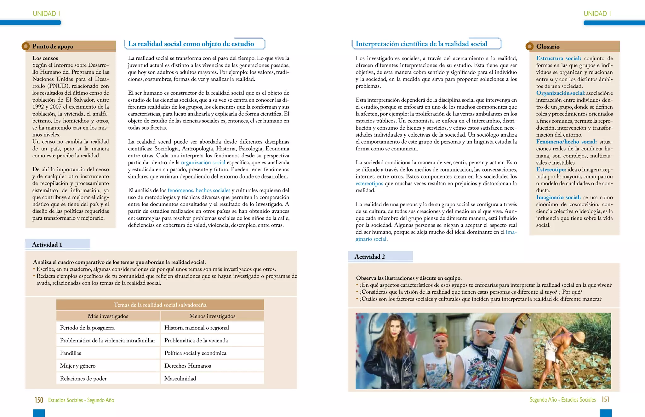 UNIDAD 1                                                                                                                                                                                                                       UNIDAD 1



Punto de apoyo                            La realidad social como objeto de estudio                                     Interpretación científica de la realidad social                                  Glosario
Los censos                                La realidad social se transforma con el paso del tiempo. Lo que vive la       Los investigadores sociales, a través del acercamiento a la realidad,            Estructura social: conjunto de
Según el Informe sobre Desarro-           juventud actual es distinto a las vivencias de las generaciones pasadas,      ofrecen diferentes interpretaciones de su estudio. Esta tiene que ser            formas en las que grupos e indi-
llo Humano del Programa de las            que hoy son adultos o adultos mayores. Por ejemplo: los valores, tradi-       objetiva, de esta manera cobra sentido y significado para el individuo           viduos se organizan y relacionan
Naciones Unidas para el Desa-             ciones, costumbres, formas de ver y analizar la realidad.                     y la sociedad, en la medida que sirva para proponer soluciones a los             entre sí y con los distintos ámbi-
rrollo (PNUD), relacionado con                                                                                          problemas.                                                                       tos de una sociedad.
los resultados del último censo de        El ser humano es constructor de la realidad social que es el objeto de                                                                                         Organización social: asociación e
población de El Salvador, entre           estudio de las ciencias sociales, que a su vez se centra en conocer las di-   Esta interpretación dependerá de la disciplina social que intervenga en          interacción entre individuos den-
1992 y 2007 el crecimiento de la          ferentes realidades de los grupos, los elementos que la conforman y sus       el estudio, porque se enfocará en uno de los muchos componentes que              tro de un grupo, donde se definen
población, la vivienda, el analfa-        características, para luego analizarla y explicarla de forma científica. El   la afecten, por ejemplo: la proliferación de las ventas ambulantes en los        roles y procedimientos orientados
betismo, los homicidios y otros,          objeto de estudio de las ciencias sociales es, entonces, el ser humano en     espacios públicos. Un economista se enfoca en el intercambio, distri-            a fines comunes, permite la repro-
se ha mantenido casi en los mis-          todas sus facetas.                                                            bución y consumo de bienes y servicios, y cómo estos satisfacen nece-            ducción, intervención y transfor-
mos niveles.                                                                                                            sidades individuales y colectivas de la sociedad. Un sociólogo analiza           mación del entorno.
Un censo no cambia la realidad            La realidad social puede ser abordada desde diferentes disciplinas            el comportamiento de este grupo de personas y un lingüista estudia la            Fenómeno/hecho social: situa-
de un país, pero sí la manera             científicas: Sociología, Antropología, Historia, Psicología, Economía         forma como se comunican.                                                         ciones reales de la conducta hu-
como este percibe la realidad.            entre otras. Cada una interpreta los fenómenos desde su perspectiva                                                                                            mana, son complejos, multicau-
                                          particular dentro de la organización social específica, que es analizada      La sociedad condiciona la manera de ver, sentir, pensar y actuar. Esto           sales e inestables
De ahí la importancia del censo           y estudiada en su pasado, presente y futuro. Pueden tener fenómenos           se difunde a través de los medios de comunicación, las conversaciones,           Estereotipo: idea o imagen acep-
y de cualquier otro instrumento           similares que variaran dependiendo del entorno donde se desarrollen.          internet, entre otros. Estos componentes crean en las sociedades los             tada por la mayoría, como patrón
de recopilación y procesamiento                                                                                         estereotipos que muchas veces resultan en prejuicios y distorsionan la           o modelo de cualidades o de con-
sistemático de información, ya            El análisis de los fenómenos, hechos sociales y culturales requieren del      realidad.                                                                        ducta.
que contribuye a mejorar el diag-         uso de metodologías y técnicas diversas que permiten la comparación                                                                                            Imaginario social: se usa como
nóstico que se tiene del país y el        entre los documentos consultados y el resultado de lo investigado. A          La realidad de una persona y la de su grupo social se configura a través         sinónimo de cosmovisión, con-
diseño de las políticas requeridas        partir de estudios realizados en otros países se han obtenido avances         de su cultura, de todas sus creaciones y del medio en el que vive. Aun-          ciencia colectiva o ideología, es la
para transformarlo y mejorarlo.           en: estrategias para resolver problemas sociales de los niños de la calle,    que cada miembro del grupo piense de diferente manera, está influido             influencia que tiene sobre la vida
                                          deficiencias en cobertura de salud, violencia, desempleo, entre otras.        por la sociedad. Algunas personas se niegan a aceptar el aspecto real            social.
                                                                                                                        del ser humano, porque se aleja mucho del ideal dominante en el ima-
                                                                                                                        ginario social.
Actividad 1
                                                                                                                        Actividad 2
Analiza el cuadro comparativo de los temas que abordan la realidad social.
•  scribe, en tu cuaderno, algunas consideraciones de por qué unos temas son más investigados que otros.
  E
•  edacta ejemplos específicos de tu comunidad que reflejen situaciones que se hayan investigado o programas de
  R                                                                                                                     Observa las ilustraciones y discute en equipo.
  ayuda, relacionadas con los temas de la realidad social.                                                              • 
                                                                                                                          ¿En qué aspectos característicos de esos grupos te enfocarías para interpretar la realidad social en la que viven?
                                                                                                                        • 
                                                                                                                          ¿Consideras que la visión de la realidad que tienen estas personas es diferente al tuyo? ¿ Por qué?
                                                                                                                        • 
                                                                                                                          ¿Cuáles son los factores sociales y culturales que inciden para interpretar la realidad de diferente manera?
                                     Temas de la realidad social salvadoreña
                        Más investigados                              Menos investigados

            Periodo de la posguerra                       Historia nacional o regional

            Problemática de la violencia intrafamiliar    Problemática de la vivienda

            Pandillas                                     Política social y económica

            Mujer y género	                               Derechos Humanos

            Relaciones de poder                           Masculinidad


150 Estudios Sociales - Segundo Año                                                                                                                                                                   Segundo Año - Estudios Sociales 151
 