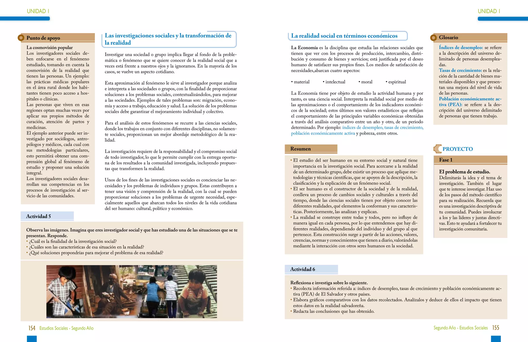 UNIDAD 1                                                                                                                                                                                                                UNIDAD 1



Punto de apoyo                           Las investigaciones sociales y la transformación de                        La realidad social en términos económicos                                     Glosario
                                         la realidad
La cosmovisión popular                                                                                              La Economía es la disciplina que estudia las relaciones sociales que          Índices de desempleo: se refiere
Los investigadores sociales de-          Investigar una sociedad o grupo implica llegar al fondo de la proble-      tienen que ver con los procesos de producción, intercambio, distri-           a la descripción del universo de-
ben enfocarse en el fenómeno             mática o fenómeno que se quiere conocer de la realidad social que a        bución y consumo de bienes y servicios; está justificada por el deseo         limitado de personas desemplea-
estudiado, tomando en cuenta la          veces está frente a nuestros ojos y la ignoramos. En la mayoría de los     humano de satisfacer sus propios fines. Los medios de satisfacción de         das.
cosmovisión de la realidad que           casos, se vuelve un aspecto cotidiano.                                     necesidades,abarcan cuatro aspectos:                                          Tasas de crecimiento: es la rela-
tienen las personas. Un ejemplo:                                                                                                                                                                  ción de la cantidad de bienes ma-
las prácticas médicas populares          Esta aproximación al fenómeno le sirve al investigador porque analiza      • material        • intelectual       • moral        • espiritual             teriales disponibles y que presen-
en el área rural donde los habi-         e interpreta a las sociedades o grupos, con la finalidad de proporcionar                                                                                 tan una mejora del nivel de vida
tantes tienen poco acceso a hos-         soluciones a los problemas sociales, contextualizándolos, para mejorar     La Economía tiene por objeto de estudio la actividad humana y por             de las personas.
pitales o clínicas.                      a las sociedades. Ejemplos de tales problemas son: migración, econo-       tanto, es una ciencia social. Interpreta la realidad social por medio de      Población económicamente ac-
Las personas que viven en esas           mía y acceso a trabajo, educación y salud. La solución de los problemas    las aproximaciones o el comportamiento de los indicadores económi-            tiva (PEA): se refiere a la des-
regiones optan muchas veces por          sociales debe garantizar el mejoramiento individual y colectivo.           cos de la sociedad; estos últimos son valores estadísticos que reflejan       cripción del universo delimitado
aplicar sus propios métodos de                                                                                      el comportamiento de las principales variables económicas obtenidas           de personas que tienen trabajo.
curación, atención de partos y           Para el análisis de estos fenómenos se recurre a las ciencias sociales,    a través del análisis comparativo entre un año y otro, de un periodo
medicinas.                               donde los trabajos en conjunto con diferentes disciplinas, no solamen-     determinado. Por ejemplo: índices de desempleo, tasas de crecimiento,
El ejemplo anterior puede ser in-        te sociales, proporcionan un mejor abordaje metodológico de la rea-        población económicamente activa y pobreza, entre otros.
vestigado por sociólogos, antro-         lidad.
pólogos y médicos, cada cual con
sus metodologías particulares,           La investigación requiere de la responsabilidad y el compromiso social
                                                                                                                    Resumen                                                                         PROYECTO
esto permitirá obtener una com-          de todo investigador, lo que le permite cumplir con la entrega oportu-
prensión global al fenómeno de                                                                                      •  l estudio del ser humano en su entorno social y natural tiene
                                                                                                                      E                                                                           Fase 1
                                         na de los resultados a la comunidad investigada, incluyendo propues-
estudio y proponer una solución                                                                                       importancia en la investigación social. Para acercarse a la realidad
                                         tas que transformen la realidad.
integral.                                                                                                             de un determinado grupo, debe existir un proceso que aplique me-            El problema de estudio.
Los investigadores sociales desa-                                                                                     todologías y técnicas científicas, que se apoyen de la descripción, la      Delimitarás la idea y el tema de
                                         Unos de los fines de las investigaciones sociales es concienciar las ne-
rrollan sus competencias en los                                                                                       clasificación y la explicación de un fenómeno social.                       investigación. También el lugar
                                         cesidades y los problemas de individuos y grupos. Estas contribuyen a
procesos de investigación al ser-                                                                                   •  l ser humano es el constructor de la sociedad y de la realidad,
                                                                                                                      E                                                                           que te interese investigar. Haz uso
                                         tener una visión y comprensión de la realidad, con la cual se pueden
vicio de las comunidades.                                                                                             conlleva un proceso de cambios sociales y culturales a través del           de los pasos del método científico
                                         proporcionar soluciones a los problemas de urgente necesidad, espe-
                                                                                                                      tiempo, donde las ciencias sociales tienen por objeto conocer las           para su realización. Recuerda que
                                         cialmente aquellos que abarcan todos los niveles de la vida cotidiana
                                                                                                                      diferentes realidades, qué elementos la conforman y sus caracterís-         es una investigación descriptiva de
                                         del ser humano: cultural, político y económico.
                                                                                                                      ticas. Posteriormente, las analizan y explican.                             tu comunidad. Puedes involucrar
Actividad 5                                                                                                         •  a realidad se construye entre todas y todos, pero no influye de
                                                                                                                      L                                                                           a los y las líderes y juntas directi-
                                                                                                                      manera igual en cada persona, por lo que entendemos que hay di-             vas. Esto te ayudará a fortalecer tu
Observa las imágenes. Imagina que eres investigador social y que has estudiado una de las situaciones que se te       ferentes realidades, dependiendo del individuo y del grupo al que           investigación comunitaria.
presentan. Responde.                                                                                                  pertenece. Esta construcción surge a partir de las acciones, valores,
•  Cuál es la finalidad de la investigación social?
  ¿                                                                                                                   creencias, normas y conocimientos que tienen a diario, valorándolas
•  Cuáles son las características de esa situación en la realidad?
  ¿                                                                                                                   mediante la interacción con otros seres humanos en la sociedad.
•  Qué soluciones propondrías para mejorar el problema de esa realidad?
  ¿


                                                                                                                    Actividad 6

                                                                                                                    Reflexiona e investiga sobre lo siguiente.
                                                                                                                    •  ecolecta información referida a: índices de desempleo, tasas de crecimiento y población económicamente ac-
                                                                                                                      R
                                                                                                                      tiva (PEA) de El Salvador y otros países.
                                                                                                                    •  labora gráficos comparativos con los datos recolectados. Analízalos y deduce de ellos el impacto que tienen
                                                                                                                      E
                                                                                                                      estos datos en la realidad salvadoreña.
                                                                                                                    •  edacta las conclusiones que has obtenido.
                                                                                                                      R


 154 Estudios Sociales - Segundo Año                                                                                                                                                           Segundo Año - Estudios Sociales 155
 