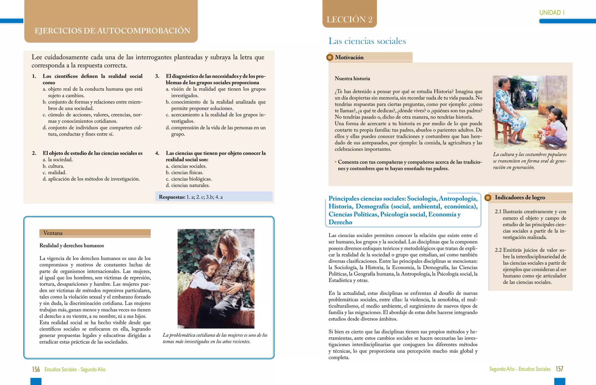 UNIDAD 1                                                                                                                                                                                                                            UNIDAD 1
                                                                                                                             LECCIÓN 2
    EJERCICIOS DE AUTOCOMPROBACIÓN
                                                                                                                             Las ciencias sociales
Lee cuidadosamente cada una de las interrogantes planteadas y subraya la letra que                                              Motivación
corresponda a la respuesta correcta.
1.	 Los científicos definen la realidad social                3. 	 El diagnóstico de las necesidades y de los pro-              Nuestra historia
    como                                                           blemas de los grupos sociales proporciona
	   a.	 bjeto real de la conducta humana que está
       o                                                      	    a.	 isión de la realidad que tienen los grupos
                                                                      v                                                         ¿Te has detenido a pensar por qué se estudia Historia? Imagina que
       sujeto a cambios.                                              investigados.                                             un día despiertas sin memoria, sin recordar nada de tu vida pasada. No
	   b.	 onjunto de formas y relaciones entre miem-
       c                                                      	    b.	onocimiento de la realidad analizada que
                                                                      c                                                         tendrías respuestas para ciertas preguntas, como por ejemplo: ¿cómo
       bros de una sociedad.                                          permite proponer soluciones.                              te llamas?, ¿a qué te dedicas?, ¿dónde vives? o ¿quiénes son tus padres?
	   c.	 úmulo de acciones, valores, creencias, nor-
       c                                                      	    c.	 cercamiento a la realidad de los grupos in-
                                                                      a                                                         No tendrías pasado o, dicho de otra manera, no tendrías historia.
       mas y conocimientos cotidianos.                                vestigados.                                               Una forma de acercarte a tu historia es por medio de lo que puede
	   d.	 onjunto de individuos que comparten cul-
       c                                                      	    d.	 omprensión de la vida de las personas en un
                                                                      c                                                         contarte tu propia familia: tus padres, abuelos o parientes adultos. De
       tura, conductas y fines entre sí.                              grupo.                                                    ellos y ellas puedes conocer tradiciones y costumbres que han here-
                                                                                                                                dado de sus antepasados, por ejemplo: la comida, la agricultura y las
                                                                                                                                celebraciones importantes.
2.	    El objeto de estudio de las ciencias sociales es       4.	    Las ciencias que tienen por objeto conocer la                                                                                          La cultura y las costumbres populares
	      a.	 la sociedad.                                              realidad social son:                                       •  omenta con tus compañeras y compañeros acerca de las tradicio-
                                                                                                                                  C                                                                         se transmiten en forma oral de gene-
	      b.	cultura.                                           	      a.	ciencias sociales.                                       nes y costumbres que te hayan enseñado tus padres.                        ración en generación.
	      c.	realidad.                                           	      b.	ciencias físicas.
	      d.	aplicación de los métodos de investigación.         	      c.	ciencias biológicas.
                                                              	      d.	ciencias naturales.

                                                                  Respuestas: 1. a; 2. c; 3.b; 4. a                          Principales ciencias sociales: Sociología, Antropología,                        Indicadores de logro
                                                                                                                             Historia, Demografía (social, ambiental, económica),
                                                                                                                                                                                                             2.1  lustrarás creativamente y con
                                                                                                                                                                                                                 I
                                                                                                                             Ciencias Políticas, Psicología social, Economía y
                                                                                                                                                                                                                 esmero el objeto y campo de
                                                                                                                             Derecho                                                                             estudio de las principales cien-
       Ventana                                                                                                                                                                                                   cias sociales a partir de la in-
                                                                                                                             Las ciencias sociales permiten conocer la relación que existe entre el              vestigación realizada.
                                                                                                                             ser humano, los grupos y la sociedad. Las disciplinas que la componen
      Realidad y derechos humanos
                                                                                                                             poseen diversos enfoques teóricos y metodológicos que tratan de expli-          2.2  mitirás juicios de valor so-
                                                                                                                                                                                                                 E
                                                                                                                             car la realidad de la sociedad o grupo que estudian, así como también               bre la interdisciplinariedad de
      La vigencia de los derechos humanos es uno de los
                                                                                                                             diversas clasificaciones. Entre las principales disciplinas se mencionan:           las ciencias sociales a partir de
      compromisos y motivos de constantes luchas de
                                                                                                                             la Sociología, la Historia, la Economía, la Demografía, las Ciencias                ejemplos que consideran al ser
      parte de organismos internacionales. Las mujeres,
                                                                                                                             Políticas, la Geografía humana, la Antropología, la Psicología social, la           humano como eje articulador
      al igual que los hombres, son víctimas de represión,
                                                                                                                             Estadística y otras.                                                                de las ciencias sociales.
      tortura, desapariciones y hambre. Las mujeres pue-
      den ser víctimas de métodos represivos particulares,
                                                                                                                             En la actualidad, estas disciplinas se enfrentan al desafío de nuevas
      tales como la violación sexual y el embarazo forzado
                                                                                                                             problemáticas sociales, entre ellas: la violencia, la xenofobia, el mul-
      y sin duda, la discriminación cotidiana. Las mujeres
                                                                                                                             ticulturalismo, el medio ambiente, el surgimiento de nuevos tipos de
      trabajan más, ganan menos y muchas veces no tienen
                                                                                                                             familia y las migraciones. El abordaje de estas debe hacerse integrando
      el derecho a su vientre, a su nombre, ni a sus hijos.
                                                                                                                             estudios desde diversos ámbitos.
      Esta realidad social se ha hecho visible desde que
      científicos sociales se enfocaron en ella, logrando
                                                                                                                             Si bien es cierto que las disciplinas tienen sus propios métodos y he-
      generar propuestas legales y educativas dirigidas a           La problemática cotidiana de las mujeres es uno de los
                                                                                                                             rramientas, ante estos cambios sociales se hacen necesarias las inves-
      erradicar estas prácticas de las sociedades.                  temas más investigados en los años recientes.
                                                                                                                             tigaciones interdisciplinarias que conjuguen los diferentes métodos
                                                                                                                             y técnicas, lo que proporciona una percepción mucho más global y
                                                                                                                             completa.

156 Estudios Sociales - Segundo Año                                                                                                                                                                        Segundo Año - Estudios Sociales 157
 
