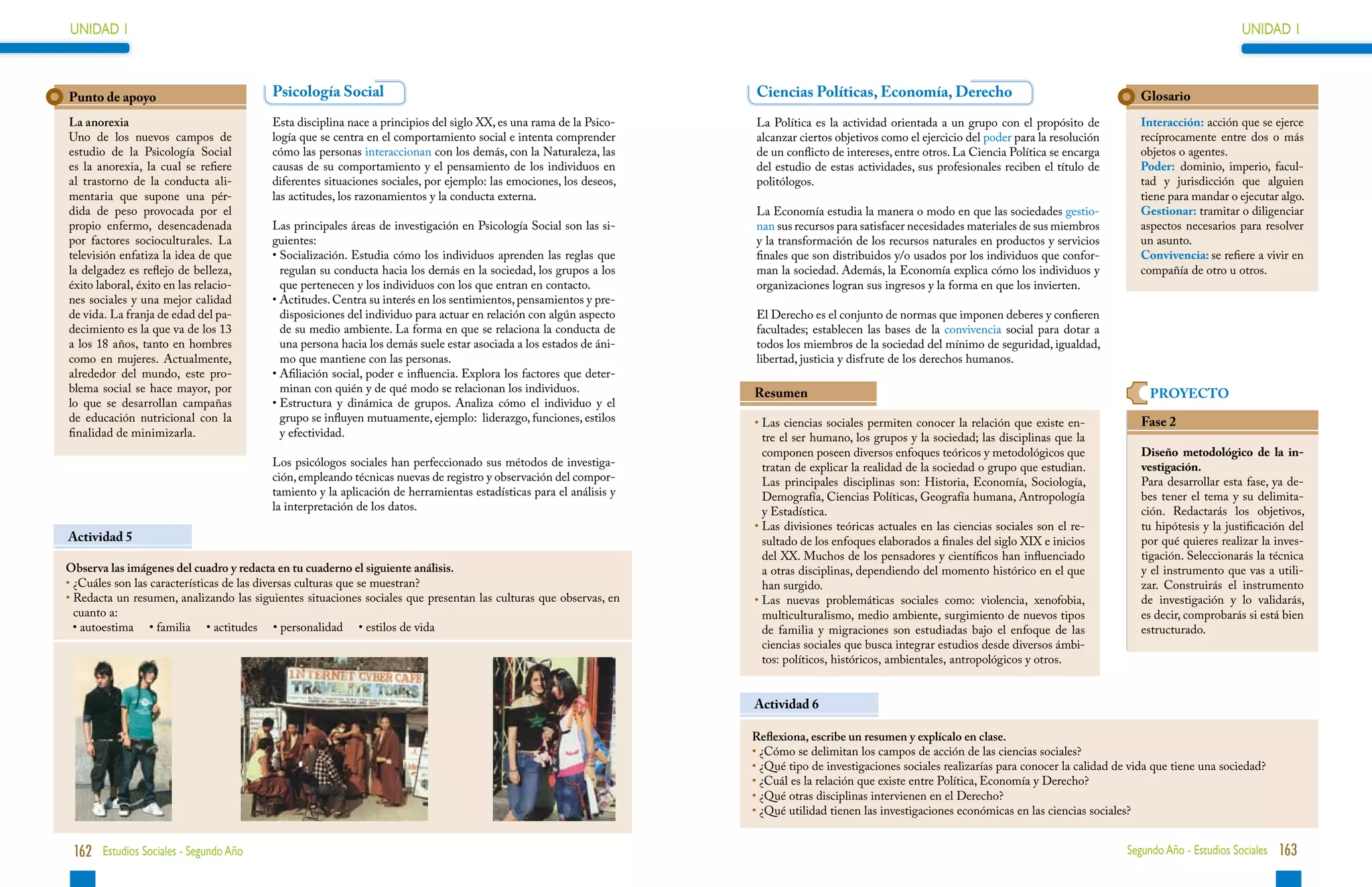 UNIDAD 1                                                                                                                                                                                                                   UNIDAD 1



Punto de apoyo                            Psicología Social                                                          Ciencias Políticas, Economía, Derecho                                            Glosario
La anorexia                               Esta disciplina nace a principios del siglo XX, es una rama de la Psico-   La Política es la actividad orientada a un grupo con el propósito de             Interacción: acción que se ejerce
Uno de los nuevos campos de               logía que se centra en el comportamiento social e intenta comprender       alcanzar ciertos objetivos como el ejercicio del poder para la resolución        recíprocamente entre dos o más
estudio de la Psicología Social           cómo las personas interaccionan con los demás, con la Naturaleza, las      de un conflicto de intereses, entre otros. La Ciencia Política se encarga        objetos o agentes.
es la anorexia, la cual se refiere        causas de su comportamiento y el pensamiento de los individuos en          del estudio de estas actividades, sus profesionales reciben el título de         Poder: dominio, imperio, facul-
al trastorno de la conducta ali-          diferentes situaciones sociales, por ejemplo: las emociones, los deseos,   politólogos.                                                                     tad y jurisdicción que alguien
mentaria que supone una pér-              las actitudes, los razonamientos y la conducta externa.                                                                                                     tiene para mandar o ejecutar algo.
dida de peso provocada por el                                                                                        La Economía estudia la manera o modo en que las sociedades gestio-               Gestionar: tramitar o diligenciar
propio enfermo, desencadenada             Las principales áreas de investigación en Psicología Social son las si-    nan sus recursos para satisfacer necesidades materiales de sus miembros          aspectos necesarios para resolver
por factores socioculturales. La          guientes:                                                                  y la transformación de los recursos naturales en productos y servicios           un asunto.
televisión enfatiza la idea de que        • Socialización. Estudia cómo los individuos aprenden las reglas que
                                                                                                                    finales que son distribuidos y/o usados por los individuos que confor-           Convivencia: se refiere a vivir en
la delgadez es reflejo de belleza,          regulan su conducta hacia los demás en la sociedad, los grupos a los     man la sociedad. Además, la Economía explica cómo los individuos y               compañía de otro u otros.
éxito laboral, éxito en las relacio-        que pertenecen y los individuos con los que entran en contacto.          organizaciones logran sus ingresos y la forma en que los invierten.
nes sociales y una mejor calidad          • Actitudes. Centra su interés en los sentimientos, pensamientos y pre-
                                            
de vida. La franja de edad del pa-          disposiciones del individuo para actuar en relación con algún aspecto    El Derecho es el conjunto de normas que imponen deberes y confieren
decimiento es la que va de los 13           de su medio ambiente. La forma en que se relaciona la conducta de        facultades; establecen las bases de la convivencia social para dotar a
a los 18 años, tanto en hombres             una persona hacia los demás suele estar asociada a los estados de áni-   todos los miembros de la sociedad del mínimo de seguridad, igualdad,
como en mujeres. Actualmente,               mo que mantiene con las personas.                                        libertad, justicia y disfrute de los derechos humanos.
alrededor del mundo, este pro-            • Afiliación social, poder e influencia. Explora los factores que deter-
                                            
blema social se hace mayor, por             minan con quién y de qué modo se relacionan los individuos.              Resumen                                                                            PROYECTO
lo que se desarrollan campañas            • Estructura y dinámica de grupos. Analiza cómo el individuo y el
                                            
de educación nutricional con la             grupo se influyen mutuamente, ejemplo: liderazgo, funciones, estilos     •  as ciencias sociales permiten conocer la relación que existe en-
                                                                                                                       L                                                                              Fase 2
finalidad de minimizarla.                   y efectividad.                                                             tre el ser humano, los grupos y la sociedad; las disciplinas que la
                                                                                                                       componen poseen diversos enfoques teóricos y metodológicos que                 Diseño metodológico de la in-
                                          Los psicólogos sociales han perfeccionado sus métodos de investiga-          tratan de explicar la realidad de la sociedad o grupo que estudian.            vestigación.
                                          ción, empleando técnicas nuevas de registro y observación del compor-        Las principales disciplinas son: Historia, Economía, Sociología,               Para desarrollar esta fase, ya de-
                                          tamiento y la aplicación de herramientas estadísticas para el análisis y     Demografía, Ciencias Políticas, Geografía humana, Antropología                 bes tener el tema y su delimita-
                                          la interpretación de los datos.                                              y Estadística.                                                                 ción. Redactarás los objetivos,
                                                                                                                     •  as divisiones teóricas actuales en las ciencias sociales son el re-
                                                                                                                       L                                                                              tu hipótesis y la justificación del
Actividad 5                                                                                                            sultado de los enfoques elaborados a finales del siglo XIX e inicios           por qué quieres realizar la inves-
                                                                                                                       del XX. Muchos de los pensadores y científicos han influenciado                tigación. Seleccionarás la técnica
Observa las imágenes del cuadro y redacta en tu cuaderno el siguiente análisis.                                        a otras disciplinas, dependiendo del momento histórico en el que               y el instrumento que vas a utili-
•  Cuáles son las características de las diversas culturas que se muestran?
  ¿                                                                                                                    han surgido.                                                                   zar. Construirás el instrumento
•  edacta un resumen, analizando las siguientes situaciones sociales que presentan las culturas que observas, en
  R                                                                                                                  •  as nuevas problemáticas sociales como: violencia, xenofobia,
                                                                                                                       L                                                                              de investigación y lo validarás,
  cuanto a:                                                                                                            multiculturalismo, medio ambiente, surgimiento de nuevos tipos                 es decir, comprobarás si está bien
  •  utoestima • familia • actitudes • personalidad •  stilos de vida
    a                                                           e                                                    de familia y migraciones son estudiadas bajo el enfoque de las                 estructurado.
                                                                                                                       ciencias sociales que busca integrar estudios desde diversos ámbi-
                                                                                                                       tos: políticos, históricos, ambientales, antropológicos y otros.


                                                                                                                     Actividad 6

                                                                                                                     Reflexiona, escribe un resumen y explícalo en clase.
                                                                                                                     •  Cómo se delimitan los campos de acción de las ciencias sociales?
                                                                                                                       ¿
                                                                                                                     •  Qué tipo de investigaciones sociales realizarías para conocer la calidad de vida que tiene una sociedad?
                                                                                                                       ¿
                                                                                                                     •  Cuál es la relación que existe entre Política, Economía y Derecho?
                                                                                                                       ¿
                                                                                                                     •  Qué otras disciplinas intervienen en el Derecho?
                                                                                                                       ¿
                                                                                                                     •  Qué utilidad tienen las investigaciones económicas en las ciencias sociales?
                                                                                                                       ¿


 162 Estudios Sociales - Segundo Año                                                                                                                                                               Segundo Año - Estudios Sociales 163
 