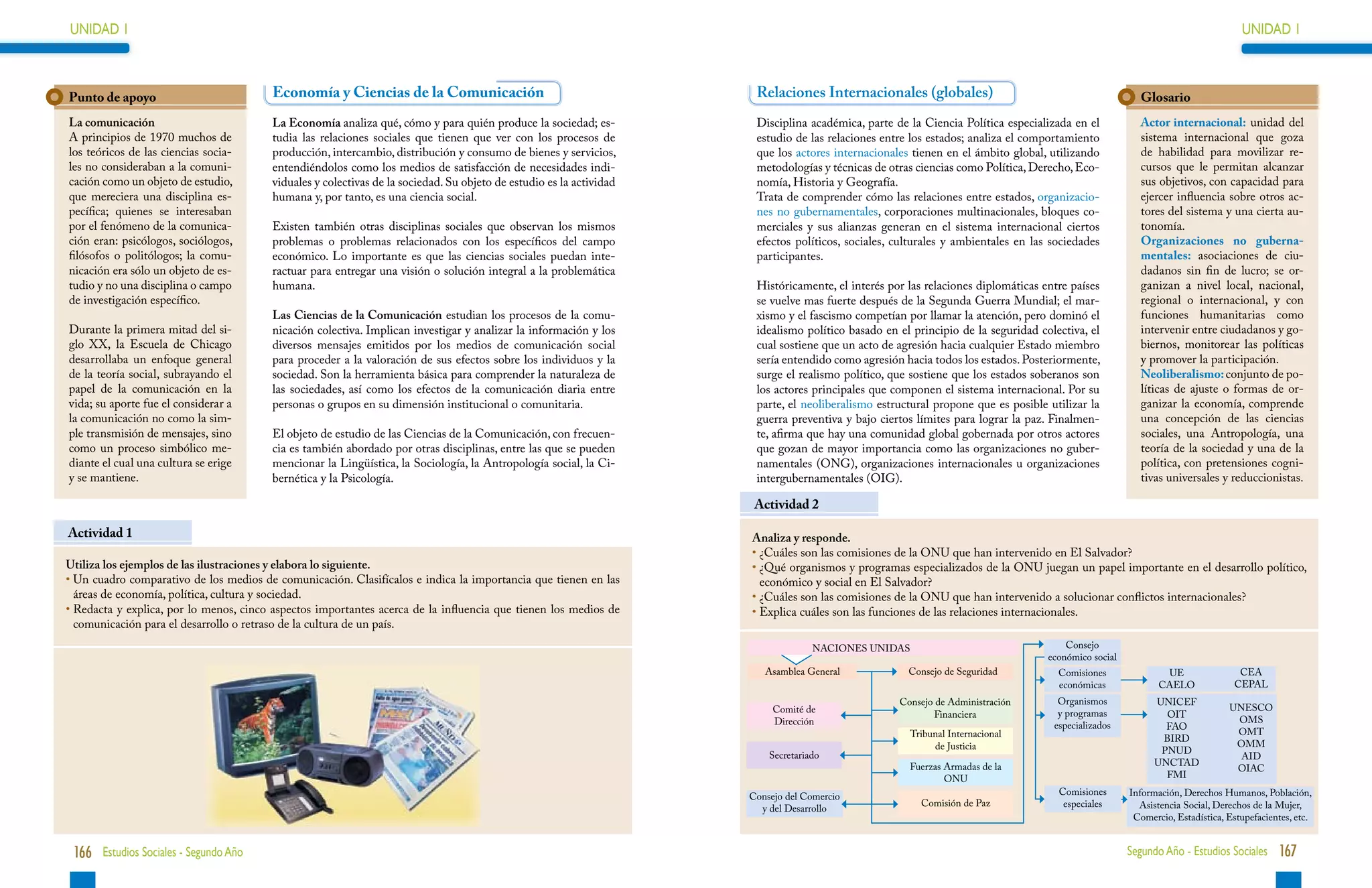 UNIDAD 1                                                                                                                                                                                                                         UNIDAD 1



Punto de apoyo                           Economía y Ciencias de la Comunicación                                        Relaciones Internacionales (globales)                                            Glosario
La comunicación                          La Economía analiza qué, cómo y para quién produce la sociedad; es-           Disciplina académica, parte de la Ciencia Política especializada en el           Actor internacional: unidad del
A principios de 1970 muchos de           tudia las relaciones sociales que tienen que ver con los procesos de          estudio de las relaciones entre los estados; analiza el comportamiento           sistema internacional que goza
los teóricos de las ciencias socia-      producción, intercambio, distribución y consumo de bienes y servicios,        que los actores internacionales tienen en el ámbito global, utilizando           de habilidad para movilizar re-
les no consideraban a la comuni-         entendiéndolos como los medios de satisfacción de necesidades indi-           metodologías y técnicas de otras ciencias como Política, Derecho, Eco-           cursos que le permitan alcanzar
cación como un objeto de estudio,        viduales y colectivas de la sociedad. Su objeto de estudio es la actividad    nomía, Historia y Geografía.                                                     sus objetivos, con capacidad para
que mereciera una disciplina es-         humana y, por tanto, es una ciencia social.                                   Trata de comprender cómo las relaciones entre estados, organizacio-              ejercer influencia sobre otros ac-
pecífica; quienes se interesaban                                                                                       nes no gubernamentales, corporaciones multinacionales, bloques co-               tores del sistema y una cierta au-
por el fenómeno de la comunica-          Existen también otras disciplinas sociales que observan los mismos            merciales y sus alianzas generan en el sistema internacional ciertos             tonomía.
ción eran: psicólogos, sociólogos,       problemas o problemas relacionados con los específicos del campo              efectos políticos, sociales, culturales y ambientales en las sociedades          Organizaciones no guberna-
filósofos o politólogos; la comu-        económico. Lo importante es que las ciencias sociales puedan inte-            participantes.                                                                   mentales: asociaciones de ciu-
nicación era sólo un objeto de es-       ractuar para entregar una visión o solución integral a la problemática                                                                                         dadanos sin fin de lucro; se or-
tudio y no una disciplina o campo        humana.                                                                       Históricamente, el interés por las relaciones diplomáticas entre países          ganizan a nivel local, nacional,
de investigación específico.                                                                                           se vuelve mas fuerte después de la Segunda Guerra Mundial; el mar-               regional o internacional, y con
                                         Las Ciencias de la Comunicación estudian los procesos de la comu-             xismo y el fascismo competían por llamar la atención, pero dominó el             funciones humanitarias como
Durante la primera mitad del si-         nicación colectiva. Implican investigar y analizar la información y los       idealismo político basado en el principio de la seguridad colectiva, el          intervenir entre ciudadanos y go-
glo XX, la Escuela de Chicago            diversos mensajes emitidos por los medios de comunicación social              cual sostiene que un acto de agresión hacia cualquier Estado miembro             biernos, monitorear las políticas
desarrollaba un enfoque general          para proceder a la valoración de sus efectos sobre los individuos y la        sería entendido como agresión hacia todos los estados. Posteriormente,           y promover la participación.
de la teoría social, subrayando el       sociedad. Son la herramienta básica para comprender la naturaleza de          surge el realismo político, que sostiene que los estados soberanos son           Neoliberalismo: conjunto de po-
papel de la comunicación en la           las sociedades, así como los efectos de la comunicación diaria entre          los actores principales que componen el sistema internacional. Por su            líticas de ajuste o formas de or-
vida; su aporte fue el considerar a      personas o grupos en su dimensión institucional o comunitaria.                parte, el neoliberalismo estructural propone que es posible utilizar la          ganizar la economía, comprende
la comunicación no como la sim-                                                                                        guerra preventiva y bajo ciertos límites para lograr la paz. Finalmen-           una concepción de las ciencias
ple transmisión de mensajes, sino        El objeto de estudio de las Ciencias de la Comunicación, con frecuen-         te, afirma que hay una comunidad global gobernada por otros actores              sociales, una Antropología, una
como un proceso simbólico me-            cia es también abordado por otras disciplinas, entre las que se pueden        que gozan de mayor importancia como las organizaciones no guber-                 teoría de la sociedad y una de la
diante el cual una cultura se erige      mencionar la Lingüística, la Sociología, la Antropología social, la Ci-       namentales (ONG), organizaciones internacionales u organizaciones                política, con pretensiones cogni-
y se mantiene.                           bernética y la Psicología.                                                    intergubernamentales (OIG).                                                      tivas universales y reduccionistas.

                                                                                                                       Actividad 2

Actividad 1                                                                                                           Analiza y responde.
                                           Medios de comunicación social                                              • 
                                                                                                                        ¿Cuáles son las comisiones de la ONU que han intervenido en El Salvador?
Utiliza los ejemplos de las ilustraciones y elabora lo siguiente.                                                     • 
                                                                                                                        ¿Qué organismos y programas especializados de la ONU juegan un papel importante en el desarrollo político,
•  n cuadro comparativo de los medios de comunicación. Clasifícalos e indica la importancia que tienen en las
  U                                                                                                                     económico y social en El Salvador?
  áreas de economía, política, cultura y sociedad.                                                                    • 
                                                                                                                        ¿Cuáles son las comisiones de la ONU que han intervenido a solucionar conflictos internacionales?
•  edacta y explica, por lo menos, cinco aspectos importantes acerca de la influencia que tienen los medios de
  R                                                                                                                   • 
                                                                                                                        Explica cuáles son las funciones de las relaciones internacionales.
  comunicación para el desarrollo o retraso de la cultura de un país.
                                                                                                                                    NACIONES UNIDAS                                    Consejo
                                                                                                                                                                                   económico social
                                                                                                                         Asamblea General             Consejo de Seguridad           Comisiones               UE                CEA
                                                                                                                                                                                     económicas              CAELO             CEPAL
                                                                                                                                                    Consejo de Administración        Organismos             UNICEF
                                                                                                                           Comité de                                                                                          UNESCO
                                                                                                                                                           Financiera                y programas              OIT
                                                                                                                           Dirección                                                                                           OMS
                                                                                                                                                                                    especializados            FAO
                                                                                                                                                      Tribunal Internacional                                                   OMT
                                                                                                                                                                                                             BIRD
                                                                                                                                                           de Justicia                                                         OMM
                                                                                                                          Secretariado                                                                       PNUD
                                                                                                                                                                                                                                AID
                                                                                                                                                      Fuerzas Armadas de la                                 UNCTAD
                                                                                                                                                                                                                               OIAC
                                                                                                                                                              ONU                                             FMI

                                                                                                                      Consejo del Comercio                                           Comisiones       Información, Derechos Humanos, Población,
                                                                                                                                                         Comisión de Paz              especiales        Asistencia Social, Derechos de la Mujer,
                                                                                                                        y del Desarrollo
                                                                                                                                                                                                       Comercio, Estadística, Estupefacientes, etc.


 166 Estudios Sociales - Segundo Año                                                                                                                                                                  Segundo Año - Estudios Sociales 167
 