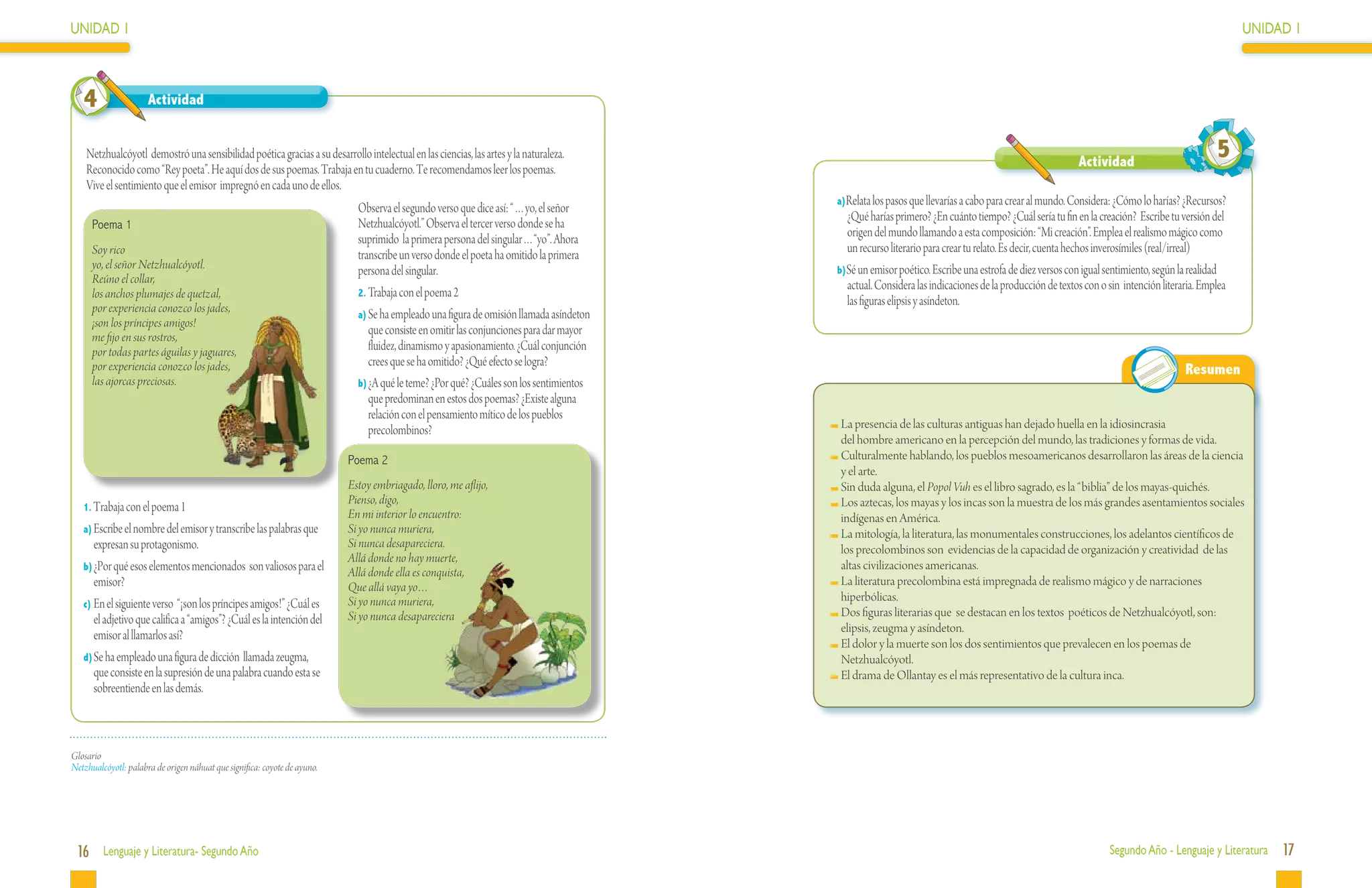 UNIDAD 1                                                                                                                                                                                                                                         UNIDAD 1



   4                  Actividad


    Netzhualcóyotl demostró una sensibilidad poética gracias a su desarrollo intelectual en las ciencias, las artes y la naturaleza.
                                                                                                                                                                                                       Actividad
                                                                                                                                                                                                                                           5
    Reconocido como “Rey poeta”. He aquí dos de sus poemas. Trabaja en tu cuaderno. Te recomendamos leer los poemas.
    Vive el sentimiento que el emisor impregnó en cada uno de ellos.
                                                                                                                                         a)Relata los pasos que llevarías a cabo para crear al mundo. Considera: ¿Cómo lo harías? ¿Recursos?
                                                                             Observa el segundo verso que dice así: “…yo, el señor
                                                                             Netzhualcóyotl.” Observa el tercer verso donde se ha          ¿Qué harías primero? ¿En cuánto tiempo? ¿Cuál sería tu fin en la creación? Escribe tu versión del
      Poema 1
                                                                             suprimido la primera persona del singular…“yo”. Ahora         origen del mundo llamando a esta composición: “Mi creación”. Emplea el realismo mágico como
      Soy rico                                                               transcribe un verso donde el poeta ha omitido la primera      un recurso literario para crear tu relato. Es decir, cuenta hechos inverosímiles (real/irreal)
      yo, el señor Netzhualcóyotl.                                           persona del singular.                                       b)Sé un emisor poético. Escribe una estrofa de diez versos con igual sentimiento, según la realidad
      Reúno el collar,                                                                                                                     actual. Considera las indicaciones de la producción de textos con o sin intención literaria. Emplea
      los anchos plumajes de quetzal,                                        2.	Trabaja con el poema 2
      por experiencia conozco los jades,
                                                                                                                                           las figuras elipsis y asíndeton.
                                                                             a)	Se ha empleado una figura de omisión llamada asíndeton
      ¡son los príncipes amigos!
      me fijo en sus rostros,
                                                                                que consiste en omitir las conjunciones para dar mayor
      por todas partes águilas y jaguares,                                      fluidez, dinamismo y apasionamiento. ¿Cuál conjunción
      por experiencia conozco los jades,                                        crees que se ha omitido? ¿Qué efecto se logra?
                                                                                                                                                                                                                                   Resumen
      las ajorcas preciosas.                                                 b)	¿A qué le teme? ¿Por qué? ¿Cuáles son los sentimientos
                                                                                que predominan en estos dos poemas? ¿Existe alguna
                                                                                relación con el pensamiento mítico de los pueblos
                                                                                precolombinos?                                           	La presencia de las culturas antiguas han dejado huella en la idiosincrasia
                                                                                                                                          del hombre americano en la percepción del mundo, las tradiciones y formas de vida.
                                                                           Poema 2                                                       	Culturalmente hablando, los pueblos mesoamericanos desarrollaron las áreas de la ciencia
                                                                                                                                          y el arte.
                                                                           Estoy embriagado, lloro, me aflijo,                           	Sin duda alguna, el Popol Vuh es el libro sagrado, es la “biblia” de los mayas-quichés.
                                                                           Pienso, digo,                                                 	Los aztecas, los mayas y los incas son la muestra de los más grandes asentamientos sociales
   1. Trabaja con el poema 1
                                                                           En mi interior lo encuentro:                                   indígenas en América.
   a)	Escribe el nombre del emisor y transcribe las palabras que           Si yo nunca muriera,                                          	La mitología, la literatura, las monumentales construcciones, los adelantos científicos de
      expresan su protagonismo.                                            Si nunca desapareciera.                                        los precolombinos son evidencias de la capacidad de organización y creatividad de las
                                                                           Allá donde no hay muerte,
   b)	¿Por qué esos elementos mencionados son valiosos para el                                                                            altas civilizaciones americanas.
                                                                           Allá donde ella es conquista,
      emisor?                                                              Que allá vaya yo…                                             	La literatura precolombina está impregnada de realismo mágico y de narraciones
                                                                           Si yo nunca muriera,                                           hiperbólicas.
   c)	En el siguiente verso “¡son los príncipes amigos!” ¿Cuál es
                                                                           Si yo nunca desapareciera                                     	Dos figuras literarias que se destacan en los textos poéticos de Netzhualcóyotl, son:
      el adjetivo que califica a “amigos”? ¿Cuál es la intención del
                                                                                                                                          elipsis, zeugma y asíndeton.
      emisor al llamarlos así?
                                                                                                                                         	El dolor y la muerte son los dos sentimientos que prevalecen en los poemas de
   d)	Se ha empleado una figura de dicción llamada zeugma,                                                                                Netzhualcóyotl.
      que consiste en la supresión de una palabra cuando esta se                                                                         	El drama de Ollantay es el más representativo de la cultura inca.
      sobreentiende en las demás.



Glosario
Netzhualcóyotl: palabra de origen náhuat que significa: coyote de ayuno.




 16 Lenguaje y Literatura- Segundo Año                                                                                                                                                                         Segundo Año - Lenguaje y Literatura    17
 