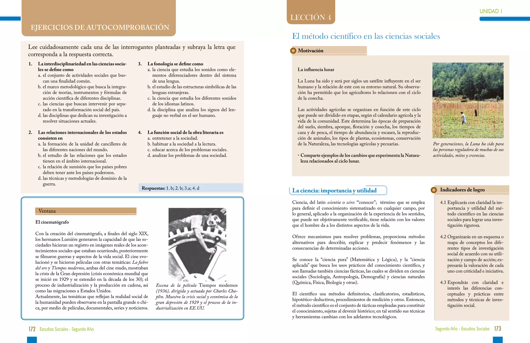 UNIDAD 1                                                                                                                                                                                                                          UNIDAD 1
                                                                                                                           LECCIÓN 4
    EJERCICIOS DE AUTOCOMPROBACIÓN
                                                                                                                           El método científico en las ciencias sociales
Lee cuidadosamente cada una de las interrogantes planteadas y subraya la letra que
                                                                                                                              Motivación
corresponda a la respuesta correcta.
1.	    La interdisciplinariedad en las ciencias socia-        3. 	 La fonología se define como
       les se define como                                     	    a.	a ciencia que estudia los sonidos como ele-
                                                                      l                                                       La influencia lunar
	      a.	 l conjunto de actividades sociales que bus-
          e                                                           mentos diferenciadores dentro del sistema
          can una finalidad común.                                    de una lengua.                                          La Luna ha sido y será por siglos un satélite influyente en el ser
	      b.	 l marco metodológico que busca la integra-
          e                                                   	    b.	 l estudio de las estructuras simbólicas de las
                                                                      e                                                       humano y la relación de este con su entorno natural. Su observa-
          ción de teorías, instrumentos y fórmulas de                 lenguas extranjeras.                                    ción ha permitido que los agricultores lo relacionen con el ciclo
          acción científica de diferentes disciplinas.        	    c.	a ciencia que estudia los diferentes sonidos
                                                                      l                                                       de la cosecha.
	      c.	as ciencias que buscan intervenir por sepa-
          l                                                           de los idiomas latinos.
          rado en la transformación social del país.          	    d.	a disciplina que analiza los signos del len-
                                                                      l                                                       Las actividades agrícolas se organizan en función de este ciclo
	      d.	as disciplinas que dedican su investigación a
          l                                                           guaje no verbal en el ser humano.                       que puede ser dividido en etapas, según el calendario agrícola y la
          resolver situaciones actuales.                                                                                      vida de la comunidad. Este determina las épocas de preparación
                                                                                                                              del suelo, siembra, aporque, floración y cosecha, los tiempos de
2.	    Las relaciones internacionales de los estados          4.	   La función social de la obra literaria es                 caza y de pesca, el tiempo de abundancia y escasez, la reproduc-
       consisten en                                           	     a.	 ntretener a la sociedad.
                                                                       e                                                      ción de animales, los tipos de plantas, ecosistemas, conservación
	      a.	a formación de la unidad de cancilleres de
          l                                                   	     b.	 abituar a la sociedad a la lectura.
                                                                       h                                                      de la Naturaleza, las tecnologías agrícolas y pecuarias.                  Por generaciones, la Luna ha sido para
          las diferentes naciones del mundo.                  	     c.	 ducar acerca de los problemas sociales.
                                                                       e                                                                                                                                las personas reguladora de muchas de sus
	      b.	 l estudio de las relaciones que los estados
          e                                                   	     d.	 nalizar los problemas de una sociedad.
                                                                       a                                                      •  omparte ejemplos de los cambios que experimenta la Natura-
                                                                                                                                C                                                                       actividades, mitos y creencias.
          tienen en el ámbito internacional.                                                                                    leza relacionados al ciclo lunar.
	      c.	a relación de sumisión que los países pobres
          l
          deben tener ante los países poderosos.
	      d.	as técnicas y metodologías de dominio de la
          l
          guerra.
                                                                Respuestas: 1. b; 2. b; 3.a; 4. d                                                                                                           Indicadores de logro
                                                                                                                           La ciencia: importancia y utilidad
                                                                                                                           Ciencia, del latín scientia o scire: “‘conocer”; término que se emplea           4.1  xplicarás con claridad la im-
                                                                                                                                                                                                                E
                                                                                                                           para definir el conocimiento sistematizado en cualquier campo, por                   portancia y utilidad del mé-
       Ventana
                                                                                                                           lo general, aplicado a la organización de la experiencia de los sentidos,            todo científico en las ciencias
                                                                                                                           que puede ser objetivamente verificable, tiene relación con los valores              sociales para lograr una inves-
      El cinematógrafo
                                                                                                                           que el hombre da a los distintos aspectos de la vida.                                tigación rigurosa.
      Con la creación del cinematógrafo, a finales del siglo XIX,
                                                                                                                           Ofrece mecanismos para resolver problemas, proporciona métodos                   4.2  rganizarás en un esquema o
                                                                                                                                                                                                                O
      los hermanos Lumière generaron la capacidad de que las so-
                                                                                                                           alternativos para describir, explicar y predecir fenómenos y las                     mapa de conceptos los dife-
      ciedades hicieran un registro en imágenes reales de los acon-
                                                                                                                           consecuencias de determinadas acciones.                                              rentes tipos de investigación
      tecimientos sociales que estaban ocurriendo, posteriormente
                                                                                                                                                                                                                social de acuerdo con su utili-
      se filmaron guerras y aspectos de la vida social. El cine evo-
                                                                                                                           Se conoce la “ciencia pura” (Matemática y Lógica), y la “ciencia                     zación y campo de acción; ex-
      lucionó y se hicieron películas con otras temáticas: La fiebre
                                                                                                                           aplicada” que busca los usos prácticos del conocimiento científico, y                presarás la valoración de cada
      del oro y Tiempos modernos, ambas del cine mudo, mostraban
                                                                                                                           son llamadas también ciencias fácticas, las cuales se dividen en ciencias            uno con criticidad e iniciativa.
      la crisis de la Gran depresión (crisis económica mundial que
                                                                                                                           sociales (Sociología, Antropología, Demografía) y ciencias naturales
      se inició en 1929 y se extendió en la década de los 30); el
                                                                                                                           (Química, Física, Biología y otras).                                             4.3 xpondrás con claridad e
                                                                                                                                                                                                                E
      proceso de industrialización y la producción en cadena, así       Escena de la película Tiempos modernos
                                                                                                                                                                                                                interés las diferencias con-
      como las migraciones a Estados Unidos.                            (1936), dirigida y actuada por Charles Cha-
                                                                                                                           El científico usa métodos definitorios, clasificatorios, estadísticos,               ceptuales y prácticas entre
      Actualmente, las temáticas que reflejan la realidad social de     plin. Muestra la crisis social y económica de la
                                                                                                                           hipotético-deductivos, procedimientos de medición y otros. Entonces,                 métodos y técnicas de inves-
      la humanidad pueden observarse en la pantalla grande o chi-       gran depresión de 1929 y el proceso de la in-
                                                                                                                           el método científico es el conjunto de tácticas empleadas para constituir            tigación social.
      ca, por medio de películas, documentales, series y noticieros.    dustrialización en EE.UU.
                                                                                                                           el conocimiento, sujetas al devenir histórico; en tal sentido sus técnicas
                                                                                                                           y herramientas cambian con los adelantos tecnológicos.

172 Estudios Sociales - Segundo Año                                                                                                                                                                      Segundo Año - Estudios Sociales 173
 