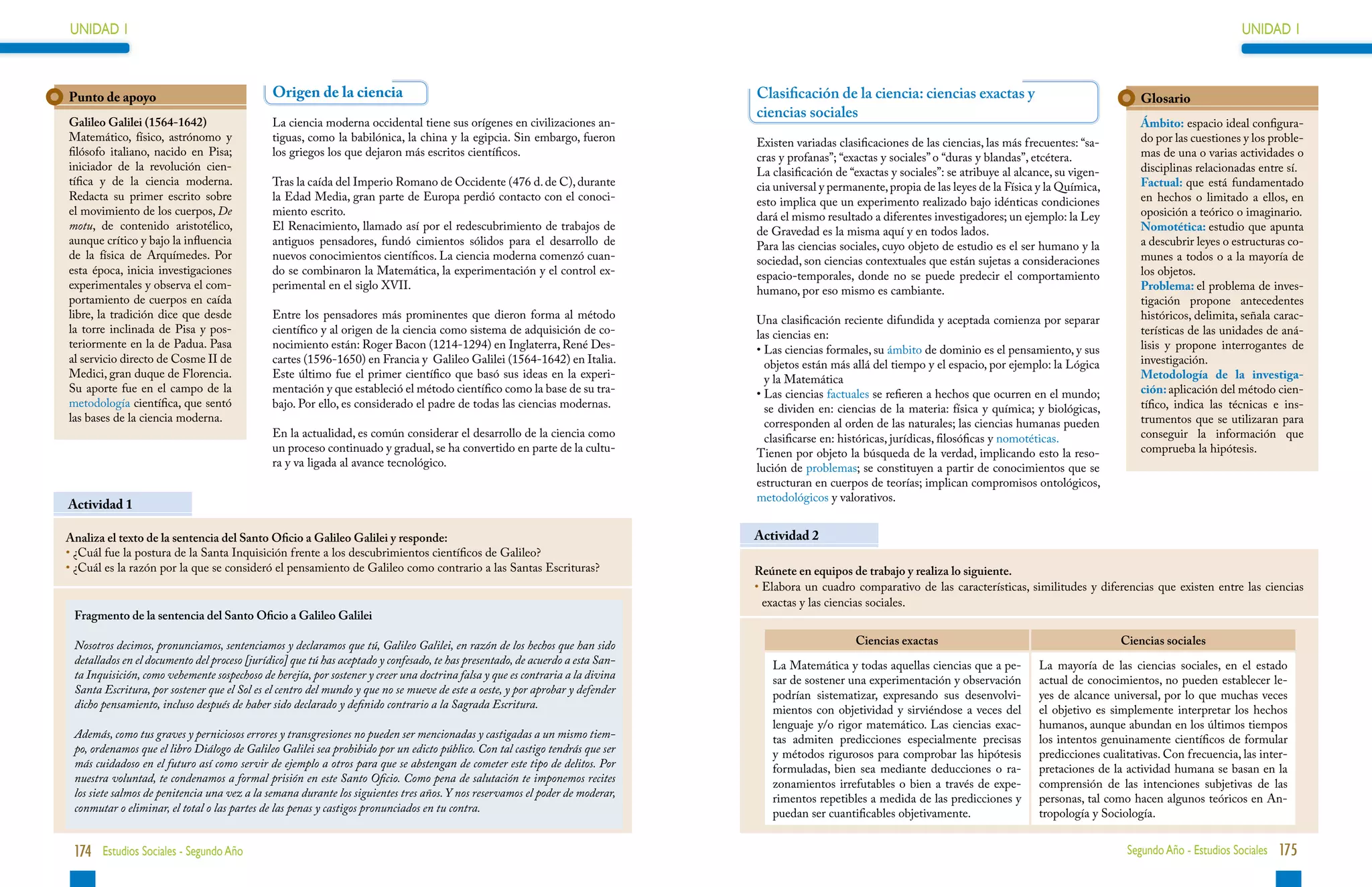 UNIDAD 1                                                                                                                                                                                                                                UNIDAD 1



Punto de apoyo                                Origen de la ciencia                                                              Clasificación de la ciencia: ciencias exactas y                                   Glosario
                                                                                                                                ciencias sociales
Galileo Galilei (1564-1642)                   La ciencia moderna occidental tiene sus orígenes en civilizaciones an-                                                                                              Ámbito: espacio ideal configura-
Matemático, físico, astrónomo y               tiguas, como la babilónica, la china y la egipcia. Sin embargo, fueron            Existen variadas clasificaciones de las ciencias, las más frecuentes: “sa-        do por las cuestiones y los proble-
filósofo italiano, nacido en Pisa;            los griegos los que dejaron más escritos científicos.                             cras y profanas”; “exactas y sociales” o “duras y blandas”, etcétera.             mas de una o varias actividades o
iniciador de la revolución cien-                                                                                                La clasificación de “exactas y sociales”: se atribuye al alcance, su vigen-       disciplinas relacionadas entre sí.
tífica y de la ciencia moderna.               Tras la caída del Imperio Romano de Occidente (476 d. de C), durante              cia universal y permanente, propia de las leyes de la Física y la Química,        Factual: que está fundamentado
Redacta su primer escrito sobre               la Edad Media, gran parte de Europa perdió contacto con el conoci-                esto implica que un experimento realizado bajo idénticas condiciones              en hechos o limitado a ellos, en
el movimiento de los cuerpos, De              miento escrito.                                                                   dará el mismo resultado a diferentes investigadores; un ejemplo: la Ley           oposición a teórico o imaginario.
motu, de contenido aristotélico,              El Renacimiento, llamado así por el redescubrimiento de trabajos de               de Gravedad es la misma aquí y en todos lados.                                    Nomotética: estudio que apunta
aunque crítico y bajo la influencia           antiguos pensadores, fundó cimientos sólidos para el desarrollo de                Para las ciencias sociales, cuyo objeto de estudio es el ser humano y la          a descubrir leyes o estructuras co-
de la física de Arquímedes. Por               nuevos conocimientos científicos. La ciencia moderna comenzó cuan-                sociedad, son ciencias contextuales que están sujetas a consideraciones           munes a todos o a la mayoría de
esta época, inicia investigaciones            do se combinaron la Matemática, la experimentación y el control ex-               espacio-temporales, donde no se puede predecir el comportamiento                  los objetos.
experimentales y observa el com-              perimental en el siglo XVII.                                                      humano, por eso mismo es cambiante.                                               Problema: el problema de inves-
portamiento de cuerpos en caída                                                                                                                                                                                   tigación propone antecedentes
libre, la tradición dice que desde            Entre los pensadores más prominentes que dieron forma al método                   Una clasificación reciente difundida y aceptada comienza por separar              históricos, delimita, señala carac-
la torre inclinada de Pisa y pos-             científico y al origen de la ciencia como sistema de adquisición de co-           las ciencias en:                                                                  terísticas de las unidades de aná-
teriormente en la de Padua. Pasa              nocimiento están: Roger Bacon (1214-1294) en Inglaterra, René Des-                •  as ciencias formales, su ámbito de dominio es el pensamiento, y sus
                                                                                                                                  L                                                                               lisis y propone interrogantes de
al servicio directo de Cosme II de            cartes (1596-1650) en Francia y Galileo Galilei (1564-1642) en Italia.              objetos están más allá del tiempo y el espacio, por ejemplo: la Lógica          investigación.
Medici, gran duque de Florencia.              Este último fue el primer científico que basó sus ideas en la experi-               y la Matemática                                                                 Metodología de la investiga-
Su aporte fue en el campo de la               mentación y que estableció el método científico como la base de su tra-           •  as ciencias factuales se refieren a hechos que ocurren en el mundo;
                                                                                                                                  L                                                                               ción: aplicación del método cien-
metodología científica, que sentó             bajo. Por ello, es considerado el padre de todas las ciencias modernas.             se dividen en: ciencias de la materia: física y química; y biológicas,          tífico, indica las técnicas e ins-
las bases de la ciencia moderna.                                                                                                  corresponden al orden de las naturales; las ciencias humanas pueden             trumentos que se utilizaran para
                                              En la actualidad, es común considerar el desarrollo de la ciencia como              clasificarse en: históricas, jurídicas, filosóficas y nomotéticas.              conseguir la información que
                                              un proceso continuado y gradual, se ha convertido en parte de la cultu-           Tienen por objeto la búsqueda de la verdad, implicando esto la reso-              comprueba la hipótesis.
                                              ra y va ligada al avance tecnológico.                                             lución de problemas; se constituyen a partir de conocimientos que se
                                                                                                                                estructuran en cuerpos de teorías; implican compromisos ontológicos,
                                                                                                                                metodológicos y valorativos.
Actividad 1

Analiza el texto de la sentencia del Santo Oficio a Galileo Galilei y responde:                                                 Actividad 2
•  Cuál fue la postura de la Santa Inquisición frente a los descubrimientos científicos de Galileo?
  ¿
•  Cuál es la razón por la que se consideró el pensamiento de Galileo como contrario a las Santas Escrituras?
  ¿                                                                                                                             Reúnete en equipos de trabajo y realiza lo siguiente.
                                                                                                                                • 
                                                                                                                                  Elabora un cuadro comparativo de las características, similitudes y diferencias que existen entre las ciencias
                                                                                                                                  exactas y las ciencias sociales.
 Fragmento de la sentencia del Santo Oficio a Galileo Galilei

 Nosotros decimos, pronunciamos, sentenciamos y declaramos que tú, Galileo Galilei, en razón de los hechos que han sido                              Ciencias exactas                                         Ciencias sociales
 detallados en el documento del proceso [jurídico] que tú has aceptado y confesado, te has presentado, de acuerdo a esta San-      La Matemática y todas aquellas ciencias que a pe-         La mayoría de las ciencias sociales, en el estado
 ta Inquisición, como vehemente sospechoso de herejía, por sostener y creer una doctrina falsa y que es contraria a la divina      sar de sostener una experimentación y observación         actual de conocimientos, no pueden establecer le-
 Santa Escritura, por sostener que el Sol es el centro del mundo y que no se mueve de este a oeste, y por aprobar y defender       podrían sistematizar, expresando sus desenvolvi-          yes de alcance universal, por lo que muchas veces
 dicho pensamiento, incluso después de haber sido declarado y definido contrario a la Sagrada Escritura.                           mientos con objetividad y sirviéndose a veces del         el objetivo es simplemente interpretar los hechos
                                                                                                                                   lenguaje y/o rigor matemático. Las ciencias exac-         humanos, aunque abundan en los últimos tiempos
 Además, como tus graves y perniciosos errores y transgresiones no pueden ser mencionadas y castigadas a un mismo tiem-            tas admiten predicciones especialmente precisas           los intentos genuinamente científicos de formular
 po, ordenamos que el libro Diálogo de Galileo Galilei sea prohibido por un edicto público. Con tal castigo tendrás que ser        y métodos rigurosos para comprobar las hipótesis          predicciones cualitativas. Con frecuencia, las inter-
 más cuidadoso en el futuro así como servir de ejemplo a otros para que se abstengan de cometer este tipo de delitos. Por          formuladas, bien sea mediante deducciones o ra-           pretaciones de la actividad humana se basan en la
 nuestra voluntad, te condenamos a formal prisión en este Santo Oficio. Como pena de salutación te imponemos recites               zonamientos irrefutables o bien a través de expe-         comprensión de las intenciones subjetivas de las
 los siete salmos de penitencia una vez a la semana durante los siguientes tres años. Y nos reservamos el poder de moderar,        rimentos repetibles a medida de las predicciones y        personas, tal como hacen algunos teóricos en An-
 conmutar o eliminar, el total o las partes de las penas y castigos pronunciados en tu contra.                                     puedan ser cuantificables objetivamente.                  tropología y Sociología.


 174 Estudios Sociales - Segundo Año                                                                                                                                                                           Segundo Año - Estudios Sociales 175
 