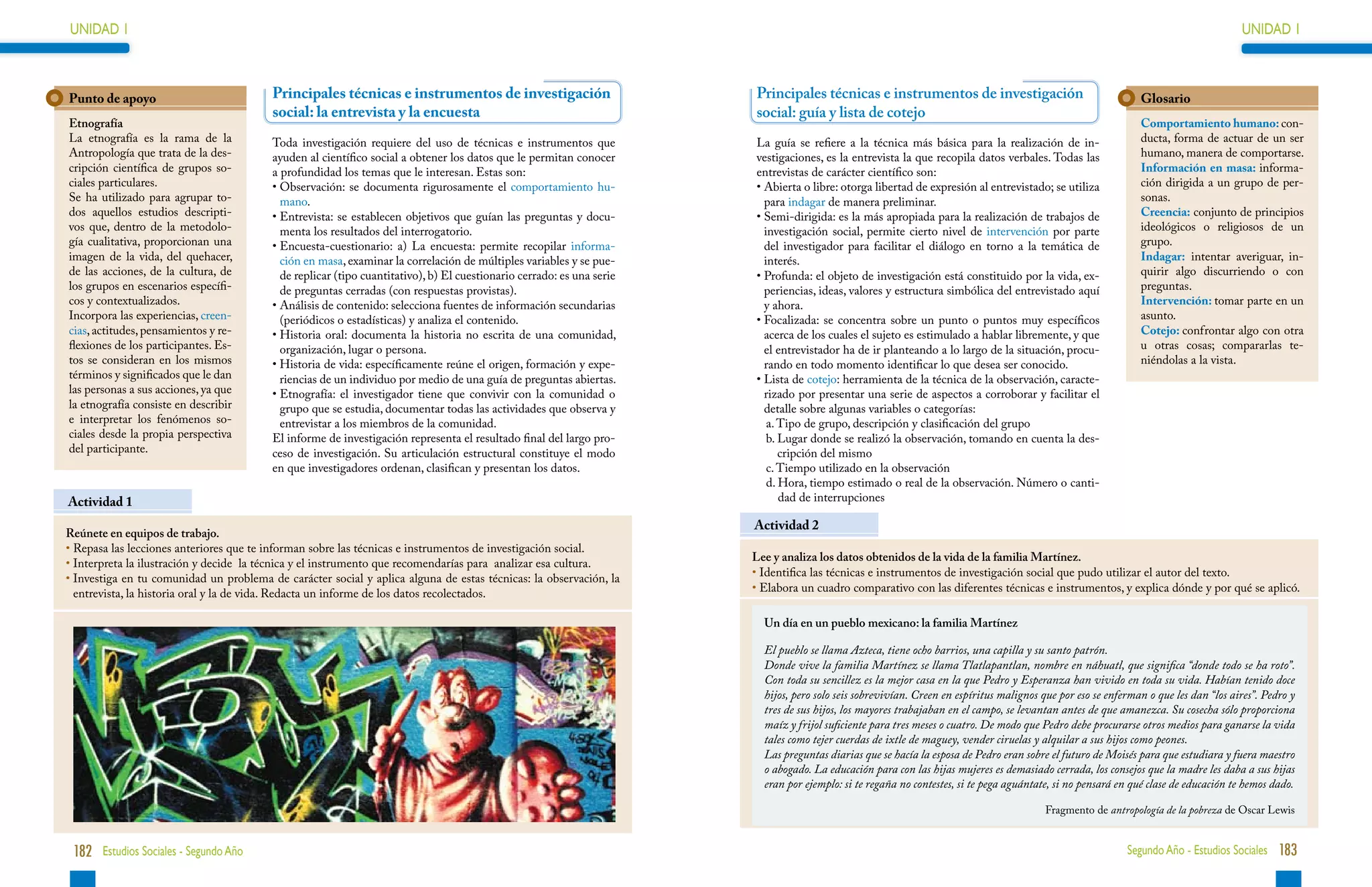 UNIDAD 1                                                                                                                                                                                                                              UNIDAD 1



Punto de apoyo                            Principales técnicas e instrumentos de investigación                          Principales técnicas e instrumentos de investigación                                   Glosario
                                          social: la entrevista y la encuesta                                           social: guía y lista de cotejo
Etnografía                                                                                                                                                                                                     Comportamiento humano: con-
La etnografía es la rama de la            Toda investigación requiere del uso de técnicas e instrumentos que            La guía se refiere a la técnica más básica para la realización de in-                  ducta, forma de actuar de un ser
Antropología que trata de la des-         ayuden al científico social a obtener los datos que le permitan conocer       vestigaciones, es la entrevista la que recopila datos verbales. Todas las              humano, manera de comportarse.
cripción científica de grupos so-         a profundidad los temas que le interesan. Estas son:                          entrevistas de carácter científico son:                                                Información en masa: informa-
ciales particulares.                      • Observación: se documenta rigurosamente el comportamiento hu-
                                                                                                                       •  bierta o libre: otorga libertad de expresión al entrevistado; se utiliza
                                                                                                                          A                                                                                    ción dirigida a un grupo de per-
Se ha utilizado para agrupar to-            mano.                                                                         para indagar de manera preliminar.                                                   sonas.
dos aquellos estudios descripti-          • Entrevista: se establecen objetivos que guían las preguntas y docu-
                                                                                                                       •  emi-dirigida: es la más apropiada para la realización de trabajos de
                                                                                                                          S                                                                                    Creencia: conjunto de principios
vos que, dentro de la metodolo-             menta los resultados del interrogatorio.                                      investigación social, permite cierto nivel de intervención por parte                 ideológicos o religiosos de un
gía cualitativa, proporcionan una         • Encuesta-cuestionario: a) La encuesta: permite recopilar informa-
                                                                                                                         del investigador para facilitar el diálogo en torno a la temática de                 grupo.
imagen de la vida, del quehacer,            ción en masa, examinar la correlación de múltiples variables y se pue-        interés.                                                                             Indagar: intentar averiguar, in-
de las acciones, de la cultura, de          de replicar (tipo cuantitativo), b) El cuestionario cerrado: es una serie   •  rofunda: el objeto de investigación está constituido por la vida, ex-
                                                                                                                          P                                                                                    quirir algo discurriendo o con
los grupos en escenarios específi-          de preguntas cerradas (con respuestas provistas).                             periencias, ideas, valores y estructura simbólica del entrevistado aquí              preguntas.
cos y contextualizados.                   • Análisis de contenido: selecciona fuentes de información secundarias
                                                                                                                         y ahora.                                                                             Intervención: tomar parte en un
Incorpora las experiencias, creen-          (periódicos o estadísticas) y analiza el contenido.                         •  ocalizada: se concentra sobre un punto o puntos muy específicos
                                                                                                                          F                                                                                    asunto.
cias, actitudes, pensamientos y re-       • Historia oral: documenta la historia no escrita de una comunidad,
                                                                                                                         acerca de los cuales el sujeto es estimulado a hablar libremente, y que              Cotejo: confrontar algo con otra
flexiones de los participantes. Es-         organización, lugar o persona.                                                el entrevistador ha de ir planteando a lo largo de la situación, procu-              u otras cosas; compararlas te-
tos se consideran en los mismos           •  istoria de vida: específicamente reúne el origen, formación y expe-
                                            H                                                                             rando en todo momento identificar lo que desea ser conocido.                         niéndolas a la vista.
términos y significados que le dan          riencias de un individuo por medio de una guía de preguntas abiertas.       •  ista de cotejo: herramienta de la técnica de la observación, caracte-
                                                                                                                          L
las personas a sus acciones, ya que       • Etnografía: el investigador tiene que convivir con la comunidad o
                                                                                                                         rizado por presentar una serie de aspectos a corroborar y facilitar el
la etnografía consiste en describir         grupo que se estudia, documentar todas las actividades que observa y          detalle sobre algunas variables o categorías:
e interpretar los fenómenos so-             entrevistar a los miembros de la comunidad.                                    a. Tipo de grupo, descripción y clasificación del grupo
ciales desde la propia perspectiva        El informe de investigación representa el resultado final del largo pro-         b.  ugar donde se realizó la observación, tomando en cuenta la des-
                                                                                                                              L
del participante.                         ceso de investigación. Su articulación estructural constituye el modo               cripción del mismo
                                          en que investigadores ordenan, clasifican y presentan los datos.                 c.  iempo utilizado en la observación
                                                                                                                              T
                                                                                                                           d.  ora, tiempo estimado o real de la observación. Número o canti-
                                                                                                                               H
Actividad 1                                                                                                                    dad de interrupciones

                                                                                                                        Actividad 2
Reúnete en equipos de trabajo.
•  epasa las lecciones anteriores que te informan sobre las técnicas e instrumentos de investigación social.
  R
                                                                                                                        Lee y analiza los datos obtenidos de la vida de la familia Martínez.
•  nterpreta la ilustración y decide la técnica y el instrumento que recomendarías para analizar esa cultura.
  I
•  nvestiga en tu comunidad un problema de carácter social y aplica alguna de estas técnicas: la observación, la
  I                                                                                                                     • 
                                                                                                                          Identifica las técnicas e instrumentos de investigación social que pudo utilizar el autor del texto.
  entrevista, la historia oral y la de vida. Redacta un informe de los datos recolectados.                              • 
                                                                                                                          Elabora un cuadro comparativo con las diferentes técnicas e instrumentos, y explica dónde y por qué se aplicó.

                                                                                                                          Un día en un pueblo mexicano: la familia Martínez

                                                                                                                          El pueblo se llama Azteca, tiene ocho barrios, una capilla y su santo patrón.
                                                                                                                          Donde vive la familia Martínez se llama Tlatlapantlan, nombre en náhuatl, que significa “donde todo se ha roto”.
                                                                                                                          Con toda su sencillez es la mejor casa en la que Pedro y Esperanza han vivido en toda su vida. Habían tenido doce
                                                                                                                          hijos, pero solo seis sobrevivían. Creen en espíritus malignos que por eso se enferman o que les dan “los aires”. Pedro y
                                                                                                                          tres de sus hijos, los mayores trabajaban en el campo, se levantan antes de que amanezca. Su cosecha sólo proporciona
                                                                                                                          maíz y frijol suficiente para tres meses o cuatro. De modo que Pedro debe procurarse otros medios para ganarse la vida
                                                                                                                          tales como tejer cuerdas de ixtle de maguey, vender ciruelas y alquilar a sus hijos como peones.
                                                                                                                          Las preguntas diarias que se hacía la esposa de Pedro eran sobre el futuro de Moisés para que estudiara y fuera maestro
                                                                                                                          o abogado. La educación para con las hijas mujeres es demasiado cerrada, los consejos que la madre les daba a sus hijas
                                                                                                                          eran por ejemplo: si te regaña no contestes, si te pega aguántate, si no pensará en qué clase de educación te hemos dado.

                                                                                                                                                                                          Fragmento de antropología de la pobreza de Oscar Lewis


 182 Estudios Sociales - Segundo Año                                                                                                                                                                        Segundo Año - Estudios Sociales 183
 