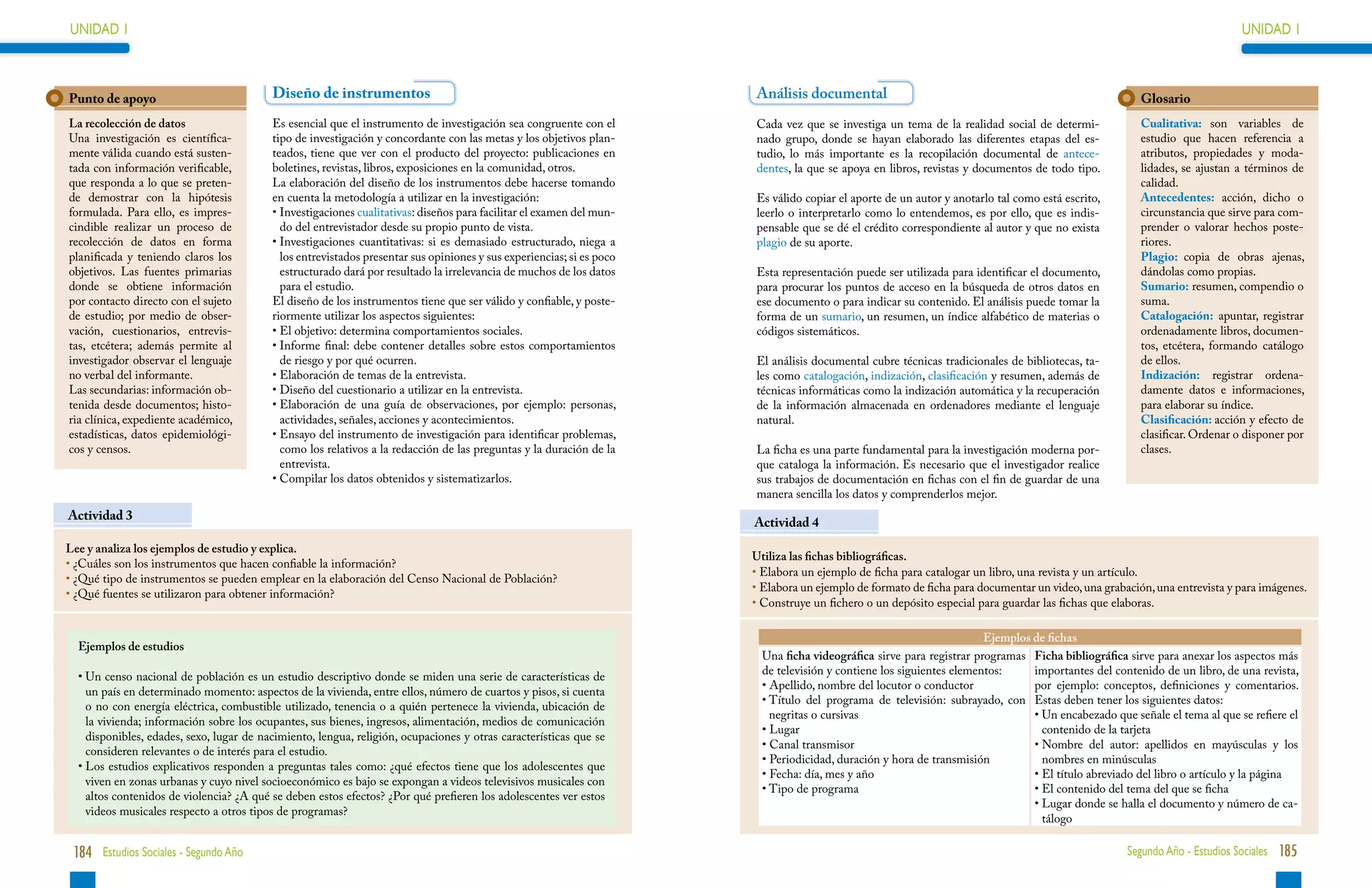 UNIDAD 1                                                                                                                                                                                                                    UNIDAD 1



Punto de apoyo                            Diseño de instrumentos                                                       Análisis documental                                                             Glosario
La recolección de datos                   Es esencial que el instrumento de investigación sea congruente con el        Cada vez que se investiga un tema de la realidad social de determi-             Cualitativa: son variables de
Una investigación es científica-          tipo de investigación y concordante con las metas y los objetivos plan-      nado grupo, donde se hayan elaborado las diferentes etapas del es-              estudio que hacen referencia a
mente válida cuando está susten-          teados, tiene que ver con el producto del proyecto: publicaciones en         tudio, lo más importante es la recopilación documental de antece-               atributos, propiedades y moda-
tada con información verificable,         boletines, revistas, libros, exposiciones en la comunidad, otros.            dentes, la que se apoya en libros, revistas y documentos de todo tipo.          lidades, se ajustan a términos de
que responda a lo que se preten-          La elaboración del diseño de los instrumentos debe hacerse tomando                                                                                           calidad.
de demostrar con la hipótesis             en cuenta la metodología a utilizar en la investigación:                     Es válido copiar el aporte de un autor y anotarlo tal como está escrito,        Antecedentes: acción, dicho o
formulada. Para ello, es impres-          • Investigaciones cualitativas: diseños para facilitar el examen del mun-
                                                                                                                      leerlo o interpretarlo como lo entendemos, es por ello, que es indis-           circunstancia que sirve para com-
cindible realizar un proceso de             do del entrevistador desde su propio punto de vista.                       pensable que se dé el crédito correspondiente al autor y que no exista          prender o valorar hechos poste-
recolección de datos en forma             • Investigaciones cuantitativas: si es demasiado estructurado, niega a
                                                                                                                      plagio de su aporte.                                                            riores.
planificada y teniendo claros los           los entrevistados presentar sus opiniones y sus experiencias; si es poco                                                                                   Plagio: copia de obras ajenas,
objetivos. Las fuentes primarias            estructurado dará por resultado la irrelevancia de muchos de los datos     Esta representación puede ser utilizada para identificar el documento,          dándolas como propias.
donde se obtiene información                para el estudio.                                                           para procurar los puntos de acceso en la búsqueda de otros datos en             Sumario: resumen, compendio o
por contacto directo con el sujeto        El diseño de los instrumentos tiene que ser válido y confiable, y poste-     ese documento o para indicar su contenido. El análisis puede tomar la           suma.
de estudio; por medio de obser-           riormente utilizar los aspectos siguientes:                                  forma de un sumario, un resumen, un índice alfabético de materias o             Catalogación: apuntar, registrar
vación, cuestionarios, entrevis-          • El objetivo: determina comportamientos sociales.
                                                                                                                      códigos sistemáticos.                                                           ordenadamente libros, documen-
tas, etcétera; además permite al          • Informe final: debe contener detalles sobre estos comportamientos
                                                                                                                                                                                                      tos, etcétera, formando catálogo
investigador observar el lenguaje           de riesgo y por qué ocurren.                                               El análisis documental cubre técnicas tradicionales de bibliotecas, ta-         de ellos.
no verbal del informante.                 • Elaboración de temas de la entrevista.
                                                                                                                      les como catalogación, indización, clasificación y resumen, además de           Indización: registrar ordena-
Las secundarias: información ob-          • Diseño del cuestionario a utilizar en la entrevista.
                                                                                                                      técnicas informáticas como la indización automática y la recuperación           damente datos e informaciones,
tenida desde documentos; histo-           • Elaboración de una guía de observaciones, por ejemplo: personas,
                                                                                                                      de la información almacenada en ordenadores mediante el lenguaje                para elaborar su índice.
ria clínica, expediente académico,          actividades, señales, acciones y acontecimientos.                          natural.                                                                        Clasificación: acción y efecto de
estadísticas, datos epidemiológi-         • Ensayo del instrumento de investigación para identificar problemas,
                                                                                                                                                                                                      clasificar. Ordenar o disponer por
cos y censos.                               como los relativos a la redacción de las preguntas y la duración de la     La ficha es una parte fundamental para la investigación moderna por-            clases.
                                            entrevista.                                                                que cataloga la información. Es necesario que el investigador realice
                                          • Compilar los datos obtenidos y sistematizarlos.
                                                                                                                      sus trabajos de documentación en fichas con el fin de guardar de una
                                                                                                                       manera sencilla los datos y comprenderlos mejor.
Actividad 3
                                                                                                                       Actividad 4
Lee y analiza los ejemplos de estudio y explica.
                                                                                                                       Utiliza las fichas bibliográficas.
•  Cuáles son los instrumentos que hacen confiable la información?
  ¿
                                                                                                                       • 
                                                                                                                         Elabora un ejemplo de ficha para catalogar un libro, una revista y un artículo.
•  Qué tipo de instrumentos se pueden emplear en la elaboración del Censo Nacional de Población?
  ¿
                                                                                                                       • 
                                                                                                                         Elabora un ejemplo de formato de ficha para documentar un video, una grabación, una entrevista y para imágenes.
•  Qué fuentes se utilizaron para obtener información?
  ¿
                                                                                                                       • 
                                                                                                                         Construye un fichero o un depósito especial para guardar las fichas que elaboras.

                                                                                                                                                                       Ejemplos de fichas
  Ejemplos de estudios
                                                                                                                         Una ficha videográfica sirve para registrar programas Ficha bibliográfica sirve para anexar los aspectos más
  •  n censo nacional de población es un estudio descriptivo donde se miden una serie de características de
    U                                                                                                                    de televisión y contiene los siguientes elementos:     importantes del contenido de un libro, de una revista,
                                                                                                                         •  pellido, nombre del locutor o conductor
                                                                                                                           A                                                    por ejemplo: conceptos, definiciones y comentarios.
    un país en determinado momento: aspectos de la vivienda, entre ellos, número de cuartos y pisos, si cuenta
                                                                                                                         •  ítulo del programa de televisión: subrayado, con Estas deben tener los siguientes datos:
                                                                                                                           T
    o no con energía eléctrica, combustible utilizado, tenencia o a quién pertenece la vivienda, ubicación de
                                                                                                                           negritas o cursivas                                  •  n encabezado que señale el tema al que se refiere el
                                                                                                                                                                                  U
    la vivienda; información sobre los ocupantes, sus bienes, ingresos, alimentación, medios de comunicación
                                                                                                                         • Lugar                                                  contenido de la tarjeta
    disponibles, edades, sexo, lugar de nacimiento, lengua, religión, ocupaciones y otras características que se
                                                                                                                         • Canal transmisor                                     •  ombre del autor: apellidos en mayúsculas y los
                                                                                                                                                                                  N
    consideren relevantes o de interés para el estudio.
                                                                                                                         • Periodicidad, duración y hora de transmisión           nombres en minúsculas
  •  os estudios explicativos responden a preguntas tales como: ¿qué efectos tiene que los adolescentes que
    L
                                                                                                                         • Fecha: día, mes y año                                •  l título abreviado del libro o artículo y la página
                                                                                                                                                                                  E
    viven en zonas urbanas y cuyo nivel socioeconómico es bajo se expongan a videos televisivos musicales con
                                                                                                                         • Tipo de programa                                     •  l contenido del tema del que se ficha
                                                                                                                                                                                  E
    altos contenidos de violencia? ¿A qué se deben estos efectos? ¿Por qué prefieren los adolescentes ver estos
                                                                                                                                                                                •  ugar donde se halla el documento y número de ca-
                                                                                                                                                                                  L
    videos musicales respecto a otros tipos de programas?
                                                                                                                                                                                  tálogo

 184 Estudios Sociales - Segundo Año                                                                                                                                                                Segundo Año - Estudios Sociales 185
 