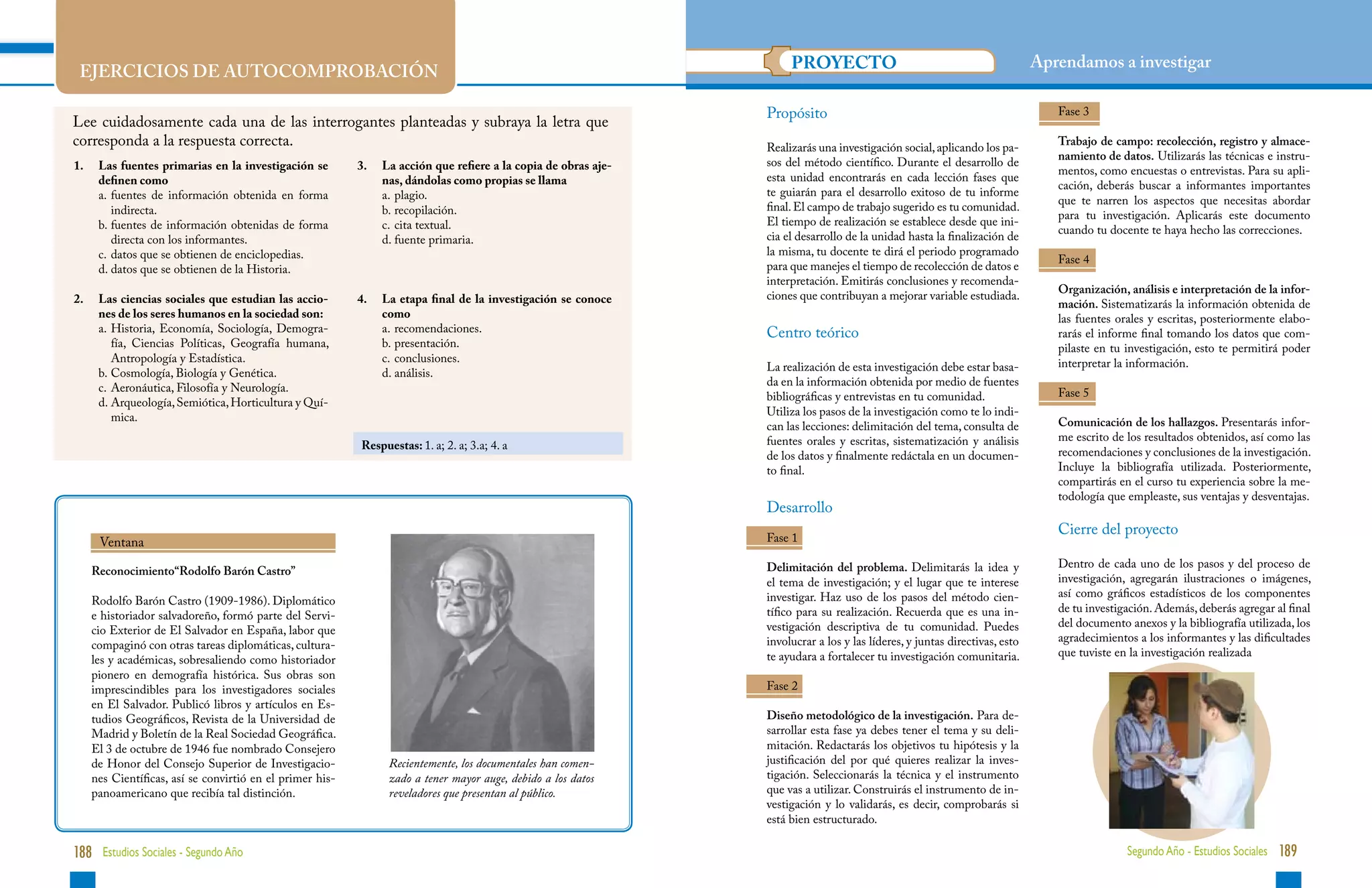 UNIDAD 1                                                                                                                                                                                                            UNIDAD 1

                                                                                                                    PROYECTO                                               Aprendamos a investigar
 EJERCICIOS DE AUTOCOMPROBACIÓN

                                                                                                               Propósito                                                      Fase 3
Lee cuidadosamente cada una de las interrogantes planteadas y subraya la letra que
corresponda a la respuesta correcta.                                                                           Realizarás una investigación social, aplicando los pa-
                                                                                                                                                                              Trabajo de campo: recolección, registro y almace-
                                                                                                                                                                              namiento de datos. Utilizarás las técnicas e instru-
1.	 Las fuentes primarias en la investigación se         3. 	 La acción que refiere a la copia de obras aje-   sos del método científico. Durante el desarrollo de
                                                                                                                                                                              mentos, como encuestas o entrevistas. Para su apli-
    definen como                                                 nas, dándolas como propias se llama           esta unidad encontrarás en cada lección fases que
                                                                                                                                                                              cación, deberás buscar a informantes importantes
	   a.	uentes de información obtenida en forma
       f                                                 	       a.	plagio.                                   te guiarán para el desarrollo exitoso de tu informe
                                                                                                                                                                              que te narren los aspectos que necesitas abordar
       indirecta.                                            	   b.	recopilación.                             final. El campo de trabajo sugerido es tu comunidad.
                                                                                                                                                                              para tu investigación. Aplicarás este documento
	   b.	uentes de información obtenidas de forma
       f                                                       	 c.	 cita textual.                             El tiempo de realización se establece desde que ini-
                                                                                                                                                                              cuando tu docente te haya hecho las correcciones.
       directa con los informantes.                        	     d.	fuente primaria.                          cia el desarrollo de la unidad hasta la finalización de
	   c.	 atos que se obtienen de enciclopedias.
       d                                                                                                       la misma, tu docente te dirá el periodo programado
                                                                                                                                                                              Fase 4
	   d.	 atos que se obtienen de la Historia.
       d                                                                                                       para que manejes el tiempo de recolección de datos e
                                                                                                               interpretación. Emitirás conclusiones y recomenda-
                                                                                                                                                                              Organización, análisis e interpretación de la infor-
2.	 Las ciencias sociales que estudian las accio-        4.	 La etapa final de la investigación se conoce      ciones que contribuyan a mejorar variable estudiada.
                                                                                                                                                                              mación. Sistematizarás la información obtenida de
    nes de los seres humanos en la sociedad son:                 como                                                                                                         las fuentes orales y escritas, posteriormente elabo-
	   a.	 istoria, Economía, Sociología, Demogra-
        H                                                	       a.	recomendaciones.                          Centro teórico                                                 rarás el informe final tomando los datos que com-
        fía, Ciencias Políticas, Geografía humana,           	   b.	presentación.                                                                                            pilaste en tu investigación, esto te permitirá poder
        Antropología y Estadística.                            	 c.	conclusiones.                                                                                             interpretar la información.
	   b.	 osmología, Biología y Genética.
        C                                                  	     d.	análisis.                                 La realización de esta investigación debe estar basa-
	   c.	 Aeronáutica, Filosofía y Neurología.                                                                   da en la información obtenida por medio de fuentes
                                                                                                               bibliográficas y entrevistas en tu comunidad.                  Fase 5
	   d.	 rqueología, Semiótica, Horticultura y Quí-
        A
        mica.                                                                                                  Utiliza los pasos de la investigación como te lo indi-
                                                                                                               can las lecciones: delimitación del tema, consulta de          Comunicación de los hallazgos. Presentarás infor-
                                                                                                               fuentes orales y escritas, sistematización y análisis          me escrito de los resultados obtenidos, así como las
                                                         Respuestas: 1. a; 2. a; 3.a; 4. a
                                                                                                               de los datos y finalmente redáctala en un documen-             recomendaciones y conclusiones de la investigación.
                                                                                                               to final.                                                      Incluye la bibliografía utilizada. Posteriormente,
                                                                                                                                                                              compartirás en el curso tu experiencia sobre la me-
                                                                                                                                                                              todología que empleaste, sus ventajas y desventajas.
                                                                                                               Desarrollo
                                                                                                                                                                              Cierre del proyecto
     Ventana                                                                                                   Fase 1

                                                                                                               Delimitación del problema. Delimitarás la idea y               Dentro de cada uno de los pasos y del proceso de
   Reconocimiento“Rodolfo Barón Castro”
                                                                                                               el tema de investigación; y el lugar que te interese           investigación, agregarán ilustraciones o imágenes,
                                                                                                               investigar. Haz uso de los pasos del método cien-              así como gráficos estadísticos de los componentes
   Rodolfo Barón Castro (1909-1986). Diplomático
                                                                                                               tífico para su realización. Recuerda que es una in-            de tu investigación. Además, deberás agregar al final
   e historiador salvadoreño, formó parte del Servi-
                                                                                                               vestigación descriptiva de tu comunidad. Puedes                del documento anexos y la bibliografía utilizada, los
   cio Exterior de El Salvador en España, labor que
                                                                                                               involucrar a los y las líderes, y juntas directivas, esto      agradecimientos a los informantes y las dificultades
   compaginó con otras tareas diplomáticas, cultura-
                                                                                                               te ayudara a fortalecer tu investigación comunitaria.          que tuviste en la investigación realizada
   les y académicas, sobresaliendo como historiador
   pionero en demografía histórica. Sus obras son
   imprescindibles para los investigadores sociales                                                            Fase 2
   en El Salvador. Publicó libros y artículos en Es-
   tudios Geográficos, Revista de la Universidad de                                                            Diseño metodológico de la investigación. Para de-
   Madrid y Boletín de la Real Sociedad Geográfica.                                                            sarrollar esta fase ya debes tener el tema y su deli-
   El 3 de octubre de 1946 fue nombrado Consejero                                                              mitación. Redactarás los objetivos tu hipótesis y la
   de Honor del Consejo Superior de Investigacio-              Recientemente, los documentales han comen-      justificación del por qué quieres realizar la inves-
   nes Científicas, así se convirtió en el primer his-         zado a tener mayor auge, debido a los datos     tigación. Seleccionarás la técnica y el instrumento
   panoamericano que recibía tal distinción.                   reveladores que presentan al público.           que vas a utilizar. Construirás el instrumento de in-
                                                                                                               vestigación y lo validarás, es decir, comprobarás si
                                                                                                               está bien estructurado.

188 Estudios Sociales - Segundo Año                                                                                                                                                         Segundo Año - Estudios Sociales 189
 