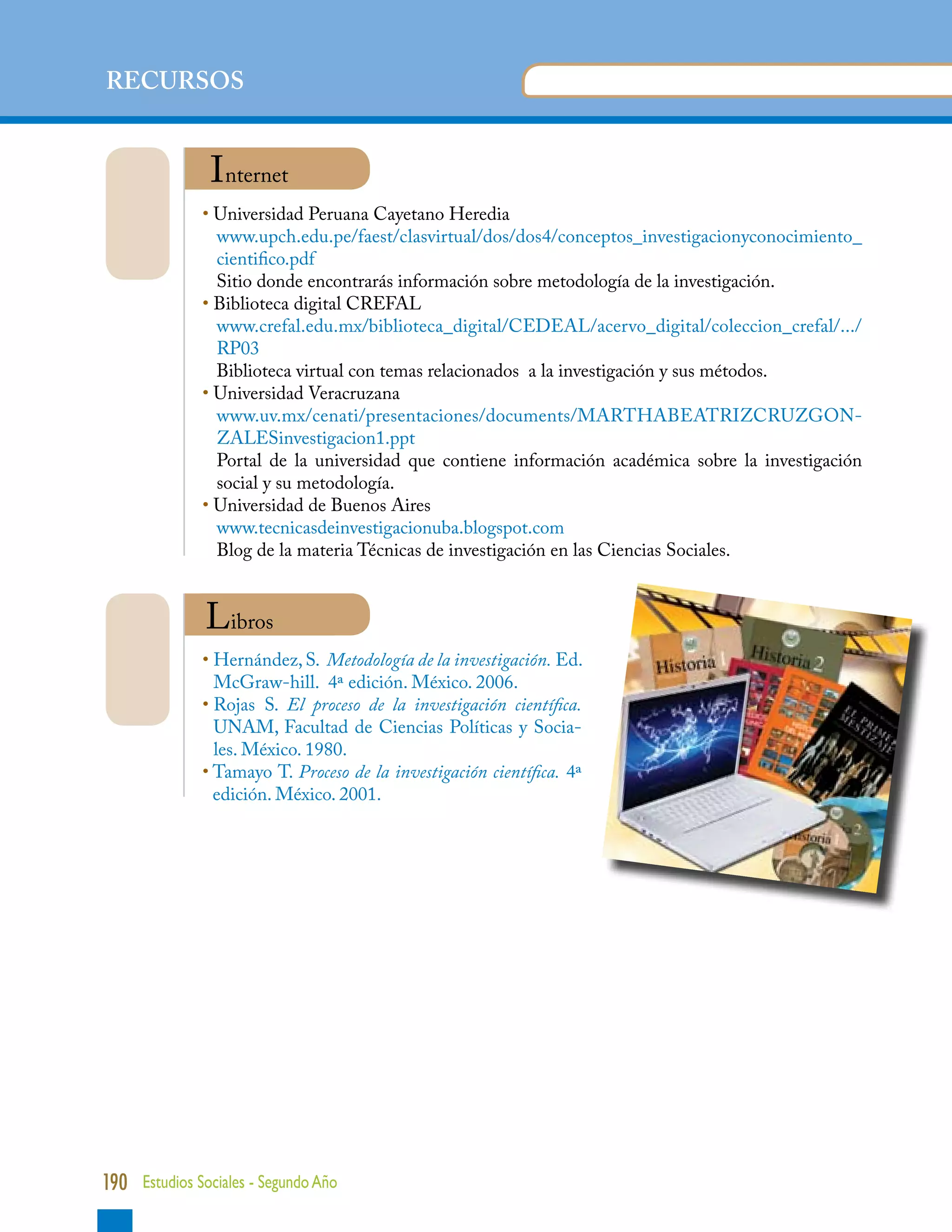 UNIDAD 1
RECURSOS


                Internet
              • Universidad Peruana Cayetano Heredia
                 
                  w
                   ww.upch.edu.pe/faest/clasvirtual/dos/dos4/conceptos_investigacionyconocimiento_
                  cientifico.pdf
                  Sitio donde encontrarás información sobre metodología de la investigación.
              • Biblioteca digital CREFAL
                 
                  w
                   ww.crefal.edu.mx/biblioteca_digital/CEDEAL/acervo_digital/coleccion_crefal/.../
                  RP03
                  Biblioteca virtual con temas relacionados a la investigación y sus métodos.
              • Universidad Veracruzana
                ww.uv.mx/cenati/presentaciones/documents/MARTHABEATRIZCRUZGON-
                  w
                  ZALESinvestigacion1.ppt
                  P
                   ortal de la universidad que contiene información académica sobre la investigación
                  social y su metodología.
              • Universidad de Buenos Aires
                 
                  www.tecnicasdeinvestigacionuba.blogspot.com
                  Blog de la materia Técnicas de investigación en las Ciencias Sociales.


               Libros
              • Hernández, S. Metodología de la investigación. Ed.
                 McGraw-hill. 4ª edición. México. 2006.
              • Rojas S. El proceso de la investigación científica.
                 UNAM, Facultad de Ciencias Políticas y Socia-
                 les. México. 1980.
              • Tamayo T. Proceso de la investigación científica. 4ª
                 edición. México. 2001.




190 Estudios Sociales - Segundo Año
 