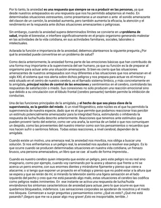 Por lo tanto, la ansiedad es una respuesta que siempre se va a producir en las personas, ya que
desde nuestros antepasados es una respuesta que nos ha permitido adaptarnos al medio. En
determinadas situaciones estresantes, como presentarse a un examen o ante  el sonido amenazante
del claxon de un camión, la ansiedad aumenta, pero también aumenta la eﬁcacia, la atención y el
rendimiento en la respuesta ante dichas situaciones amenazantes o peligrosas.
Sin embargo, cuando la ansiedad supera determinados límites se convierte en unproblema de
salud, impide el bienestar, e interﬁere signiﬁcativamente en el propio organismo generando malestar
en las actividades de la vida cotidiana, en sus actividades familiares, sociales, laborales o
intelectuales.
Aclarada la función e importancia de la ansiedad, debemos plantearnos la siguiente pregunta ¿Por
qué la ansiedad puede convertirse en un problema de salud?
Como decía anteriormente, la ansiedad forma parte de las emociones básicas que han contribuido de
una forma muy importante a la supervivencia del ser humano, ya que su función es la de preparar al
organismo para actuar ante una situación amenazante. Si bien es cierto que las situaciones
amenazantes de nuestros antepasados son muy diferentes a las situaciones que nos amenazan en el
siglo XXI, el sistema que nos alerta sobre dichos peligros y nos prepara para actuar es el mismo y
está situado en el centro de nuestro cerebro, es el llamado sistema límbico, y más concretamente en
la amígdala, principal núcleo de control de las emociones y sentimientos en el cerebro, controlando las
respuestas de satisfacción o miedo. Sus conexiones no solo producen una reacción emocional sino
que debido a su vinculación con el lóbulo frontal (cerebro pensante) también permite la inhibición de
conductas.
Una de las funciones principales de la amígdala, y el hecho de que sea pieza clave de la
supervivencia, es la gestión del miedo. A un nivel ﬁlogenético, este núcleo es el que ha permitido la
supervivencia de nuestra especie, dado que es el que permite que podamos reaccionar tras percibir
un estímulo potencialmente amenazador para la integridad física, estimulando o inhibiendo la
respuesta de lucha/huida descrito anteriormente. Reacciones que tenemos ante estímulos que
pueden provenir tanto del exterior, como ver una araña, la sonrisa de un bebé o que nos comuniquen
un despido, como las provenientes del nuestro interior como son los pensamientos o recuerdos que
nos hacen sufrir o sentirnos felices. Todas estas reacciones, a nivel cerebral, dependen de la
amígdala.
Cuando existe un motivo, una amenaza real, la ansiedad nos moviliza, nos obliga a buscar una
solución. Si nos enfrentamos a un peligro real, la ansiedad nos ayudará a resolver ese peligro. Es lo
que ocurre cuando se producen determinadas situaciones en nuestra vida cotidiana, un frenazo
brusco, una persona amenazadora, un libro que se cae  al suelo de forma imprevista…
Cuando es nuestro cerebro quien interpreta que existe un peligro, pero este peligro no es real sino
imaginario, como por ejemplo, cuando voy caminando por la acera y observo que frente a mí se
acerca un perro enorme, con sus enormes dientes y mirándome ﬁjamente y pienso que viene a
atacarme; o si tengo que exponer un proyecto en el trabajo y pienso que no podré estar a la altura que
se espera y que se reirán de mí; si mirando la televisión siento una ligera sensación en el lado
izquierdo del pecho y creo que me está pasando algo malo, estas situaciones el cerebro las codiﬁca
como peligros reales inminentes. En  ese instante se activa una respuesta de lucha/huida
enviándonos los síntomas característicos de ansiedad para actuar, pero lo que ocurre es que nos
quedamos bloqueados, indefensos. Las sensaciones corporales se apoderan de nosotros y el miedo
nos bloquea. Comienzan a surgir preguntas y pensamientos como: ¿Qué es esto? ¿Qué me está
pasando? ¡Seguro que me va a pasar algo muy grave! ¡Esto es insoportable, terrible…!
 