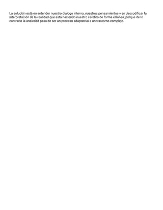 La solución está en entender nuestro diálogo interno, nuestros pensamientos y en descodiﬁcar la
interpretación de la realidad que está haciendo nuestro cerebro de forma errónea, porque de lo
contrario la ansiedad pasa de ser un proceso adaptativo a un trastorno complejo.
 