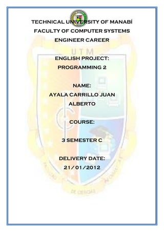 TECHNICAL UNIVERSITY OF MANABÍ
FACULTY OF COMPUTER SYSTEMS
      ENGINEER CAREER


      ENGLISH PROJECT:
       PROGRAMMING 2


            NAME:
     AYALA CARRILLO JUAN
           ALBERTO


           COURSE:


        3 SEMESTER C


        DELIVERY DATE:
         21/ 01/2012
 