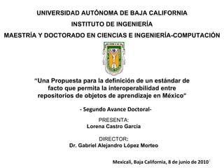 UNIVERSIDAD AUTÓNOMA DE BAJA CALIFORNIA INSTITUTO DE INGENIERÍA MAESTRÍA Y DOCTORADO EN CIENCIAS E INGENIERÍA-COMPUTACIÓN PRESENTA: Lorena Castro García DIRECTOR : Dr. Gabriel Alejandro López Morteo “ Una Propuesta para la definición de un estándar de facto que permita la interoperabilidad entre repositorios de objetos de aprendizaje en México ” Mexicali, Baja California, 8 de junio de 2010 - Segundo Avance Doctoral- 
