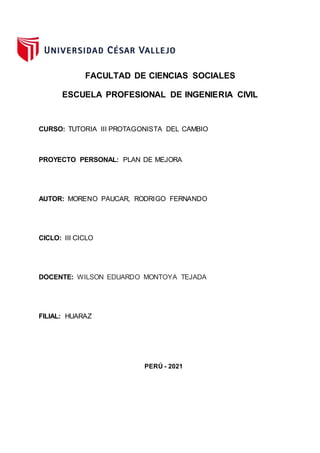 FACULTAD DE CIENCIAS SOCIALES
ESCUELA PROFESIONAL DE INGENIERIA CIVIL
CURSO: TUTORIA III PROTAGONISTA DEL CAMBIO
PROYECTO PERSONAL: PLAN DE MEJORA
AUTOR: MORENO PAUCAR, RODRIGO FERNANDO
CICLO: III CICLO
DOCENTE: WILSON EDUARDO MONTOYA TEJADA
FILIAL: HUARAZ
PERÚ - 2021
 