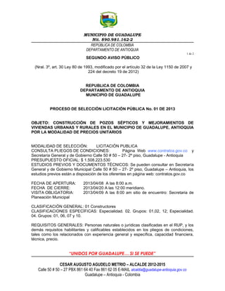 MUNICIPIO DE GUADALUPE
                                  Nit. 890.981.162-2
                                 REPÚBLICA DE COLOMBIA
                               DEPARTAMENTO DE ANTIOQUIA
                                                                                               1 de 2
                               SEGUNDO AVISO PÚBLICO

 (Nral. 3º, art. 30 Ley 80 de 1993, modificado por el artículo 32 de la Ley 1150 de 2007 y
                                224 del decreto 19 de 2012)


                              REPUBLICA DE COLOMBIA
                            DEPARTAMENTO DE ANTIOQUIA
                              MUNICIPIO DE GUADALUPE


          PROCESO DE SELECCIÓN LICITACIÓN PÚBLICA No. 01 DE 2013


OBJETO: CONSTRUCCIÓN DE POZOS SÉPTICOS Y MEJORAMIENTOS DE
VIVIENDAS URBANAS Y RURALES EN EL MUNICIPIO DE GUADALUPE, ANTIOQUIA
POR LA MODALIDAD DE PRECIOS UNITARIOS


MODALIDAD DE SELECCIÓN:             LICITACIÓN PUBLICA
CONSULTA PLIEGOS DE CONDICIONES:                   Página Web www.contratos.gov.co y
Secretaría General y de Gobierno Calle 50 # 50 – 27- 2º piso, Guadalupe - Antioquia
PRESUPUESTO OFICIAL: $ 1.508.223.530
ESTUDIOS PREVIOS Y DOCUMENTOS TÉCNICOS: Se pueden consultar en Secretaría
General y de Gobierno Municipal Calle 50 # 50 – 27- 2º piso, Guadalupe – Antioquia, los
estudios previos están a disposición de los oferentes en página web: contratos.gov.co

FECHA DE APERTURA:            2013/04/08 A las 8:00 a.m.
FECHA DE CIERRE:              2013/04/20 A las 12:00 meridiano.
VISITA OBLIGATORIA:           2013/04/09 A las 8:00 am sitio de encuentro: Secretaria de
Planeación Municipal

CLASIFICACIÓN GENERAL: 01 Constructores
CLASIFICACIONES ESPECÍFICAS: Especialidad. 02. Grupos: 01,02, 12; Especialidad.
04. Grupos: 01, 06, 07 y 10.

REQUISITOS GENERALES: Personas naturales o jurídicas clasificadas en el RUP, y los
demás requisitos habilitantes y calificables establecidos en los pliegos de condiciones,
tales como los relacionados con experiencia general y específica, capacidad financiera,
técnica, precio.


                     “UNIDOS POR GUADALUPE… SI SE PUEDE”

                CESAR AUGUSTO AGUDELO METRIO – ALCALDE 2012-2015
   Calle 50 # 50 – 27 PBX 861 64 40 Fax 861 62 05 E-MAIL alcaldia@guadalupe-antioquia.gov.co
                               Guadalupe – Antioquia - Colombia
 