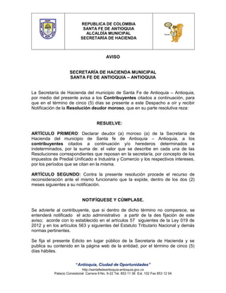 REPUBLICA DE COLOMBIA
SANTA FE DE ANTIOQUIA
ALCALDÍA MUNICIPAL
SECRETARÍA DE HACIENDA

AVISO

SECRETARÍA DE HACIENDA MUNICIPAL
SANTA FE DE ANTIOQUIA – ANTIOQUIA
La Secretaría de Hacienda del municipio de Santa Fe de Antioquia – Antioquia,
por medio del presente avisa a los Contribuyentes citados a continuación, para
que en el término de cinco (5) días se presente a este Despacho a oír y recibir
Notificación de la Resolución deudor moroso, que en su parte resolutiva reza:

RESUELVE:
ARTÍCULO PRIMERO: Declarar deudor (a) moroso (a) de la Secretaría de
Hacienda del municipio de Santa fe de Antioquia – Antioquia, a los
contribuyentes citados a continuación y/o herederos determinados e
indeterminados, por la suma de: el valor que se describe en cada una de las
Resoluciones correspondientes que reposan en la secretaría, por concepto de los
impuestos de Predial Unificado e Industria y Comercio y los respectivos intereses,
por los períodos que se citan en la misma.
ARTÍCULO SEGUNDO: Contra la presente resolución procede el recurso de
reconsideración ante el mismo funcionario que la expide, dentro de los dos (2)
meses siguientes a su notificación.

NOTIFÍQUESE Y CÚMPLASE.
Se advierte al contribuyente, que si dentro de dicho término no comparece, se
entenderá notificado el acto administrativo a partir de la des fijación de este
aviso; acorde con lo establecido en el artículos 57 siguientes de la Ley 019 de
2012 y en los artículos 563 y siguientes del Estatuto Tributario Nacional y demás
normas pertinentes.
Se fija el presente Edicto en lugar público de la Secretaria de Hacienda y se
publica su contenido en la página web de la entidad, por el término de cinco (5)
días hábiles.
“Antioquia, Ciudad de Oportunidades”
http://santafedeantioquia-antioquia.gov.co
Palacio Consistorial Carrera 9 No. 9-22 Tel. 853 11 36 Ext. 102 Fax 853 12 04

 