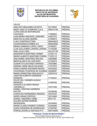 REPUBLICA DE COLOMBIA
SANTA FE DE ANTIOQUIA
ALCALDÍA MUNICIPAL
SECRETARÍA DE HACIENDA

VELEZ
ANA RITA BENJUMEA ACOSTA
BODY HEALTH COMPANY S.A.S
JUAN CARLOS BOHORQUEZ
VALENCIA
LINA MARIA HINCAPIE LONDOÑO
MARTHA GLORIA IBARRA
L.M.E CONSTRUCTORA
LEASIN BANCOLOMBIA S.A
MARIA DOMINGA LOPEZ LOPEZ
LUIS GUILLERMO LOPERA LOPERA
ANA JULIA LORA
MARGARITA MARTINEZ GOMEZ
BAIRO ALBERTO MARTINEZ PARRA
ANA ISABEL MARTINEZ MOLINA
BERTHA MAYA DE ACEVEDO
ALBERTO ELIAS MAZO ARANGO
DORIAN JAIME MEJIA GALEANO
GISELA MARIA ESCOBAR HENAO
VALERIANA FIGUEROA DE GUZMAN
MARIA ERNESTINA GRAJALES F.
JADITON ALBERTO GRANADA
ROMERO
WILFE DEL CARMEN GUISAO
MORENO
GONZALO ALONSO HENAO
JARAMILLO
ISABEL CRISTINA HERRERA
HOYOS
CAROLINA HERNANDEZ ARANGO
AIDEE HENAO ORTEGA
DANIEL ORDOÑEZ URIBE
ZULIMA ASTRID NOREÑA
MOSQUERA
MARIA CLARA OCAMPO CORREA
AURA PADIERNA DE RODRIGUEZ
PARCELACION LA ANTIGUA P.H

40178052
900013148

PREDIAL
PREDIAL

71680844
43627075
21499670
900443623
860059294
21506221
71744290
422107136
21497113
71676110
43626896
21330973
70430880
71577870
42783559
42288087
32507619

PREDIAL
PREDIAL
PREDIAL
PREDIAL
PREDIAL
PREDIAL
PREDIAL
PREDIAL
PREDIAL
PREDIAL
PREDIAL
PREDIAL
PREDIAL
PREDIAL
PREDIAL
PREDIAL
PREDIAL

71744037

PREDIAL

21499160

PREDIAL

70721459

PREDIAL

39168348
43276183
32314564
8031172

PREDIAL
PREDIAL
PREDIAL
PREDIAL

39184406
43200069
21529780
900144826

PREDIAL
PREDIAL
PREDIAL
PREDIAL

“Antioquia, Ciudad de Oportunidades”
http://santafedeantioquia-antioquia.gov.co
Palacio Consistorial Carrera 9 No. 9-22 Tel. 853 11 36 Ext. 102 Fax 853 12 04

 