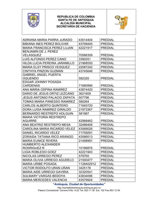 REPUBLICA DE COLOMBIA
SANTA FE DE ANTIOQUIA
ALCALDÍA MUNICIPAL
SECRETARÍA DE HACIENDA

ADRIANA MARIA PARRA JURADO
BIBIANA INES PEREZ BOLIVAR
MARIA FRANCISCA PEREZ LUJAN
BENJAMIN DE J. PEREZ
VELASQUEZ
LUIS ALFONSO PEREZ CANO
HILDA LUCIA PEREIRA JARAMILLO
MARIA ELSY PRISCO VESQUEZ
CINTHYA PINZON GUZMAN
GABRIEL ANGEL PUERTA
OQUENDO
EDGAR JOHNNY POSADA
CARDENAS
ANA MARIA OSPINA RAMIREZ
DARIO DE JESUS ORTIZ LEZCANO
JESUS ANTONIO PALACIO ZAPATA
TOMAS MARIA PANESSO RAMIREZ
CARLOS ALBERTO QUINTERO
DORA LUISA RAMIREZ GIRALDO
BERNARDO RESTREPO HOLGUIN
MARIA VICTORIA RESTREPO
AGUIRRE
ANA BEATRIZ RESTREPO MESA
CAROLINA MARIA RICARDO VELEZ
DANIEL RICARDO VELEZ
ZORAIDA TATIANA RICO ARANGO
MARIA EUNICE RIVERA
HUMBERTO ALEXANDER
RODRIGUEZ R
LIGIA ROBLEDO GOEZ
NICOLAS URREGO PEREZ
MARIA OLIVIA URREGO AGUDELO
MARIA URIBE POSADA
VICTOR RODOLFO URAN URAN
MARIA AIDE URREGO GAVIRIA
SULMARY VARGAS BEDOYA
MARIA MERCEDES VALENCIA

43514404
43708445
42221917

PREDIAL
PREDIAL
PREDIAL

70086309
3390251
21968550
22087242
43745646

PREDIAL
PREDIAL
PREDIAL
PREDIAL
PREDIAL

582320

PREDIAL

71680990
43874420
3621609
507796
580264
71645720
21873367
581967

PREDIAL
PREDIAL
PREDIAL
PREDIAL
PREDIAL
PREDIAL
PREDIAL
PREDIAL

42968462
32486406
43568026
71759291
43586013
21498991

PREDIAL
PREDIAL
PREDIAL
PREDIAL
PREDIAL
PREDIAL

10186876
42221943
579765
21500477
1128402912
3425178
32320541
43834096
43579924

PREDIAL
PREDIAL
PREDIAL
PREDIAL
PREDIAL
PREDIAL
PREDIAL
PREDIAL
PREDIAL

“Antioquia, Ciudad de Oportunidades”
http://santafedeantioquia-antioquia.gov.co
Palacio Consistorial Carrera 9 No. 9-22 Tel. 853 11 36 Ext. 102 Fax 853 12 04

 