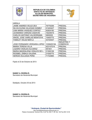 REPUBLICA DE COLOMBIA
SANTA FE DE ANTIOQUIA
ALCALDÍA MUNICIPAL
SECRETARÍA DE HACIENDA

ARDILA
JAIME ANDRES VELEZ ZEA
SILVIA ELENA VILLEGAS GOMEZ
LINA MARIA VASQUEZ CORTEZ
LEONARDO VARGAS CADAVID
CARLOS ANTONIO VALDERRAMA
ANGEL JOSE VARELAS MONTOYA
YAMILET VELEZ MAFLA

79776299
21420427
42824182
16225619
5800005
15400775
43725457

JOSE FERNANDO VERGARA LOPEZ
MARIA TERESA VILLA
LAZARO VIDALES ALCARAZ
MARIA MAGDALENA VIDALES DE L.
ROSIBEL ZABALA SAJONA
SERGIO ZULUAGA PEÑA

1038405194
422107216
581601
21506106
21636775
71722885

PREDIAL
PREDIAL
PREDIAL
PREDIAL
PREDIAL
PREDIAL
PREDIAL
INDUSTRIA Y
COMERCIO
PREDIAL
PREDIAL
PREDIAL
PREDIAL
PREDIAL

Fijado el 23 de Octubre de 2013

DANNY A. RIVERA R.
Secretario de Hacienda Municipal

Desfijado, Octubre 30 de 2013

DANNY A. RIVERA R.
Secretario de Hacienda Municipal

“Antioquia, Ciudad de Oportunidades”
http://santafedeantioquia-antioquia.gov.co
Palacio Consistorial Carrera 9 No. 9-22 Tel. 853 11 36 Ext. 102 Fax 853 12 04

 