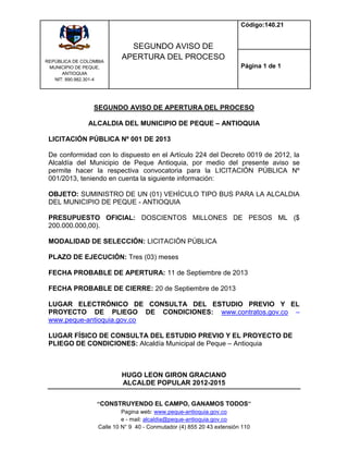 REPÙBLICA DE COLOMBIA
MUNICIPIO DE PEQUE,
ANTIOQUIA
NIT: 890.982.301-4
SEGUNDO AVISO DE
APERTURA DEL PROCESO
Código:140.21
Página 1 de 1
“CONSTRUYENDO EL CAMPO, GANAMOS TODOS”
Pagina web: www.peque-antioquia.gov.co
e - mail: alcaldia@peque-antioquia.gov.co
Calle 10 N° 9 40 - Conmutador (4) 855 20 43 extensión 110
SEGUNDO AVISO DE APERTURA DEL PROCESO
ALCALDIA DEL MUNICIPIO DE PEQUE – ANTIOQUIA
LICITACIÓN PÚBLICA Nº 001 DE 2013
De conformidad con lo dispuesto en el Artículo 224 del Decreto 0019 de 2012, la
Alcaldía del Municipio de Peque Antioquia, por medio del presente aviso se
permite hacer la respectiva convocatoria para la LICITACIÓN PÚBLICA Nº
001/2013, teniendo en cuenta la siguiente información:
OBJETO: SUMINISTRO DE UN (01) VEHÍCULO TIPO BUS PARA LA ALCALDIA
DEL MUNICIPIO DE PEQUE - ANTIOQUIA
PRESUPUESTO OFICIAL: DOSCIENTOS MILLONES DE PESOS ML ($
200.000.000,00).
MODALIDAD DE SELECCIÓN: LICITACIÓN PÚBLICA
PLAZO DE EJECUCIÓN: Tres (03) meses
FECHA PROBABLE DE APERTURA: 11 de Septiembre de 2013
FECHA PROBABLE DE CIERRE: 20 de Septiembre de 2013
LUGAR ELECTRÓNICO DE CONSULTA DEL ESTUDIO PREVIO Y EL
PROYECTO DE PLIEGO DE CONDICIONES: www.contratos.gov.co –
www.peque-antioquia.gov.co
LUGAR FÍSICO DE CONSULTA DEL ESTUDIO PREVIO Y EL PROYECTO DE
PLIEGO DE CONDICIONES: Alcaldía Municipal de Peque – Antioquia
HUGO LEON GIRON GRACIANO
ALCALDE POPULAR 2012-2015