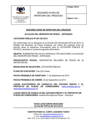 REPÙBLICA DE COLOMBIA
MUNICIPIO DE PEQUE,
ANTIOQUIA
NIT: 890.982.301-4
SEGUNDO AVISO DE
APERTURA DEL PROCESO
Código:140.21
Página 1 de 1
“CONSTRUYENDO EL CAMPO, GANAMOS TODOS”
Pagina web: www.peque-antioquia.gov.co
e - mail: alcaldia@peque-antioquia.gov.co
Calle 10 N° 9 40 - Conmutador (4) 855 20 43 extensión 110
SEGUNDO AVISO DE APERTURA DEL PROCESO
ALCALDIA DEL MUNICIPIO DE PEQUE – ANTIOQUIA
LICITACIÓN PÚBLICA Nº 001 DE 2013
De conformidad con lo dispuesto en el Artículo 224 del Decreto 0019 de 2012, la
Alcaldía del Municipio de Peque Antioquia, por medio del presente aviso se
permite hacer la respectiva convocatoria para la LICITACIÓN PÚBLICA Nº
001/2013, teniendo en cuenta la siguiente información:
OBJETO: SUMINISTRO DE UN (01) VEHÍCULO TIPO BUS PARA LA ALCALDIA
DEL MUNICIPIO DE PEQUE - ANTIOQUIA
PRESUPUESTO OFICIAL: DOSCIENTOS MILLONES DE PESOS ML ($
200.000.000,00).
MODALIDAD DE SELECCIÓN: LICITACIÓN PÚBLICA
PLAZO DE EJECUCIÓN: Tres (03) meses
FECHA PROBABLE DE APERTURA: 11 de Septiembre de 2013
FECHA PROBABLE DE CIERRE: 20 de Septiembre de 2013
LUGAR ELECTRÓNICO DE CONSULTA DEL ESTUDIO PREVIO Y EL
PROYECTO DE PLIEGO DE CONDICIONES: www.contratos.gov.co –
www.peque-antioquia.gov.co
LUGAR FÍSICO DE CONSULTA DEL ESTUDIO PREVIO Y EL PROYECTO DE
PLIEGO DE CONDICIONES: Alcaldía Municipal de Peque – Antioquia
HUGO LEON GIRON GRACIANO
ALCALDE POPULAR 2012-2015
 