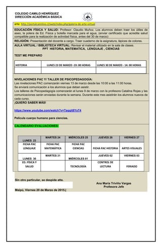 COLEGIO CAMILO HENRÍQUEZ
DIRECCIÓN ACADÉMICA BÁSICA
arte: http://portalcamilino.cl/web/index.php/galeria-de-arte-virtual
EDUCACIÓN FÍSICA Y SALUD: Profesor: Claudio Muñoz. Los alumnos deben traer los útiles de
aseo, la polera de Ed. Física y botella marcada para el agua, (enviar certificado que acredite salud
compatible para la realización de actividad física, antes del 30 de marzo)
RELIGIÓN: Presentación del docente a cargo. Traer cuaderno de la asignatura, lápices de colores.
AULA VIRTUAL / BIBLIOTECA VIRTUAL: Revisar el material utilizado en la sala de clases.
PPT HISTORIA, MATEMATICA, LENGUAJE , CIENCIAS
TEST ME PREPARO
HISTORIA LUNES 23 DE MARZO -19: 00 HORAS LUNES 30 DE MARZO - 14: 00 HORAS
NIVELACIONES PAC Y/ TALLER DE PSICOPEDAGOGÍA:
Las nivelaciones PAC comenzarán viernes 13 de marzo desde las 10:00 a las 11:00 horas.
Se enviará comunicación a los alumnos que deban asistir.
Los talleres de Psicopedagogía comenzarán el lunes 9 de marzo con la profesora Catalina Rojas y las
comunicaciones serán enviadas durante la semana. Durante este mes asistirán los alumnos nuevos de
cada curso.
¡QUIERO SABER MÁS!
https://www.youtube.com/watch?v=Taqqit8YxT4
Película cuerpo humano para ciencias.
CALENDARIO EVALUACIONES:
LUNES 23
MARTES 24 MIÉRCOLES 25 JUEVES 26 VIERNES 27
FICHA PAC
LENGUAJE
FICHA PAC
MATEMÁTICA
FICHA PAC
CIENCIAS FICHA PAC HISTORIA ARTES VISUALES
LUNES 30
MARTES 31
MIÉRCOLES 01
JUEVES 02 VIERNES 03
ED. FÍSICA Y
SALUD TECNOLOGÍA
CONTROL DE
LECTURA FERIADO
Sin otro particular, se despide atte.
Ana María Triviño Vargas
Profesora Jefe
Maipú, Viernes 20 de Marzo de 2015.|
 