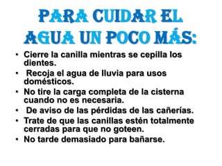 Para cuidar el agua un poco más:Cierre la canilla mientras se cepilla los dientes. Recoja el agua de lluvia para usos domésticos. No tire la carga completa de la cisterna cuando no es necesaria. De aviso de las pérdidas de las cañerías.Trate de que las canillas estén totalmente cerradas para que no goteen.No tarde demasiado para bañarse.