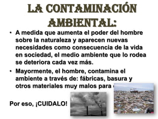 La Contaminación Ambiental:A medida que aumenta el poder del hombre sobre la naturaleza y aparecen nuevas necesidades como consecuencia de la vida en sociedad, el medio ambiente que lo rodea se deteriora cada vez más.Mayormente, el hombre, contamina el ambiente a través de: fábricas, basura y otros materiales muy malos para este.Por eso, ¡CUIDALO!