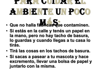 Para cuidar el ambiente un poco más:Que no halla fábricas que contaminen.Si estás en la calle y tenés un papel en la mano, pero no hay tacho de basura, lo guardas y cuando llegas a tu casa lo tirás.Tirálas cosas en los tachos de basura.Si sacas a pasear a tu mascota y hace excremento, llevar una bolsa de papel y juntarlo con la misma.