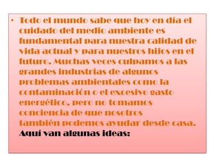 Todo el mundo sabe que hoy en día el cuidado del medio ambiente es fundamental para nuestra calidad de vida actual y para nuestros hijos en el futuro. Muchas veces culpamos a las grandes industrias de algunos problemas ambientales como la contaminación o el excesivo gasto energético, pero no tomamos conciencia de que nosotros también podemos ayudar desde casa. Aquí van algunas ideas: