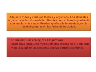 Adquiere frutas y verduras locales y orgánicas. Los alimentos orgánicos evitan el uso de fertilizantes contaminantes y además son mucho más sanos. Puedes ayudar a la industria agrícola local si compras en las ferias de tu ciudad.Utiliza pinturas ecológicas. Las pinturas ecológicas  producen menos efectos tóxicos en el ambiente y en la salud de las personas que las pinturas comunes.