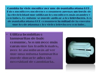Cambia tu viejo monitor por uno de pantalla plana LCD. Estos monitores modernos consumen apenas un tercio de la electricidad que utilizan los monitores más grandes y con tubos. Lo mismo se puede aplicar a los televisores. Los de pantalla plana LCD consumen la mitad de la energía que los de plasma o los viejos televisores con tubo.Utiliza bombitas o lamparitas de bajo consumo. Son un poco más caras que las tradicionales, pero te asombrarás al ver que una misma lamparita puede durarte años sin necesidad de cambiarla.