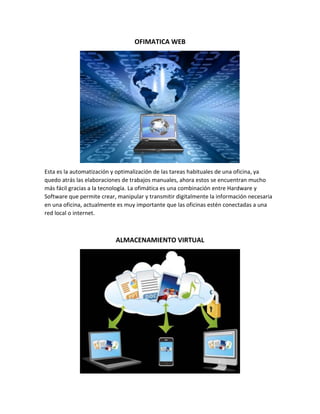 OFIMATICA WEB
Esta es la automatización y optimalización de las tareas habituales de una oficina, ya
quedo atrás las elaboraciones de trabajos manuales, ahora estos se encuentran mucho
más fácil gracias a la tecnología. La ofimática es una combinación entre Hardware y
Software que permite crear, manipular y transmitir digitalmente la información necesaria
en una oficina, actualmente es muy importante que las oficinas estén conectadas a una
red local o internet.
ALMACENAMIENTO VIRTUAL
 